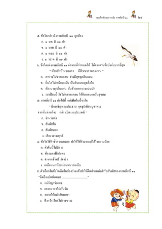 แบบฝึ กทักษะการแต่ง กาพย์ยานี ๑๑   ๒๙



๕. ข้อใดกล่าวถึงกาพย์ยานี ๑๑ ถูกต้อง
     ก. ๑ บท มี ๑๑ คา
     ข. ๑ บาท มี ๑๑ คา
     ค. ๑ คณะ มี ๑๑ คา
     ง. ๑ วรรค มี ๑๑ คา
๖. ข้อใดแต่งกาพย์ยานี ๑๑ ต่อจากที่กาหนดให้ ได้ตรงตามข้อบังคับมากที่สุด
             “ ห้วยสักบ้านของเรา มีทิวเขาเราหวงแหน ”
    ก. อาหารไม่ขาดแคลน ช่างมีสุขทุกดินแดน
    ข. ถิ่นใดไม่เหมือนแม้น เป็ นดินแดนดุจดังฝัน          ่
    ค. ท้องนาทุกผืนแผ่น ต้นข้าวออกรวงแน่นนัก
     ง. เราเปี่ ยมน้ าใจไม่คลาดแคลน โอ้ดินแดนแคว้นสุขสม
๗. กาพย์ยานี ๑๑ ต่อไปนี้ แต่งผิดในเรื่ องใด
            “ เรี ยนเชิญท่านประธาน จุดธูปเทียนบูชาพระ
จากนั้นท่านก็จะ กล่าวเปิ ดงานประเพณี “
     ก. จานวนคา
     ข. สัมผัสใน
     ค. สัมผัสนอก
      ง. เสียงวรรณยุกต์
๘. ข้อใดใช้คาซ้ าความหมาย ทาให้ใช้คามากแต่ได้ใจความน้อย
    ก. ค่าคืนนี้ไม่มีดาว
    ข. ท้องนภาฟ้ าอัมพร
    ค. จาจากเจ้าเศร้าใจจริ ง
    ง. เหมือนนกน้อยนอนหนาวเหน็บ
๙. ตัวเลือกในข้อใดเติมในช่องว่างแล้วทาให้ผดตาแหน่งคารับสัมผัสของกาพย์ยานี ๑๑
                                                           ิ
 “คิดถึงแม่หนักหนา ....................................”
   ก. แม่จ๋าลูกข่มเหง
   ข. อยากมาหาไม่เว้นวัน
   ค. อยากให้แม่กลับมาหา
   ง. ฟ้ ากว้างไกลไม่อาจขวาง
 