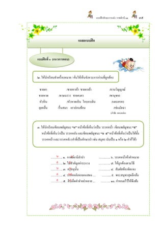 แบบฝึ กทักษะการแต่ง กาพย์ยานี ๑๑    ๓๕




                                  เฉลยแบบฝึ ก


แบบฝึ กที่ ๑ (แนวการตอบ)



๒. ให้นกเรี ยนทาเครื่ องหมาย / คันให้เห็นจังหวะการอ่านที่ถกต้อง
       ั                         ่                        ู

 ชายตา                   /ชายหาเจ้า ชายตาเย้า                 /ยวนวิญญาณ์
 ชายหาด           /ดาษนาวา ชายคงคา                            /พานุชจร
 หัวหิน                  /หัวหาดเหิน โอบอรเดิน                  /แดนสาคร
 ลุยคลื่น        /รื่ นสมร เอวอ่อนช้อน                            /เช่นมัจฉา
                                                               (กาชัย ทองหล่อ)



๓. ให้นกเรี ยนเขียนพยัญชนะ “น” หน้าข้อที่เห็นว่าเป็ น วรรคหน้า เขียนพยัญชนะ “ล”
        ั
    หน้าข้อที่เห็นว่าเป็ น วรรคหลัง และเขียนพยัญชนะ “น ล” หน้าข้อที่เห็นว่าเป็ นได้ท้ง
                                                                                     ั
    วรรคหน้า และวรรคหลัง (คาที่เป็ นอักษรนา เช่น สมุทร นับเป็ น ๑ หรื อ ๒ คาก็ได้)


              น            น
            ……..….. ๑. กาพย์ยานีลานา           ……..….. ๖. วรรคหน้าห้าคาหมาย
              ล         ล
            ……..….. ๒. ไม่สาคัญอย่าระแวง       ……..….. ๗. ให้ถกต้องตามวิธี
                                                              ู
              น          น ั
            ……..….. ๓. ครุ ลหุน้ น             ……..….. ๘. สัมผัสต้องจัดแจง
              ล         นล
            ……..….. ๔. วรรคหลังหกยกแสดง … ……..... ๙. พระสมุทรสุดลึกล้น
              ล          ล
            ……..….. ๕. สิบเอ็ดคาจาอย่าคลาย ... …..…... ๑๐. กาหนดไว้ให้พึงฟัง
 