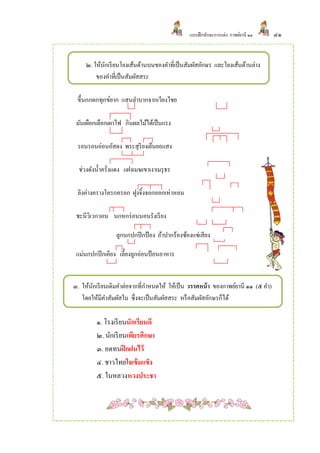 แบบฝึ กทักษะการแต่ง กาพย์ยานี ๑๑   ๔๑


     ๒. ให้นกเรี ยนโยงเส้นด้านบนของคาที่เป็ นสัมผัสอักษร และโยงเส้นด้านล่าง
            ั
         ของคาที่เป็ นสัมผัสสระ

 ขึ้นกกตกทุกข์ยาก แสนลาบากจากเวียงไชย

 มันเผือกเลือกเผาไฟ กินผลไม้ได้เป็ นแรง

 รอนรอนอ่อนอัสดง พระสุริยงเย็นยอแสง

  ช่วงดังน้ าครั่งแดง แฝงเมฆเขาเงาเมรุ ธร

 ลิงค่างครางโครกครอก ฝูงจิ้งจอกออกเห่าหอน

 ชะนีวิเวกวอน นกหกร่ อนนอนรังเรี ยง

                 ลูกนกปกปี กป้ อง อ้าปากร้องซ้องแซ่เสียง

 แม่นกปกปี กเคียง เลี้ยงลูกอ่อนป้ อนอาหาร


๓. ให้นกเรี ยนเติมคาต่อจากที่กาหนดให้ ให้เป็ น วรรคหน้ า ของกาพย์ยานี ๑๑ (๕ คา)
       ั
   โดยให้มีคาสัมผัสใน ซึ่งจะเป็ นสัมผัสสระ หรื อสัมผัสอักษรก็ได้

         ๑. โรงเรี ยนนักเรียนดี
         ๒. นักเรี ยนเพียรศึกษา
         ๓. อดทนฝึ กฝนไว้
         ๔. ชาวไทยใจเข้ มแข็ง
         ๕. ในหลวงหวงประชา
 