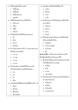 42. ไม้สกจัดอยูในไม้ประเภทใด
             ั    ่                                        48. เครื่ องมืองานไม้ในข้อใดที่ใช้เจาะไม้
    ก. ไม้เนื้ออ่อน                                            ก. กบล้าง
    ข. ไม้เนื้อแข็ง                                            ข. เลื่อยลอ
    ค. ไม้เนื้อแข็งแกร่ ง                                      ค. สว่าน
    ง. ถูกทุกข้อ                                               ง. ตะไบ
43. ไม้ขอใดจัดอยูในประเภทไม้เนื้อแข็ง
           ้         ่                                     49. ถ้านักเรี ยนจะเจาะไม้ไผ่ทาขลุ่ยควรใช้เครื่ องมือ
    ก. ไม้กระบาก                                               เจาะในข้อใด
    ข. ไม้ยาง                                                  ก. เหล็กเจาะ
    ค. ไม้ซอ   ้                                               ข. มีดเจาะ
    ง. ไม้มะค่า                                                ค. สว่าน
44. ข้อใดเป็ นเครื่ องมือที่ใช้วดขนาดของงาน
                                ั                              ง. สิ่วเจาะ
    ก. สิ่ว                                                50. ถ้าเลื่อยลันดาไม่คมนักเรี ยนควรใช้เครื่ องมือใน
    ข. เลื่อย                                                  ข้อใด แต่งฟันเลื่อยให้คม
    ค. ประแจ                                                   ก. หินลับมีด
    ง. ตลับเมตร                                                ข. ตะไบสามเหลี่ยม
45. ถ้าเราวัดขนาดของงานได้ 1.20 เมตร แสดงว่างาน                ค. ตะไบกลม
    ที่วดได้ยาวเท่ากับข้อใด
        ั                                                      ง. บุง  ้
    ก. 120 มม.                                           จุดประสงค์ที่ 6 นักเรี ยนสามารถอธิบายการแก้ไข
    ข. 120 ซม                                            ข้อขัดข้องเบื้องต้นของจักรยานยนต์ได้
    ค. 120 ดม.                                             51. ข้อใดทาหน้าที่จุดระเบิดส่วนผสมของอากาศกับ
    ง. 120 ฮก.                                                 น้ ามันเชื้อเพลิงในกระบอกสูบ
46. ถ้านักเรี ยนต้องการตัดไม้ให้ได้ฉาก ควรใช้                  ก. หัวเทียน
    เครื่ องมือในข้อใดทาบแล้วขีดด้วยดินสอ                      ข. ฟิ วส์
    ก. ฉาก                                                     ค. อากาศ
    ข. กบ                                                      ง. กระบอกสูบ
    ค. สิ่ว                                                52. ถ้านักเรี ยนสตาร์ทรถจักรยานยนต์แล้วไม่ติดควร
    ง. เลื่อย                                                  ตรวจสอบในส่วนใด
47. เครื่ องมือตัดไม้ที่ใช้สาหรับตัดไม้ที่มีส่วนโค้ง คือ       ก. น้ ามันเบรค
    ก. เลื่อลอ                                                 ข. หัวเทียน
    ข. เลื่อยฉลุ                                               ค. น้ ามันเครื่ อง
    ค. เลื่อยลันดา                                             ง. ระบบแสงสว่าง
    ง. เลื่อยวงเดือน
 