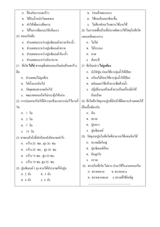 ก. ป้ องกันการแตกร้าว                                   ข. ร่ อนด้วยตะแกรง
     ข. ใช้รับน้ าหนักโดยเฉพาะ                               ค. ใช้คนเก็บออกทีละชิ้น
     ค. ทาให้เพิ่มแรงยึดเกาะ                                 ง. ไม่ตองทาอะไรเพราะใช้งานได้
                                                                            ้
     ง. ใช้ในการยึดแบบให้แข็งแรง                       26. ในการเทพื้นบ้านที่ประหยัดควรใช้วสดุในข้อใด                ั
20. คอนกรี ตคือ                                        แทนเหล็กตะแกรง
     ก. ส่วนผสมระหว่างปูนซิเมนต์/ทราย/หิน/น้ า              ก. ไม่ไผ่
     ข. ส่วนผสมระหว่างปูนซิเมนต์/ทราย                       ข. ไม้ระแนง
     ค. ส่วนผสมระหว่างปูนซิเมนต์/หิน/น้ า                   ค. ลวด
     ง. ส่วนผสมระหว่างหิน/ทราย                              ง. สังกะสี
21. ข้อใด ไม่ใช่ สาเหตุที่แผ่นคอนกรี ตท่าเท้าแตกร้าว   27. ข้อใดกล่าว ไม่ถูกต้อง
คือ                                                         ก. ถังใส่ปูน ก่อนใช้ควรจุ่มน้ าให้เปี ยก
    ก. ส่วนผสมไม่ถกต้องู                                    ข. เกรี ยงไม้ก่อนใช้ควรจุ่มน้ าให้เปี ยก
    ข. ใส่น้ ามากเกินไป                                     ค. ตลับเมตรใช้แล้วควรเช็ดด้วยน้ า
    ค. วัสดุผสมสะอาดเกินไป                                  ง. ปฏิบติงานเสร็ จแล้วควรเก็บเครื่ องมือให้
                                                                          ั
    ง. ขณะเทคอนกรี ตไม่กระทุงให้แน่น
                                ้                                 เรี ยบร้อย
22. การบ่มคอนกรี ตให้มีความแข็งแรงควรบ่มไว้นานกี่      28. ข้อใดคือวัสดุงานปูนที่มีหน้าที่ยดเกาะส่วนผสมให้    ึ
วัน                                                    เป็ นเนื้อเดียวกัน
    ก. 1 วัน                                                ก. หิน
    ข. 3 วัน                                                ข. ทราย
    ค. 7 วัน                                                ค. ปูนขาว
    ง. 14 วัน                                               ง. ปูนซิเมนต์
23. ขาของม้านังที่นกเรี ยนทามีขนาดเท่าไร
               ่ ั                                     29. วัสดุงานปูนในข้อใดที่สามารถใช้แทนหินได้
    ก. กว้าง 25 ซม , สูง 30 ซม.                             ก. ทรายเม็ดใหญ่
    ข. กว้าง 20 ซม , สูง 30 ซม                              ข. ปูนซิเมนต์กอน         ้
    ค. กว้าง 15 ซม , สูง 25 ซม.                             ค. ดินลูกรัง
    ง. กว้าง 10 ซม. สูง 25 ซม.                              ง. กรวด
                                                        30. ทรายในข้อใด ไม่ควร นามาใช้ในงานคอนกรี ต
25. ปูนซิเมนต์ 1 ถุง ตวงได้ประมาณกี่ถงปูน
                                      ั
                                                             ก. ทรายหยาบ                      ข. ทรายกลาง
    ก. 2 ถัง          ข. 3 ถัง
                                                             ค. ทรายจากทะเล ง. ทรายที่ใช้ก่ออิฐ
    ค. 4 ถัง          ง. 6 ถัง
                                                              ...........................................................
 