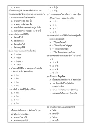 ง. น้ าทะเล                                          ค. 6 ถังปูน
หน่ วยการเรียนรู้ที่ 4 เรื่องคอนกรีต คอนกรี ต อัตรา       ง. 8 ถังปูน
ส่วนผสมคอนกรี ต วิธีการผสมคอนกรี ตการบ่มคอนกรี ต      27. ในการผสมคอนกรี ตด้วยอัตราส่วน 1 ต่อ 2 ต่อ 4
21. ส่วนผสมของคอนกรี ตประกอบด้วย                          ถ้าใส่ปูนซิเมนต์ 1 ถุง จะใส่ทรายกี่ถง
                                                                                              ั
     ก. ส่วนผสมของปูน ทราย น้ า                           ก. 12 ถัง
     ข. ส่วนผสมของหิน ทราย น้ า                           ข. 14 ถัง
     ค. คอนกรี ตคือส่วนผสมระหว่าง ปูน กับหิน              ค. 16 ถัง
     ง. คือส่วนผสมของ ปูนซิเมนต์ หิน ทราย น้ า            ง. 18 ถัง
22. คอนกรี ตมีคุณสมบัติที่ดีคือ
                                                      28. ขณะเทคอนกรี ตควรใช้ไม้หรื อเหล็กกระทุงหรื อ
                                                                                                  ้
     ก. รับแรงดึงได้ดี
                                                          แหย่คอนกรี ตเพื่ออะไร
     ข. รับแรงอัดได้ดี
                                                          ก. ทาให้คอนกรี ตแห้งเร็ ว
     ค. รับแรงเฉือนได้ดี
                                                          ข. ทาให้คอนกรี ตแน่นไม่มีรูพรุ น
     ง. รับแรงหมุนได้ดี
                                                          ค. ทาให้คอนกรี ตสีสวยงาม
23. อัตราส่วนผสมคอนกรี ตโดยทัวไปคือ่
                                                          ง. ทาให้น้ าไหลออกจากแบบให้หมด
     ก. 1 ต่อ 1 ต่อ 1
                                                      29. เมื่อผสมคอนกรี ตแล้วไม่ควรปล่อยไว้นานเกินกี่
     ข. 1 ต่อ 2 ต่อ 4
                                                          นาที
     ค. 1 ต่อ 3 ต่อ 6                                     ก. 10 นาที
     ง. 1 ต่อ 4 ต่อ 8                                     ข. 20 นาที
24. ถ้ากาหนดให้ใช้อตราส่วนผสมคอนกรี ตเท่ากับ
                       ั                                  ค. 25 นาที
     1 ต่อ 2 ต่อ 4 ต้องใช้ทรายกี่ส่วน
                                                          ง. 30 นาที
     ก. 1 ส่วน
                                                      30. ข้อใดกล่าว ไม่ถูกต้อง
     ข. 2 ส่วน                                            ก. เมื่อผสมคอนกรี ตแล้วให้นาไปใช้งานได้เลย
     ค. 3 ส่วน                                            ข. ขณะที่คอนกรี ตยังไม่แข็งตัวห้าม
     ง. 4 ส่วน                                                 กระทบกระเทือน
25. จากข้อที่ 24 ต้องใช้ปูนซิเมนต์ กี่ส่วน                ค. คอนกรี ตจะแข็งตัวประมาณ 24 ชัวโมง  ่
     ก. 1 ส่วน                                            ง. ขณะเทคอนรี ตไม่ควรกระทุงคอนกรี ต
                                                                                         ้
     ข. 2 ส่วน
     ค. 3 ส่วน
     ง. 4 ส่วน
                                                      36. วัสดุที่สามารถทาแบบหล่อคอนกรี ตได้
31. เมื่อคอนกรี ตมีอายุครบ 24 ชัวโมงแล้วควรทา
                                ่                         ก. ไม้อด  ั
    อย่างไรคอนกรี ตจะแข็งแรง                              ข. แผ่นเหล็ก
    ก. บ่มคอนกรี ตตามวิธี                                 ค. ไม้แผ่น
    ข. ปล่อยตากแดดให้แห้ง                                 ง. ถูกทุกข้อ
 