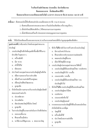 โรงเรียนห้ วยสักวิทยาคม อาเภอเมือง จังหวัดเชียงราย
                                            ข้ อสอบกลางภาค ชั้นมัธยมศึกษาปี ที่ 2
             ข้ อสอบรายวิชาการงานอาชีพและเทคโนโลยี (ง.32101) จานวน 40 ข้ อ 20 คะแนน เวลา 30 นาที
     *********************************************************************************************************************
คาชี้แจง 1. ข้อสอบฉบับนี้เป็ นข้อสอบปรนัย แบบเลือกตอบ 50 ข้อ รวม 20 คะแนน
                  2. ข้อสอบเป็ นเอกสารของทางราชการ ห้ามนักเรี ยนขีดเขียน หรื อวาดรู ปใด ๆ
                  3. เมื่อนักเรี ยนมีขอสงสัยใด ๆ ให้สอบถามกรรมการคุมสอบ
                                      ้
                  4. เมื่อทาข้อสอบเสร็ จแล้ว ก่อนออกควรขออนุญาตกรรมการคุมสอบ
*************************************************************************************************************************
คาสั่ง ให้นกเรี ยนเขียนเครื่ องหมายกากบาท (X) ลงในกระดาษคาตอบที่เห็นว่าถูกทุกสุดเพียงข้อเดียว
               ั
 จุดประสงค์ที่ 2 อธิบายประโยชน์และคุณค่าของงาน
 ประดิษฐ์                                                     5. ข้อใด ไม่ใช่ หลักในการสร้างสรรค์งานประดิษฐ์
 1. งานประดิษฐ์ในข้อใดที่มนุษย์ทาขึ้นเพื่อใช้ในการ                 ก. มีความรักสนใจในงาน
      ดารงชีพ ในยุคแรก ๆ                                           ข. ศึกษาหลักการทางานและความปลอดภัย
      ก. เครื่ องซักผ้า                                            ค. ทดลองประดิษฐ์ชิ้นงาน
      ข. มีด ขวาน                                                  ง. เลือกใช้วสดุที่มีราคาสูง
                                                                                  ั
      ค. เก้าอี้ไม้ไผ่                                        6. งานประดิษฐ์แบ่งตามคุณค่าของงานได้ดงนี้     ั
      ง. เตียงนอน                                                  ก. งานประดิษฐ์ที่เป็ นเอกลักษณ์ไทย / งานจักสาน
 2. ประโยชน์ และคุณค่าของงานประดิษฐ์อยูในข้อใด    ่                ข. งานประดิษฐ์ทวไป / งานปั้น
                                                                                        ั่
      ก. เพื่อความสะดวกในการดารงชีพ                                ค. งานแกะสลัก / งานปั้น
      ข. เพื่อสร้างความสามัคคีในหมู่คณะ                            ง. งานประดิษฐ์ที่เป็ นเอกลักษณ์ไทย / งาน
      ค. เพื่ออนุรักษ์ศิลปวัฒนธรรม                                     ประดิษฐ์ทวไป ั่
      ง. ถูกทุกข้อ                                            7. ข้อใดที่ ไม่ใช่ งานประดิษฐ์ที่เป็ นเอกลักษณ์ไทย
 3. ถ้านักเรี ยนมีความสามารถในงานประดิษฐ์จะมีผลดี                  ก. งานประดิษฐ์ดอกไม้สด
      ต่อครอบครัวอย่างไร                                           ข. งานจักสาน
      ก. ประหยัดเวลา                                               ค. งานแกะสลักช้างไม้
      ข. ประหยัดเงิน                                               ง. งานประดิษฐ์หุ่นยนต์
      ค. ดัดแปลงเศษวัสดุให้มีประโยชน์                         8. การออกแบบงานประดิษฐ์ที่ใช้ในบ้านของนักเรี ยน
      ง. ถูกทุกข้อ                                                 คานึงถึงข้อใด มากที่สุด
 4. ในการประดิษฐ์ชิ้นงานควรดาเนินการในข้อใดก่อน                    ก. วัสดุที่ใช้
      ก. ออกแบบชิ้นงาน                                             ข. เครื่ องมือที่ใช้
      ข. ศึกษาเครื่ องมือช่าง                                      ค. ประโยชน์และความจาเป็ น
      ค. หาวิธีการแก้ปัญหางาน ง. สอบราคาวัสดุ                      ง. ถูกทุกข้อ
                                                                   จ.
 
