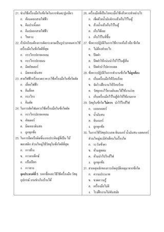 21. ช่างใช้เครื่ องมือในข้อใดในการขันตะปูเกลียว          26. เครื่ องมือที่เป็ นโลหะเมื่อใช้แล้วควรทาอย่างไร
    ก. ค้อนตอกสายไฟฟ้ า                                      ก. เช็ดด้วยน้ ามันจักรแล้วเก็บไว้ในตู้
    ข. คีมปากจิ้งจก                                          ข. ล้างน้ าแล้วเก็บไว้ในตู้
    ค. คีมปลอกสายไฟฟ้ า                                      ค. เก็บได้เลย
    ง. ไขควง                                                 ง. เก็บไว้ในที่ช้ืน
22. ถ้านักเรี ยนต้องการตัดกระดาษเป็ นรู ปวงกลมควรใช้     27. ข้อควรปฏิบติในการใช้กาวแห้งเร็ วคือ ข้อใด
                                                                             ั
    เครื่ องมือในข้อใดดีที่สุด                               ก. ไม่ตองทาอะไร
                                                                        ้
    ก. กรรไกรปลายแหลม                                        ข. ปิ ดฝา
    ข. กรรไกรปลายมน                                          ค. ปิ ดฝาให้แน่นนาไปไว้ในตูเ้ ย็น
    ค. มีดคัทเตอร์                                           ง. ปิ ดฝานาไปตากแดด
    ง. มีดเหลาดินสอ                                      28. ข้อควรปฏิบติในการทางานข้อใด ไม่ถูกต้อง
                                                                               ั
23. สายไฟฟ้ าหรื อลวดเราควรใช้เครื่ องมือในข้อใดตัด          ก. เก็บเครื่ องมือให้เรี ยบร้อย
    ก. เลื่อยไฟฟ้ า                                          ข. จัดโรงฝึ กงานให้เรี ยบร้อย
    ข. คีมล็อค                                               ค. วัสดุกองไว้ทางเดินจะได้ใช้งานง่าย
    ค. กรรไกร                                                ง. เก็บเครื่ องมือไว้ในตูทาให้ใช้งานยาก
                                                                                         ้
    ง. คีมตัด                                            29. วัสดุในข้อใด ไม่ควร นาไว้ใกล้ไฟ
24. ในการตัดโฟมควรใช้เครื่ องมือในข้อใดตัด                   ก. แอลกอฮอร์
    ก. กรรไกรปลายแหลม                                        ข. น้ ามันสน
    ข. คัทเตอร์                                              ค. ทินเนอร์
    ค. มีดเหลาดินสอ                                          ง. ถูกทุกข้อ
    ง. ถูกทุกข้อ                                         30. ในการใช้วสดุประเภท ทินเนอร์ น้ ามันสน แลคเกอร์
                                                                           ั
25. ในการยึดหรื อติดชิ้นงานประดิษฐ์ที่เป็ น ไม้              ส่วนใหญ่จะมีคาเตือนในเรื่ องใด
    พลาสติก ส่วนใหญ่ใช้วสดุในข้อใดดีที่สุด
                              ั                              ก. ระวังเข้าตา
    ก. กาวช้าง                                               ข. ห้ามสูดดม
    ข. กาวลาเท็กซ์                                           ค. ห้ามนาไปใกล้ไฟ
    ค. แป้ งเปี ยก                                           ง. ถูกทุกข้อ
    ง. กาวยาง                                            31. สาเหตุหลักของการเกิดอุบติเหตุมาจากข้อใด
                                                                                           ั
    จุดประสงค์ที่ 5 บอกชื่อและวิธีใช้เครื่ องมือ วัสดุ       ก. ความประมาท
    อุปกรณ์ งานช่างในบ้านได้                                 ข. ขาดความรู้
                                                             ค. เครื่ องมือไม่ดี
                                                             ง. โรงฝึ กงานไม่ทนสมัยั
 