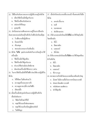 32. วิธีป้องกันอันตรายจากการปฏิบติงานอยูในข้อใด
                                         ั     ่         37. เมื่อนักเรี ยนประกอบชิ้นงานแล้ว ขั้นตอนต่อไปคือ
    ก. เลือกใช้เครื่ องมือที่ถกกับงาน
                                    ู                    ข้อใด
    ข. ใช้เครื่ องป้ องกันอันตราย                              ก. ตกแต่ง ชิ้นงาน
    ค. แต่งกายให้รัดกุม                                        ข. ลงสี
    ง. ถูกทุกข้อ                                               ค. ลงแชลแลค
33. นักเรี ยนสามารถศึกษาหาความรู้เรื่ องการป้ องกัน            ง. พ่นสีตามแบบ
อันตรายจากแหล่งเรี ยนรู้ในข้อใด.ใกล้ตวนักเรี ยนที่สุด
                                           ั             38. ถ้าผิวงานของนักเรี ยนเป็ นไม้ไผ่ ควรใช้วสดุในข้อ
                                                                                                       ั
     ก. โรงฝึ กงานที่ปฏิบติงาน    ั                      ใดเคลือบผิว
     ข. อินเตอร์เน็ต                                           ก. สีน้ า
     ค. ห้องสมุด                                               ข. สีพลาสติก
     ง. สถานประกอบการในท้องถิ่น                                ค. แลคเกอร์
34. ข้อใด ไม่ใช่ จุดประสงค์หลักในการเรี ยนรู้การใช้            ง. สีน้ ามัน
    เครื่ องมือ                                          39. ถ้าผิวงานของนักเรี ยนเป็ นไม้สัก ควรใช้วสดุเคลือบ
                                                                                                     ั
    ก. ใช้เครื่ องมือได้ถกต้อง
                            ู                            ผิวในข้อใด
    ข. ใช้เครื่ องมือได้ถกกับงาน
                              ู                              ก. สีน้ า
    ค. ทางานได้อย่างมีประสิทธิภาพ                            ข. สีพลาสติก
    ง. ดัดแปลงเครื่ องมือใช้หลาย ๆ อย่าง                     ค. แลคเกอร์
35. ในการใช้เครื่ องมือที่ใช้ไฟฟ้ า ก่อนใช้ควรปฏิบติใน
                                                    ั        ง. ข้อ ข ค ถูก
ข้อใด                                                    40. สภาพอากาศในข้อใดเหมาะสมที่จะเคลือบผิววัสดุ
     ก. ใช้ได้เลย ไม่ตองทาอะไร
                          ้                                  ก. มีแดด ไม่มีความชื่นในอากาศ มีลมระบายดี
     ข. ตรวจดูเครื่ องหมายการค้า                             ข. ฝนตก มีลมพัด ระบายดี
     ค. ตรวจดูสภาพ ปลัก สายไฟฟ้ า
                                ๊                            ค. หลังฝนตก ลมพัดแรง
     ง. เสียบปลัก    ๊                                       ง. ทาได้ทุกข้อ
36. เมื่อเครื่ องมือชารุ ดนักเรี ยนควรปฏิบติในข้อใด
                                             ั
    เป็ นอันดับแรก
      ก. ใช้ต่อไปถ้าพอใช้ได้
      ข. หยุดใช้งานแล้วซ่อมแซมเอง
      ค. หยุดใช้งานแล้วแจ้งครู ผสอนทันที
                                      ู้
      ง. ไม่มีขอถูก้
 