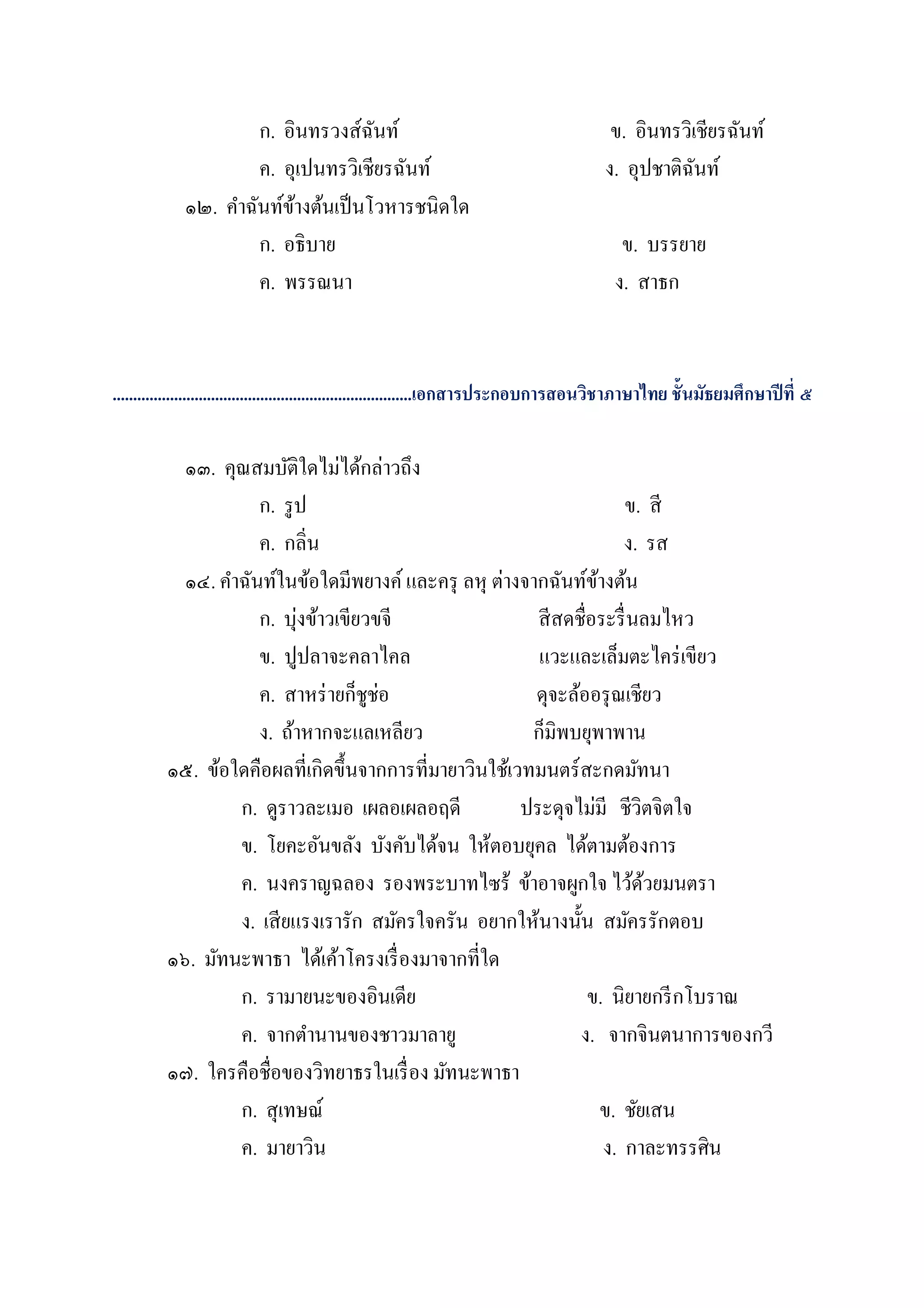 ก. อินทรวงส์ฉนท์
                                    ั                                                   ข. อินทรวิเชียรฉันท์
                     ค. อุเปนทรวิเชียรฉันท์                                            ง. อุปชาติฉนท์
                                                                                                   ั
             ๑๒. คาฉันท์ขางต้นเป็ นโวหารชนิดใด
                         ้
                     ก. อธิบาย                                                            ข. บรรยาย
                     ค. พรรณนา                                                           ง. สาธก


.........................................................................เอกสารประกอบการสอนวิชาภาษาไทย ชั้นมัธยมศึกษาปี ที่ ๕

           ๑๓. คุณสมบัติใดไม่ได้กล่าวถึง
                    ก. รู ป                                            ข. สี
                    ค. กลิ่น                                           ง. รส
           ๑๔. คาฉันท์ในข้อใดมีพยางค์ และครุ ลหุ ต่างจากฉันท์ขางต้น
                                                                  ้
                    ก. บุ่งข้าวเขียวขจี                  สี สดชื่อระรื่ นลมไหว
                    ข. ปูปลาจะคลาไคล                     แวะและเล็มตะไคร่ เขียว
                    ค. สาหร่ ายก็ชูช่อ                  ดุจะล้ออรุ ณเชียว
                    ง. ถ้าหากจะแลเหลียว                 ก็มิพบยุพาพาน
         ๑๕. ข้อใดคือผลที่เกิดขึ้นจากการที่มายาวินใช้เวทมนตร์ สะกดมัทนา
                 ก. ดูราวละเมอ เผลอเผลอฤดี             ประดุจไม่มี ชีวิตจิตใจ
                 ข. โยคะอันขลัง บังคับได้จน ให้ตอบยุคล ได้ตามต้องการ
                 ค. นงคราญฉลอง รองพระบาทไซร้ ข้าอาจผูกใจ ไว้ดวยมนตรา      ้
                 ง. เสี ยแรงเรารัก สมัครใจครัน อยากให้นางนั้น สมัครรักตอบ
         ๑๖. มัทนะพาธา ได้เค้าโครงเรื่ องมาจากที่ใด
                 ก. รามายนะของอินเดีย                            ข. นิยายกรี กโบราณ
                 ค. จากตานานของชาวมาลายู                       ง. จากจินตนาการของกวี
         ๑๗. ใครคือชื่อของวิทยาธรในเรื่ อง มัทนะพาธา
                 ก. สุเทษณ์                                         ข. ชัยเสน
                 ค. มายาวิน                                         ง. กาละทรรศิน
 