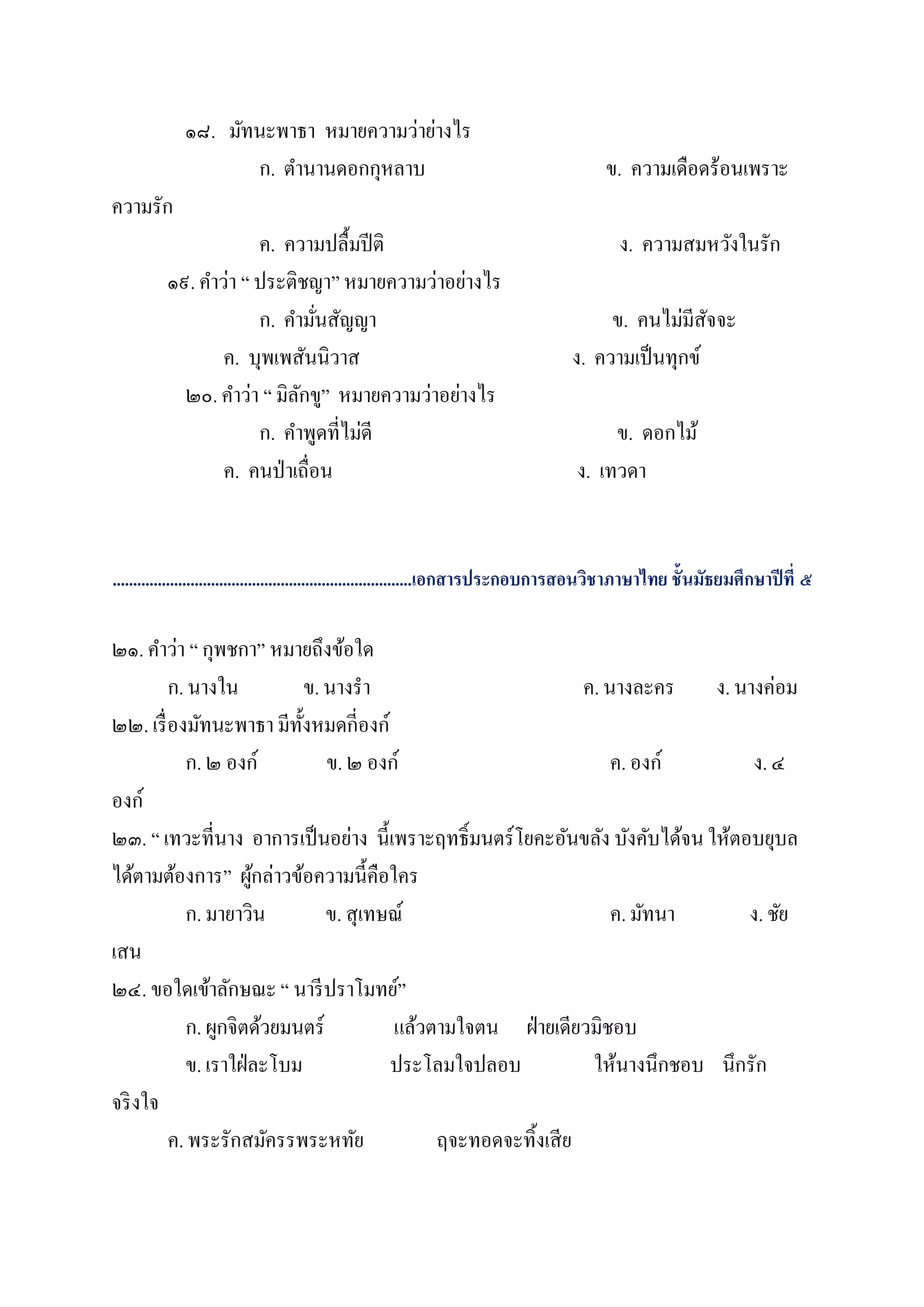 ๑๘. มัทนะพาธา หมายความว่าย่างไร
                    ก. ตานานดอกกุหลาบ                                                   ข. ความเดือดร้อนเพราะ
ความรัก
                     ค. ความปลื้มปี ติ                                                    ง. ความสมหวังในรัก
         ๑๙. คาว่า “ ประติชญา” หมายความว่าอย่างไร
                     ก. คามันสัญญา
                              ่                                                        ข. คนไม่มีสจจะ
                                                                                                    ั
                ค. บุพเพสันนิวาส                                                  ง. ความเป็ นทุกข์
           ๒๐. คาว่า “ มิลกขู” หมายความว่าอย่างไร
                          ั
                     ก. คาพูดที่ไม่ดี                                                  ข. ดอกไม้
                ค. คนป่ าเถื่อน                                                   ง. เทวดา


.........................................................................เอกสารประกอบการสอนวิชาภาษาไทย ชั้นมัธยมศึกษาปี ที่ ๕

๒๑. คาว่า “ กุพชกา” หมายถึงข้อใด
         ก. นางใน            ข. นางรา                          ค. นางละคร ง. นางค่อม
๒๒. เรื่ องมัทนะพาธา มีท้งหมดกี่องก์
                           ั
           ก. ๒ องก์            ข. ๒ องก์                          ค. องก์       ง. ๔
องก์
๒๓. “ เทวะที่นาง อาการเป็ นอย่าง นี้เพราะฤทธิ์มนตร์ โยคะอันขลัง บังคับได้จน ให้ตอบยุบล
ได้ตามต้องการ” ผูกล่าวข้อความนี้คือใคร
                     ้
           ก. มายาวิน           ข. สุเทษณ์                         ค. มัทนา      ง. ชัย
เสน
๒๔. ขอใดเข้าลักษณะ “ นารี ปราโมทย์”
           ก. ผูกจิตด้วยมนตร์           แล้วตามใจตน ฝ่ ายเดียวมิชอบ
           ข. เราใฝ่ ละโบม              ประโลมใจปลอบ            ให้นางนึกชอบ นึกรัก
จริ งใจ
         ค. พระรักสมัครรพระหทัย              ฤจะทอดจะทิ้งเสี ย
 