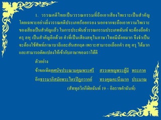 1. วรรณคดี ไ ทยเป็ น วรรณกรรมที่ ถื อ เอาเสี ย งไพเราะเป็ น ส าคั ญ
โดยเฉพาะอย่างยิ่งวรรณคดีประเภทร้อยกรอง นอกจากจะถือเอาความไพเราะ
ของเสียงเป็นสาคัญแล้ว ในการประพันธ์วรรณกรรมประเภทฉันท์ จะต้องถือคา
ครุ ลหุ เป็นสาคัญอีกด้วย คาที่เป็นเสียงลหุในภาษาไทยมีน้อยมาก จึงจาเป็น
จะต้องใช้ศัพท์ภาษาบาลีและสันสกฤต เพราะสามารถเลือกคา ลหุ ครุ ได้มาก
และสามารถดัดแปลงให้เข้ากับภาษาของเราได้ดี
          ตัวอย่าง
          ข้าขอเทิดทศนัขประณามคุณพระศรี สรรเพชญพระผู้มี พระภาค
          อีกธรรมาภิสมัยพระไตรปิฏกวากย์ ทรงคุณคะนึงมาก ประมาณ
                           (สัททุลวิกกีฬิตฉันท์ 19 – อิลราชคาฉันท์)
 