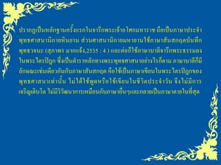 ปรากฏเป็นหลักฐานครั้งแรกในจารึกพระเจ้าอโศกมหาราช ถือเป็นภาษาประจา
พุทธศาสนานิกายหินยาน ส่วนศาสนานิกายมหายานใช้ภาษาสันสกฤตบันทึก
พุทธวจนะ (สุภาพร มากแจ้ง,2535 : 4 ) และต่อก็ใช้ภาษาบาลีจารึกพระธรรมลง
ในพระไตรปิฎก ซึ่งเป็นตาราหลักทางพระพุทธศาสนาอย่างไรก็ตาม ภาษาบาลีก็มี
ลักษณะเช่นเดียวกันกับภาษาสันสกฤต คือใช้เป็นภาษาเขียนในพระไตรปิฎกของ
พุ ท ธศาสนาเท่ า นั้ น ไม่ ไ ด้ ใ ช้ พู ด หรื อ ใช้ เ ขี ย นในชี วิ ต ประจ าวั น จึ ง ไม่ มี ก าร
เจริญเติบโต ไม่มีวิวัฒนาการเหมือนกับภาษาอื่นๆและกลายเป็นภาษาตายในที่สุด
 