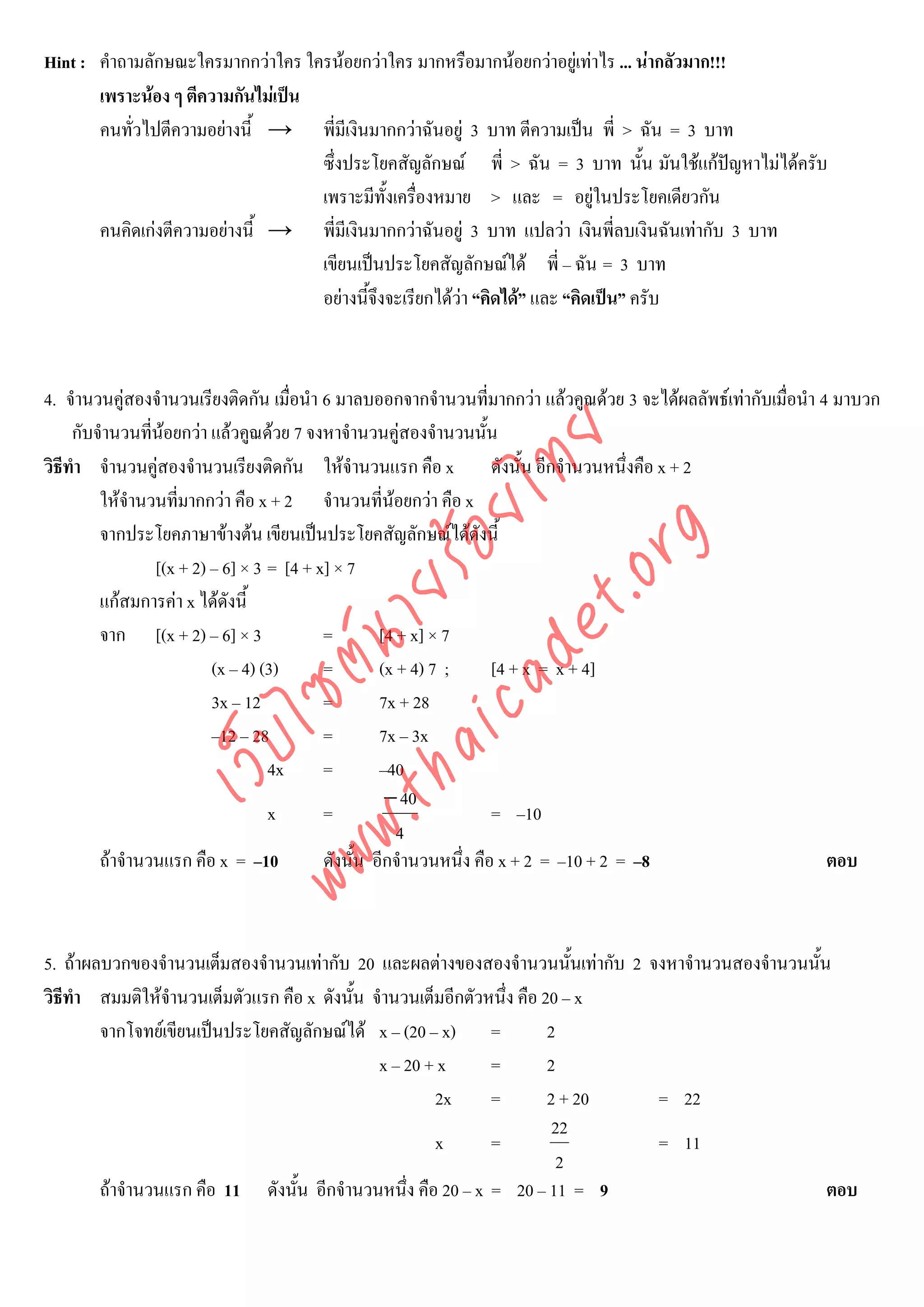 Hint : คําถามลักษณะใครมากกวาใคร ใครนอยกวาใคร มากหรือมากนอยกวาอยูเทาไร ... นากลัวมาก!!!
       เพราะนอง ๆ ตีความกันไมเปน
       คนทั่วไปตีความอยางนี้ → พี่มีเงินมากกวาฉันอยู 3 บาท ตีความเปน พี่ > ฉัน = 3 บาท
                                    ซึ่งประโยคสัญลักษณ พี่ > ฉัน = 3 บาท นั้น มันใชแกปญหาไมไดครับ
                                    เพราะมีทั้งเครืองหมาย > และ = อยูในประโยคเดียวกัน
                                                    ่
       คนคิดเกงตีความอยางนี้ → พี่มีเงินมากกวาฉันอยู 3 บาท แปลวา เงินพี่ลบเงินฉันเทากับ 3 บาท
                                    เขียนเปนประโยคสัญลักษณได พี่ – ฉัน = 3 บาท
                                    อยางนี้จึงจะเรียกไดวา “คิดได” และ “คิดเปน” ครับ



4. จํานวนคูสองจํานวนเรียงติดกัน เมื่อนํา 6 มาลบออกจากจํานวนที่มากกวา แลวคูณดวย 3 จะไดผลลัพธเทากับเมื่อนํา 4 มาบวก
     กับจํานวนที่นอยกวา แลวคูณดวย 7 จงหาจํานวนคูสองจํานวนนั้น
                  



                                    det ทย
วิธีทํา จํานวนคูสองจํานวนเรียงติดกัน ใหจํานวนแรก คือ x ดังนั้น อีกจํานวนหนึ่งคือ x + 2
         ใหจํานวนที่มากกวา คือ x + 2 จํานวนที่นอยกวา คือ x
                                 ica ้อยไ
         จากประโยคภาษาขางตน เขียนเปนประโยคสัญลักษณไดดังนี้


                                       .org
                 [(x + 2) – 6] × 3 = [4 + x] × 7
                             .tha ายร
         แกสมการคา x ไดดังนี้
         จาก [(x + 2) – 6] × 3             =        [4 + x] × 7
                          www ซต์น


                          (x – 4) (3)      =        (x + 4) 7 ;      [4 + x = x + 4]
                          3x – 12          =        7x + 28
                          –12 – 28         =        7x – 3x
                   ไ
              เว็บ



                                   4x      =        –40
                                                     − 40
                                   x       =                         = –10
                                                       4
         ถาจํานวนแรก คือ x = –10          ดังนั้น อีกจํานวนหนึ่ง คือ x + 2 = –10 + 2 = –8                        ตอบ



5. ถาผลบวกของจํานวนเต็มสองจํานวนเทากับ 20 และผลตางของสองจํานวนนั้นเทากับ 2 จงหาจํานวนสองจํานวนนั้น
วิธีทํา สมมติใหจํานวนเต็มตัวแรก คือ x ดังนั้น จํานวนเต็มอีกตัวหนึ่ง คือ 20 – x
        จากโจทยเขียนเปนประโยคสัญลักษณได x – (20 – x) =                2
                                                x – 20 + x      =         2
                                                        2x      =         2 + 20 = 22
                                                                           22
                                                        x       =                = 11
                                                                            2
        ถาจํานวนแรก คือ 11 ดังนั้น อีกจํานวนหนึ่ง คือ 20 – x = 20 – 11 = 9                           ตอบ
 