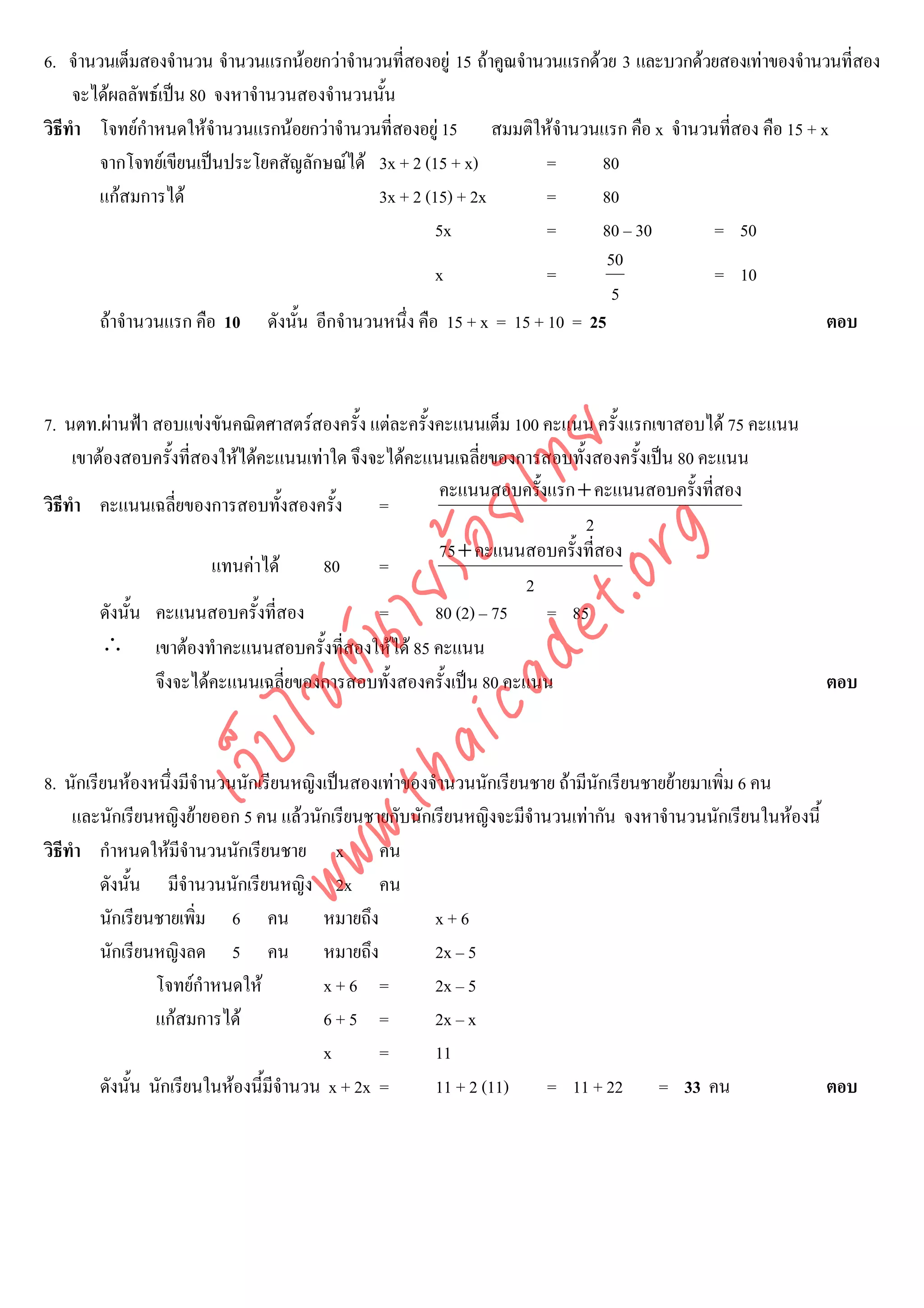 6. จํานวนเต็มสองจํานวน จํานวนแรกนอยกวาจํานวนที่สองอยู 15 ถาคูณจํานวนแรกดวย 3 และบวกดวยสองเทาของจํานวนที่สอง
     จะไดผลลัพธเปน 80 จงหาจํานวนสองจํานวนนั้น
วิธีทํา โจทยกําหนดใหจํานวนแรกนอยกวาจํานวนที่สองอยู 15 สมมติใหจํานวนแรก คือ x จํานวนที่สอง คือ 15 + x
        จากโจทยเขียนเปนประโยคสัญลักษณได 3x + 2 (15 + x)           =      80
        แกสมการได                          3x + 2 (15) + 2x         =      80
                                                      5x              =      80 – 30       = 50
                                                                              50
                                                      x               =                    = 10
                                                                               5
        ถาจํานวนแรก คือ 10 ดังนั้น อีกจํานวนหนึ่ง คือ 15 + x = 15 + 10 = 25                               ตอบ



7. นตท.ผานฟา สอบแขงขันคณิตศาสตรสองครั้ง แตละครั้งคะแนนเต็ม 100 คะแนน ครั้งแรกเขาสอบได 75 คะแนน




                                   det ทย
     เขาตองสอบครั้งที่สองใหไดคะแนนเทาใด จึงจะไดคะแนนเฉลี่ยของการสอบทั้งสองครั้งเปน 80 คะแนน
                                                        คะแนนสอบครั้งแรก + คะแนนสอบครั้งที่สอง
วิธีทํา คะแนนเฉลี่ยของการสอบทั้งสองครั้ง =
                                ica ้อยไ                                   2



                                      .org
                                                        75+ คะแนนสอบครั้งที่สอง
                         แทนคาได      80      =
                            .tha ายร
                                                                    2
         ดังนั้น คะแนนสอบครั้งที่สอง            =      80 (2) – 75    = 85
         ∴ เขาตองทําคะแนนสอบครั้งที่สองใหได 85 คะแนน
                         www ซต์น


                 จึงจะไดคะแนนเฉลี่ยของการสอบทั้งสองครั้งเปน 80 คะแนน                                     ตอบ
                  ไ
             เว็บ



8. นักเรียนหองหนึ่งมีจํานวนนักเรียนหญิงเปนสองเทาของจํานวนนักเรียนชาย ถามีนักเรียนชายยายมาเพิ่ม 6 คน
     และนักเรียนหญิงยายออก 5 คน แลวนักเรียนชายกับนักเรียนหญิงจะมีจํานวนเทากัน จงหาจํานวนนักเรียนในหองนี้
วิธีทํา กําหนดใหมีจานวนนักเรียนชาย x คน
                        ํ
         ดังนั้น มีจํานวนนักเรียนหญิง 2x คน
         นักเรียนชายเพิม 6 คน หมายถึง
                          ่                            x+6
         นักเรียนหญิงลด 5 คน หมายถึง                   2x – 5
                  โจทยกําหนดให         x+6 =         2x – 5
                  แกสมการได            6+5 =         2x – x
                                         x       =     11
         ดังนั้น นักเรียนในหองนี้มีจานวน x + 2x =
                                     ํ                 11 + 2 (11)     = 11 + 22 = 33 คน                     ตอบ
 