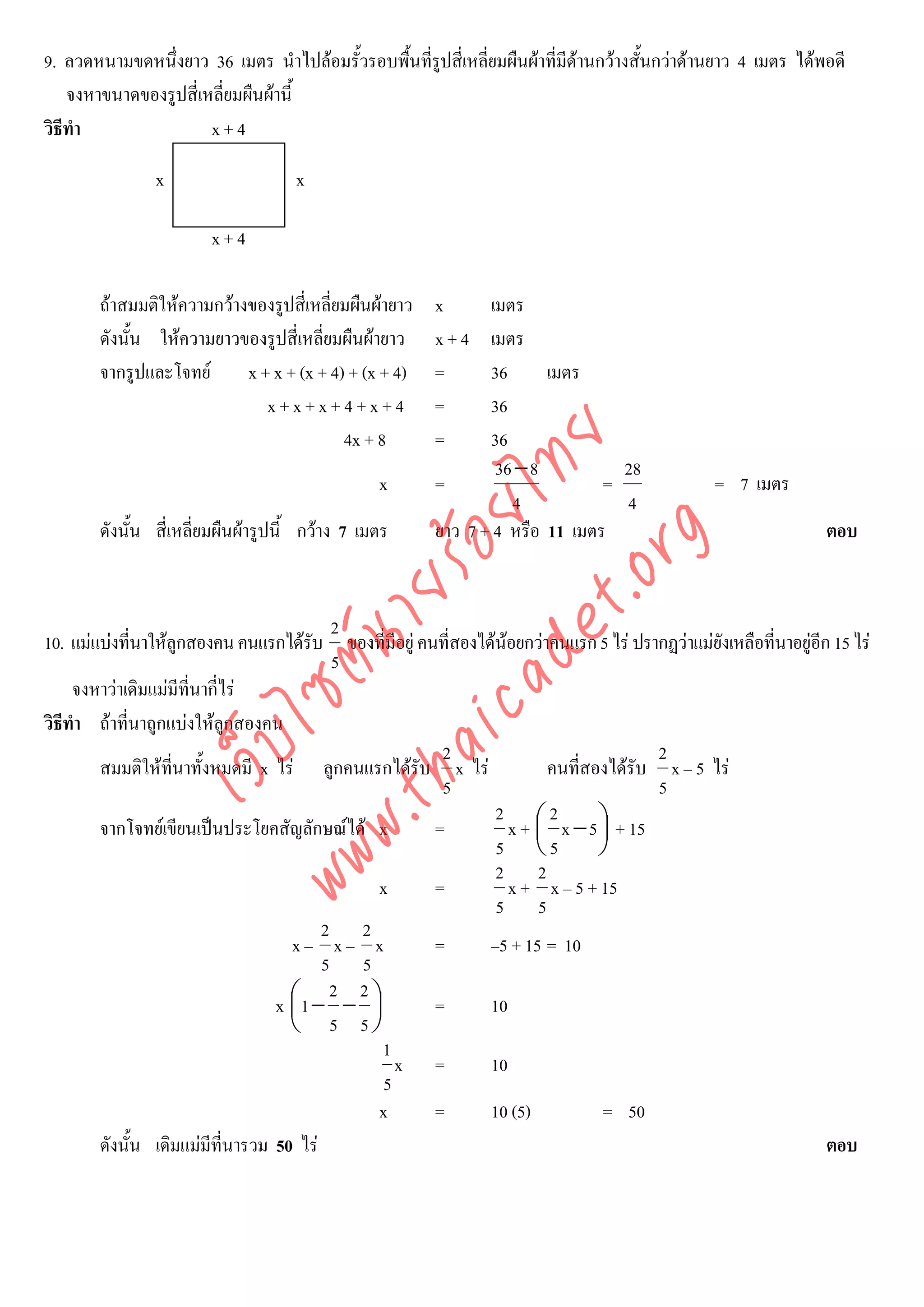 9. ลวดหนามขดหนึ่งยาว 36 เมตร นําไปลอมรั้วรอบพื้นที่รูปสี่เหลี่ยมผืนผาที่มีดานกวางสั้นกวาดานยาว 4 เมตร ไดพอดี
                                                                             
    จงหาขนาดของรูปสี่เหลี่ยมผืนผานี้
วิธีทํา                x+4

               x                    x

                       x+4

       ถาสมมติใหความกวางของรูปสี่เหลี่ยมผืนผายาว   x      เมตร
       ดังนั้น ใหความยาวของรูปสี่เหลี่ยมผืนผายาว     x+4    เมตร
       จากรูปและโจทย      x + x + (x + 4) + (x + 4)   =      36      เมตร
                              x+x+x+4+x+4              =      36
                                          4x + 8       =      36



                                    det ทย
                                                               36 − 8          28
                                                x      =                     =                 = 7 เมตร
                                                                 4             4
                                 ica ้อยไ
       ดังนั้น สี่เหลี่ยมผืนผารูปนี้ กวาง 7 เมตร     ยาว 7 + 4 หรือ 11 เมตร                                  ตอบ


                                       .org
                             .tha ายร
                                          2
10. แมแบงทีนาใหลกสองคน คนแรกไดรับ ของที่มีอยู คนที่สองไดนอยกวาคนแรก 5 ไร ปรากฏวาแมยงเหลือทีนาอยูอก 15 ไร
              ่     ู                                                                       ั       ่      ี
                          www ซต์น


                                          5
     จงหาวาเดิมแมมีที่นากี่ไร
วิธีทํา ถาที่นาถูกแบงใหลูกสองคน
                   ไ



                                                      2                             2
              เว็บ



        สมมติใหที่นาทั้งหมดมี x ไร ลูกคนแรกไดรับ x ไร             คนที่สองไดรับ x – 5 ไร
                                                      5                              5
                                                              2 ⎛2
        จากโจทยเขียนเปนประโยคสัญลักษณได x        =           x + ⎜ x −5 ⎞ + 15
                                                                             ⎟
                                                              5 ⎝5           ⎠
                                                              2 2
                                               x     =           x + x – 5 + 15
                                                              5 5
                                         2 2
                                    x– x– x          =       –5 + 15 = 10
                                         5 5
                                          2 2
                                  x ⎛1 − − ⎞
                                    ⎜         ⎟      =       10
                                    ⎝ 5 5⎠
                                                1
                                                  x =        10
                                                5
                                               x     =       10 (5)          = 50
        ดังนั้น เดิมแมมีที่นารวม 50 ไร                                                                      ตอบ
 