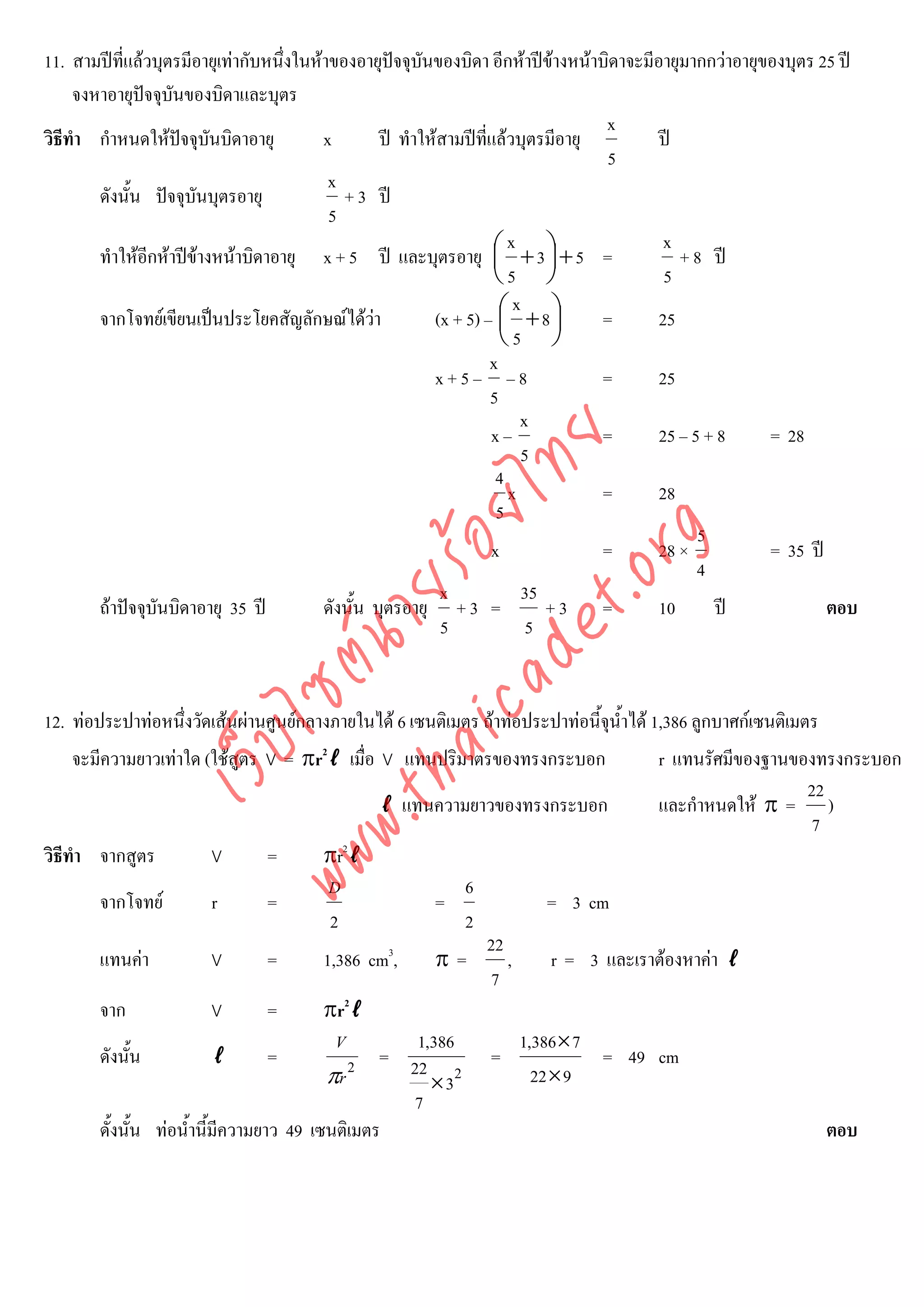 11. สามปที่แลวบุตรมีอายุเทากับหนึ่งในหาของอายุปจจุบันของบิดา อีกหาปขางหนาบิดาจะมีอายุมากกวาอายุของบุตร 25 ป
     จงหาอายุปจจุบันของบิดาและบุตร
               
                                                                                    x
วิธีทํา กําหนดใหปจจุบันบิดาอายุ         x         ป ทําใหสามปที่แลวบุตรมีอายุ        ป
                                                                                     5
                                           x
        ดังนั้น ปจจุบันบุตรอายุ             + 3 ป
                                           5
                                                                        x                   x
        ทําใหอีกหาปขางหนาบิดาอายุ x + 5 ป และบุตรอายุ ⎛ + 3 ⎞ + 5 =
                                                                      ⎜       ⎟               + 8 ป
                                                                      ⎝5 ⎠                  5
                                                                         x
        จากโจทยเขียนเปนประโยคสัญลักษณไดวา              (x + 5) – ⎛ + 8 ⎞
                                                                       ⎜       ⎟    =      25
                                                                       ⎝5 ⎠
                                                                     x
                                                            x+5– –8                 =      25
                                                                     5
                                                                          x
                                                                     x–             =      25 – 5 + 8     = 28



                                      det ทย
                                                                          5
                                                                      4
                                   ica ้อยไ                             x           =      28
                                                                      5
                                                                                                 5


                                         .org
                                                                     x              =      28 ×           = 35 ป
                                                                                                 4
                               .tha ายร
                                                             x             35
        ถาปจจุบันบิดาอายุ 35 ป         ดังนั้น บุตรอายุ + 3 =              +3 =         10      ป             ตอบ
                                                             5              5
                            www ซต์น


12. ทอประปาทอหนึ่งวัดเสนผานศูนยกลางภายในได 6 เซนติเมตร ถาทอประปาทอนี้จุน้ําได 1,386 ลูกบาศกเซนติเมตร
                   ไ



    จะมีความยาวเทาใด (ใชสูตร V = πr2ℓ เมื่อ V แทนปริมาตรของทรงกระบอก
              เว็บ



                                                                                         r แทนรัศมีของฐานของทรงกระบอก
                                                                                                           22
                                                ℓ แทนความยาวของทรงกระบอก                 และกําหนดให π = )
                                                                                                            7
วิธีทํา จากสูตร         V       =       πr2ℓ
                                        D                    6
        จากโจทย        r       =                       =                 = 3 cm
                                        2                    2
                                                                 22
        แทนคา          V       =       1,386 cm3,      π=          ,      r = 3 และเราตองหาคา ℓ
                                                                  7
        จาก             V       =         πr2ℓ
                                           V        1,386               1,386 × 7
        ดังนั้น            ℓ       =             = 22            =                = 49 cm
                                          πr 2        × 32                22 × 9
                                                    7
        ดั้งนั้น ทอน้ํานี้มีความยาว 49 เซนติเมตร                                                                 ตอบ
 