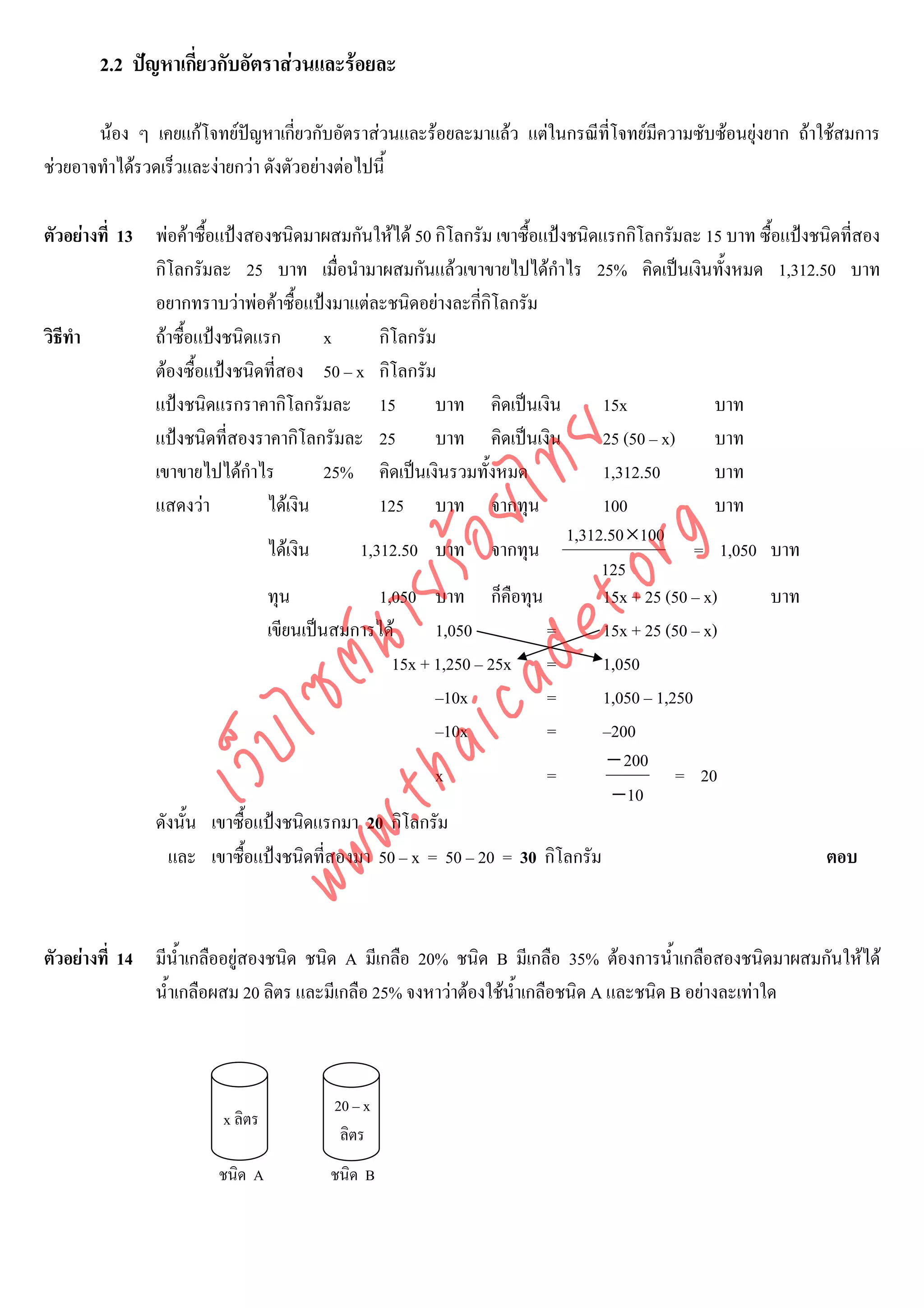 2.2 ปญหาเกี่ยวกับอัตราสวนและรอยละ

       นอง ๆ เคยแกโจทยปญหาเกี่ยวกับอัตราสวนและรอยละมาแลว แตในกรณีที่โจทยมความซับซอนยุงยาก ถาใชสมการ
                                                                                  ี
ชวยอาจทําไดรวดเร็วและงายกวา ดังตัวอยางตอไปนี้

ตัวอยางที่ 13 พอคาซื้อแปงสองชนิดมาผสมกันใหได 50 กิโลกรัม เขาซื้อแปงชนิดแรกกิโลกรัมละ 15 บาท ซื้อแปงชนิดที่สอง
               กิโลกรัมละ 25 บาท เมื่อนํามาผสมกันแลวเขาขายไปไดกําไร 25% คิดเปนเงินทั้งหมด 1,312.50 บาท
               อยากทราบวาพอคาซื้อแปงมาแตละชนิดอยางละกีกิโลกรัม
                                                              ่
วิธีทํา        ถาซื้อแปงชนิดแรก        x     กิโลกรัม
               ตองซื้อแปงชนิดที่สอง 50 – x กิโลกรัม
               แปงชนิดแรกราคากิโลกรัมละ 15            บาท คิดเปนเงิน         15x              บาท
               แปงชนิดที่สองราคากิโลกรัมละ 25         บาท คิดเปนเงิน         25 (50 – x)      บาท



                                    det ทย
               เขาขายไปไดกาไรํ          25% คิดเปนเงินรวมทั้งหมด             1,312.50         บาท
               แสดงวา          ไดเงิน        125 บาท จากทุน                  100              บาท
                                 ica ้อยไ                                 1,312.50 ×100


                                       .org
                                ไดเงิน     1,312.50 บาท จากทุน                              = 1,050 บาท
                                                                               125
                             .tha ายร
                                ทุน            1,050 บาท ก็คือทุน              15x + 25 (50 – x)     บาท
                                เขียนเปนสมการได      1,050           =       15x + 25 (50 – x)
                          www ซต์น


                                                 15x + 1,250 – 25x =           1,050
                                                       –10x            =       1,050 – 1,250
                                                       –10x            =       –200
                   ไ
              เว็บ



                                                                                − 200
                                                       x               =                  = 20
                                                                                 − 10
               ดังนั้น เขาซื้อแปงชนิดแรกมา 20 กิโลกรัม
                 และ เขาซื้อแปงชนิดที่สองมา 50 – x = 50 – 20 = 30 กิโลกรัม                                  ตอบ



ตัวอยางที่ 14 มีน้ําเกลืออยูสองชนิด ชนิด A มีเกลือ 20% ชนิด B มีเกลือ 35% ตองการน้ําเกลือสองชนิดมาผสมกันใหได
               น้ําเกลือผสม 20 ลิตร และมีเกลือ 25% จงหาวาตองใชนาเกลือชนิด A และชนิด B อยางละเทาใด
                                                                  ้ํ



                                        20 – x
                         x ลิตร
                                         ลิตร
                        ชนิด A          ชนิด B
 