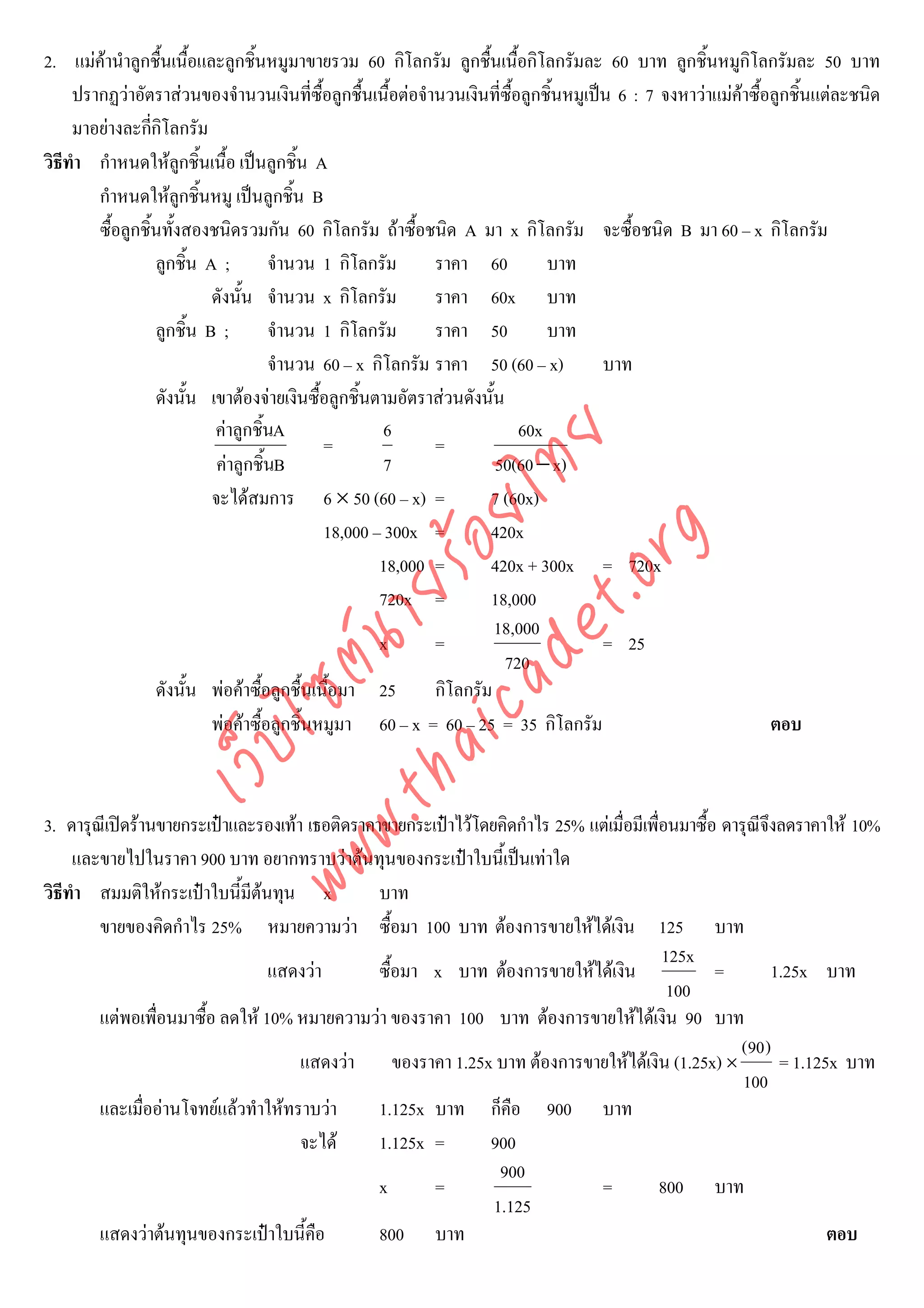 2. แมคานําลูกชื้นเนื้อและลูกชิ้นหมูมาขายรวม 60 กิโลกรัม ลูกชื้นเนื้อกิโลกรัมละ 60 บาท ลูกชิ้นหมูกิโลกรัมละ 50 บาท
     ปรากฏวาอัตราสวนของจํานวนเงินที่ซื้อลูกชื้นเนื้อตอจํานวนเงินที่ซื้อลูกชิ้นหมูเปน 6 : 7 จงหาวาแมคาซื้อลูกชิ้นแตละชนิด
     มาอยางละกีกโลกรัม
                  ่ิ
วิธีทํา กําหนดใหลกชิ้นเนื้อ เปนลูกชิ้น A
                       ู
        กําหนดใหลกชิ้นหมู เปนลูกชิ้น B
                         ู
        ซื้อลูกชิ้นทั้งสองชนิดรวมกัน 60 กิโลกรัม ถาซื้อชนิด A มา x กิโลกรัม จะซื้อชนิด B มา 60 – x กิโลกรัม
                  ลูกชิ้น A ;        จํานวน 1 กิโลกรัม      ราคา 60           บาท
                           ดังนั้น จํานวน x กิโลกรัม        ราคา 60x บาท
                  ลูกชิ้น B ;        จํานวน 1 กิโลกรัม      ราคา 50           บาท
                                     จํานวน 60 – x กิโลกรัม ราคา 50 (60 – x)           บาท
                  ดังนั้น เขาตองจายเงินซื้อลูกชิ้นตามอัตราสวนดังนั้น
                           คาลูกชิ้นA                6                   60x
                                             =              =



                                      det ทย
                            คาลูกชิ้นB               7               50(60 − x)
                           จะไดสมการ 6 × 50 (60 – x) =
                                   ica ้อยไ                         7 (60x)
                                             18,000 – 300x =        420x


                                         .org
                                                     18,000 =       420x + 300x = 720x
                               .tha ายร
                                                     720x =         18,000
                                                                      18,000
                                                     x      =                          = 25
                            www ซต์น


                                                                        720
                  ดังนั้น พอคาซื้อลูกชื้นเนื้อมา 25       กิโลกรัม
                           พอคาซื้อลูกชิ้นหมูมา 60 – x = 60 – 25 = 35 กิโลกรัม                                ตอบ
                    ไ
               เว็บ




3. ดารุณเี ปดรานขายกระเปาและรองเทา เธอติดราคาขายกระเปาไวโดยคิดกําไร 25% แตเมื่อมีเพื่อนมาซื้อ ดารุณีจงลดราคาให 10%
                                                                                                            ึ
     และขายไปในราคา 900 บาท อยากทราบวาตนทุนของกระเปาใบนี้เปนเทาใด
วิธีทํา สมมติใหกระเปาใบนี้มีตนทุน x           บาท
        ขายของคิดกําไร 25% หมายความวา ซื้อมา 100 บาท ตองการขายใหไดเงิน 125 บาท
                                                                                            125x
                                 แสดงวา         ซื้อมา x บาท ตองการขายใหไดเงิน                  =         1.25x บาท
                                                                                             100
        แตพอเพื่อนมาซื้อ ลดให 10% หมายความวา ของราคา 100 บาท ตองการขายใหไดเงิน 90 บาท
                                                                                                       (90 )
                                      แสดงวา ของราคา 1.25x บาท ตองการขายใหไดเงิน (1.25x) ×                 = 1.125x บาท
                                                                                                        100
        และเมื่ออานโจทยแลวทําใหทราบวา       1.125x บาท ก็คือ 900 บาท
                                      จะได      1.125x =       900
                                                                  900
                                                 x      =                      =            800 บาท
                                                                 1.125
        แสดงวาตนทุนของกระเปาใบนี้คือ          800 บาท                                                              ตอบ
 