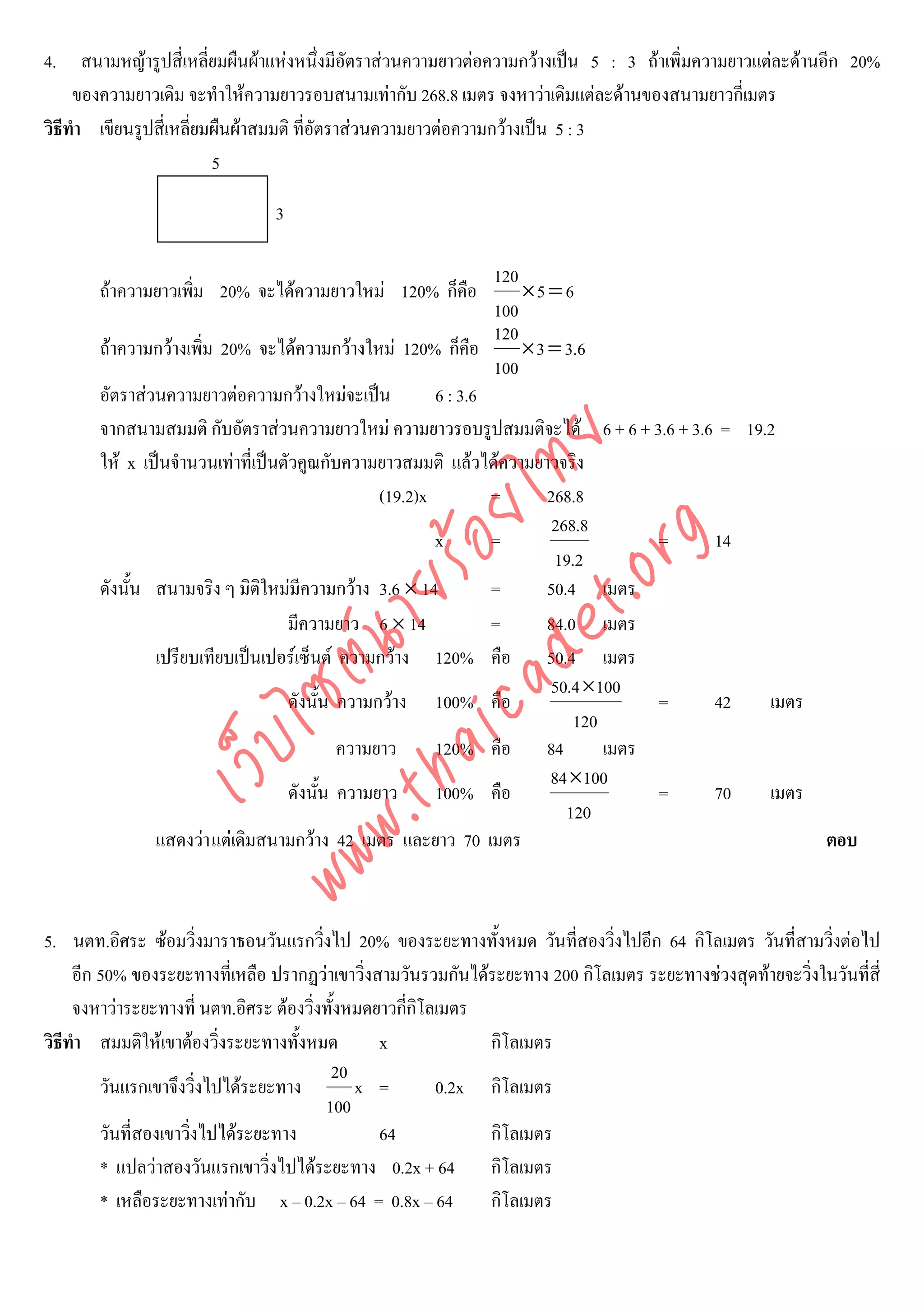 4. สนามหญารูปสี่เหลี่ยมผืนผาแหงหนึงมีอัตราสวนความยาวตอความกวางเปน 5 : 3 ถาเพิ่มความยาวแตละดานอีก 20%
                                          ่
     ของความยาวเดิม จะทําใหความยาวรอบสนามเทากับ 268.8 เมตร จงหาวาเดิมแตละดานของสนามยาวกี่เมตร
วิธีทํา เขียนรูปสี่เหลียมผืนผาสมมติ ที่อัตราสวนความยาวตอความกวางเปน 5 : 3
                       ่
                         5

                                3

                                                                120
       ถาความยาวเพิม 20% จะไดความยาวใหม 120% ก็คอ
                    ่                              ื                ×5 = 6
                                                                100
                                                                120
       ถาความกวางเพิ่ม 20% จะไดความกวางใหม 120% ก็คือ          × 3 = 3. 6
                                                                100
       อัตราสวนความยาวตอความกวางใหมจะเปน           6 : 3.6
       จากสนามสมมติ กับอัตราสวนความยาวใหม ความยาวรอบรูปสมมติจะได 6 + 6 + 3.6 + 3.6 = 19.2




                                    det ทย
       ให x เปนจํานวนเทาที่เปนตัวคูณกับความยาวสมมติ แลวไดความยาวจริง
                                 ica ้อยไ       (19.2)x         =       268.8
                                                                         268.8



                                       .org
                                                        x       =                    = 14
                                                                         19.2
                             .tha ายร
       ดังนั้น สนามจริง ๆ มิติใหมมีความกวาง 3.6 × 14          =       50.4 เมตร
                                   มีความยาว 6 × 14             =       84.0 เมตร
                          www ซต์น

               เปรียบเทียบเปนเปอรเซ็นต ความกวาง 120% คือ 50.4 เมตร
                                                                        50.4 ×100
                                   ดังนั้น ความกวาง 100% คือ                        = 42  เมตร
                                                                            120
                   ไ



                                           ความยาว      120% คือ 84             เมตร
              เว็บ



                                                                        84×100
                                   ดังนั้น ความยาว      100% คือ                     = 70  เมตร
                                                                           120
               แสดงวา แตเดิมสนามกวาง 42 เมตร และยาว 70 เมตร                                  ตอบ



5. นตท.อิศระ ซอมวิ่งมาราธอนวันแรกวิงไป 20% ของระยะทางทั้งหมด วันที่สองวิ่งไปอีก 64 กิโลเมตร วันที่สามวิ่งตอไป
                                         ่
     อีก 50% ของระยะทางที่เหลือ ปรากฏวาเขาวิ่งสามวันรวมกันไดระยะทาง 200 กิโลเมตร ระยะทางชวงสุดทายจะวิ่งในวันที่สี่
     จงหาวาระยะทางที่ นตท.อิศระ ตองวิ่งทั้งหมดยาวกีกิโลเมตร
                                                     ่
วิธีทํา สมมติใหเขาตองวิ่งระยะทางทั้งหมด        x            กิโลเมตร
                                            20
         วันแรกเขาจึงวิงไปไดระยะทาง
                         ่                     x =       0.2x กิโลเมตร
                                           100
         วันที่สองเขาวิงไปไดระยะทาง
                       ่                         64           กิโลเมตร
         * แปลวาสองวันแรกเขาวิ่งไปไดระยะทาง 0.2x + 64 กิโลเมตร
         * เหลือระยะทางเทากับ x – 0.2x – 64 = 0.8x – 64      กิโลเมตร
 