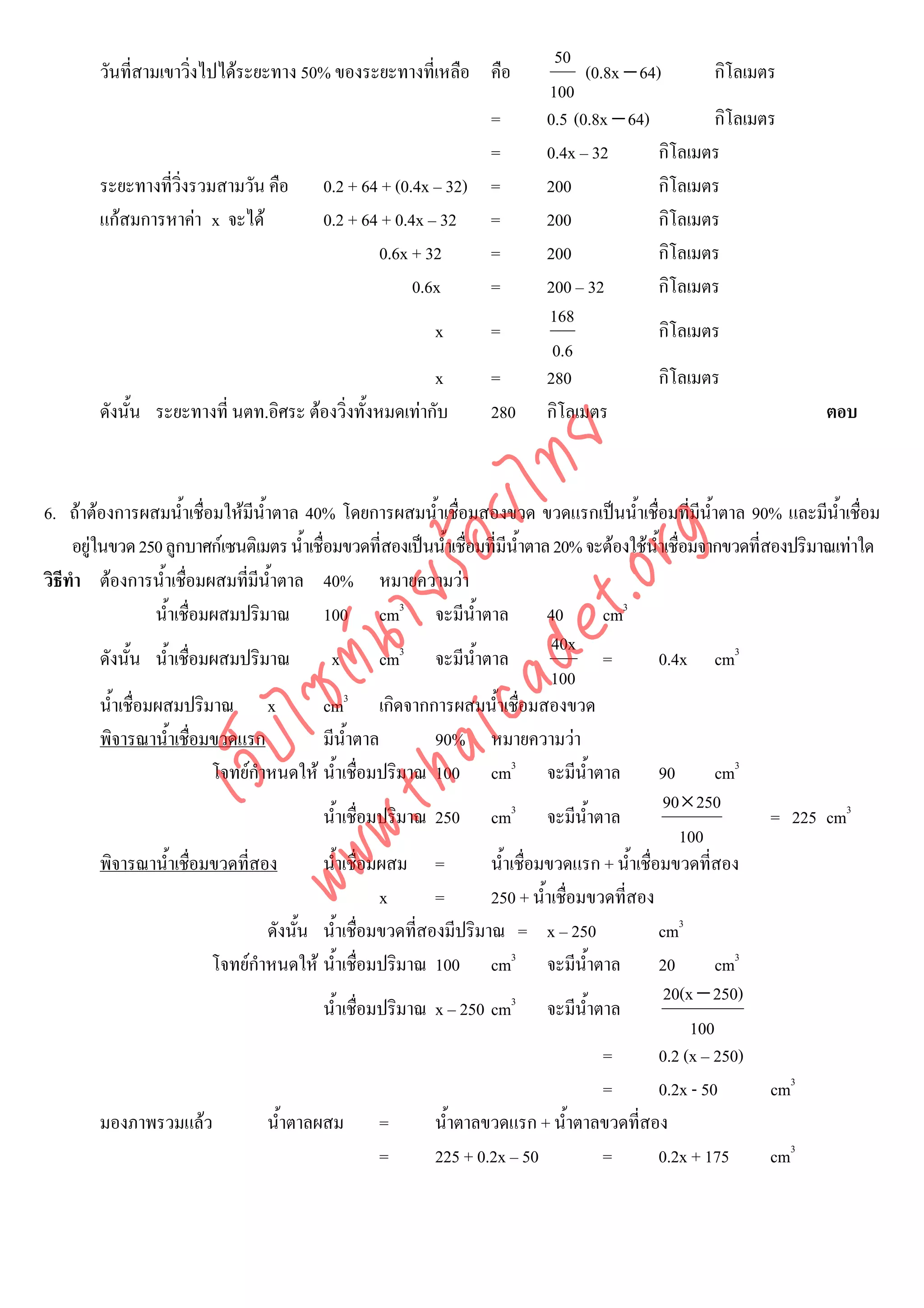 50
        วันที่สามเขาวิงไปไดระยะทาง 50% ของระยะทางที่เหลือ คือ
                      ่                                                            (0.8x − 64)       กิโลเมตร
                                                                             100
                                                                  =          0.5 (0.8x − 64)         กิโลเมตร
                                                                  =          0.4x – 32        กิโลเมตร
        ระยะทางที่วิ่งรวมสามวัน คือ        0.2 + 64 + (0.4x – 32) =          200              กิโลเมตร
        แกสมการหาคา x จะได              0.2 + 64 + 0.4x – 32 =            200              กิโลเมตร
                                                   0.6x + 32      =          200              กิโลเมตร
                                                         0.6x     =          200 – 32         กิโลเมตร
                                                                             168
                                                            x       =                         กิโลเมตร
                                                                              0.6
                                                         x          =        280              กิโลเมตร
        ดังนั้น ระยะทางที่ นตท.อิศระ ตองวิ่งทั้งหมดเทากับ         280      กิโลเมตร                                   ตอบ




                                      det ทย
                                   ica ้อยไ
6. ถาตองการผสมน้ําเชื่อมใหมีน้ําตาล 40% โดยการผสมน้ําเชื่อมสองขวด ขวดแรกเปนน้ําเชื่อมที่มีน้ําตาล 90% และมีน้ําเชือม       ่



                                         .org
     อยูในขวด 250 ลูกบาศกเซนติเมตร น้ําเชื่อมขวดที่สองเปนน้าเชื่อมที่มีน้ําตาล 20% จะตองใชน้ําเชื่อมจากขวดที่สองปริมาณเทาใด
                                                                   ํ
วิธีทํา ตองการน้ําเชือมผสมที่มีน้ําตาล 40% หมายความวา
                          ่
                               .tha ายร
                    น้ําเชื่อมผสมปริมาณ 100 cm3 จะมีน้ําตาล                        40      cm3
                                                                                    40x
                            www ซต์น

          ดังนั้น น้ําเชื่อมผสมปริมาณ            x        cm3 จะมีน้ําตาล                  =         0.4x cm3
                                                                                    100
                                                    3
          น้ําเชื่อมผสมปริมาณ x                 cm เกิดจากการผสมน้ําเชื่อมสองขวด
          พิจารณาน้ําเชือมขวดแรก
                            ่                   มีน้ําตาล        90% หมายความวา
                    ไ
               เว็บ



                                โจทยกําหนดให น้ําเชื่อมปริมาณ 100 cm3 จะมีน้ําตาล                  90       cm3
                                                                                                      90× 250
                                                น้ําเชื่อมปริมาณ 250 cm3 จะมีน้ําตาล                               = 225 cm3
                                                                                                        100
          พิจารณาน้ําเชือมขวดที่สอง
                              ่                 น้ําเชื่อมผสม =          น้ําเชื่อมขวดแรก + น้ําเชื่อมขวดที่สอง
                                                          x      =       250 + น้ําเชื่อมขวดที่สอง
                                        ดังนั้น น้ําเชื่อมขวดทีสองมีปริมาณ = x – 250
                                                               ่                                     cm3
                                โจทยกําหนดให น้ําเชื่อมปริมาณ 100 cm3 จะมีน้ําตาล                  20       cm3
                                                                                                      20(x − 250)
                                                น้ําเชื่อมปริมาณ x – 250 cm3 จะมีน้ําตาล
                                                                                                          100
                                                                                           =         0.2 (x – 250)
                                                                                           =         0.2x - 50     cm3
          มองภาพรวมแลว                 น้ําตาลผสม =             น้ําตาลขวดแรก + น้ําตาลขวดที่สอง
                                                          =      225 + 0.2x – 50           =         0.2x + 175    cm3
 