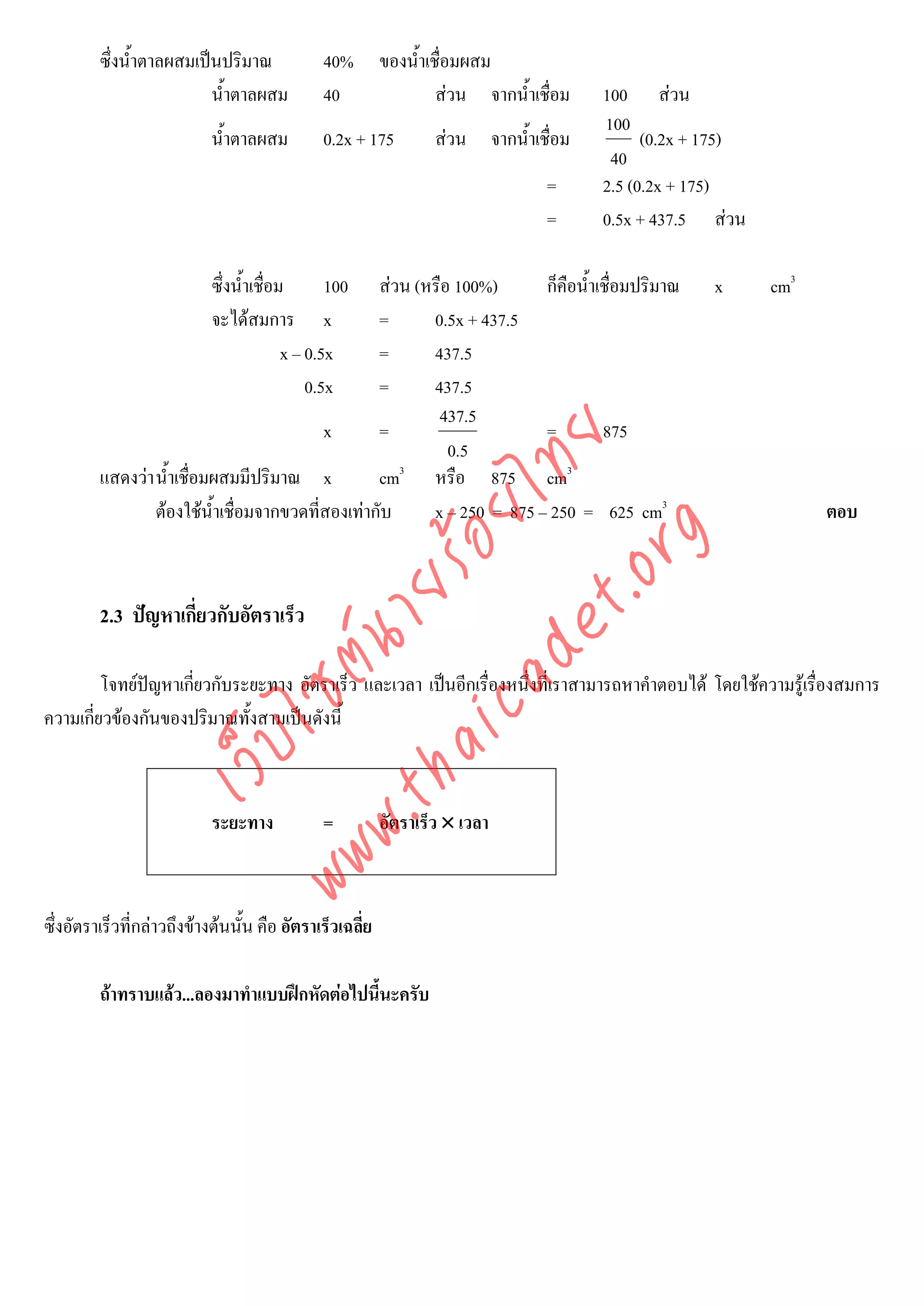ซึ่งน้ําตาลผสมเปนปริมาณ              40%        ของน้ําเชื่อมผสม
                          น้ําตาลผสม           40                  สวน จากน้ําเชื่อม   100 สวน
                                                                                        100
                            น้ําตาลผสม         0.2x + 175         สวน จากน้ําเชื่อม          (0.2x + 175)
                                                                                         40
                                                                                 =      2.5 (0.2x + 175)
                                                                                 =      0.5x + 437.5 สวน

                            ซึ่งน้ําเชื่อม       100
                                                   สวน (หรือ 100%)      ก็คือน้ําเชื่อมปริมาณ        x      cm3
                            จะไดสมการ x           =      0.5x + 437.5
                                          x – 0.5x =      437.5
                                              0.5x =      437.5
                                                           437.5
                                           x       =                     =         875



                                         det ทย
                                                             0.5
         แสดงวา น้ําเชื่อมผสมมีปริมาณ x
                                      ica ้อยไ     cm3 หรือ 875 cm3
                 ตองใชน้ําเชื่อมจากขวดที่สองเทากับ     x – 250 = 875 – 250 = 625 cm3                            ตอบ



                                            .org
                                  .tha ายร
         2.3 ปญหาเกี่ยวกับอัตราเร็ว
                               www ซต์น


         โจทยปญหาเกียวกับระยะทาง อัตราเร็ว และเวลา เปนอีกเรื่องหนึ่งที่เราสามารถหาคําตอบได โดยใชความรูเรื่องสมการ
                      ่
ความเกียวของกันของปริมาณทั้งสามเปนดังนี้
       ่
                     ไ
                เว็บ




                            ระยะทาง            =          อัตราเร็ว × เวลา



ซึ่งอัตราเร็วที่กลาวถึงขางตนนั้น คือ อัตราเร็วเฉลี่ย

         ถาทราบแลว...ลองมาทําแบบฝกหัดตอไปนีนะครับ
                                               ้
 