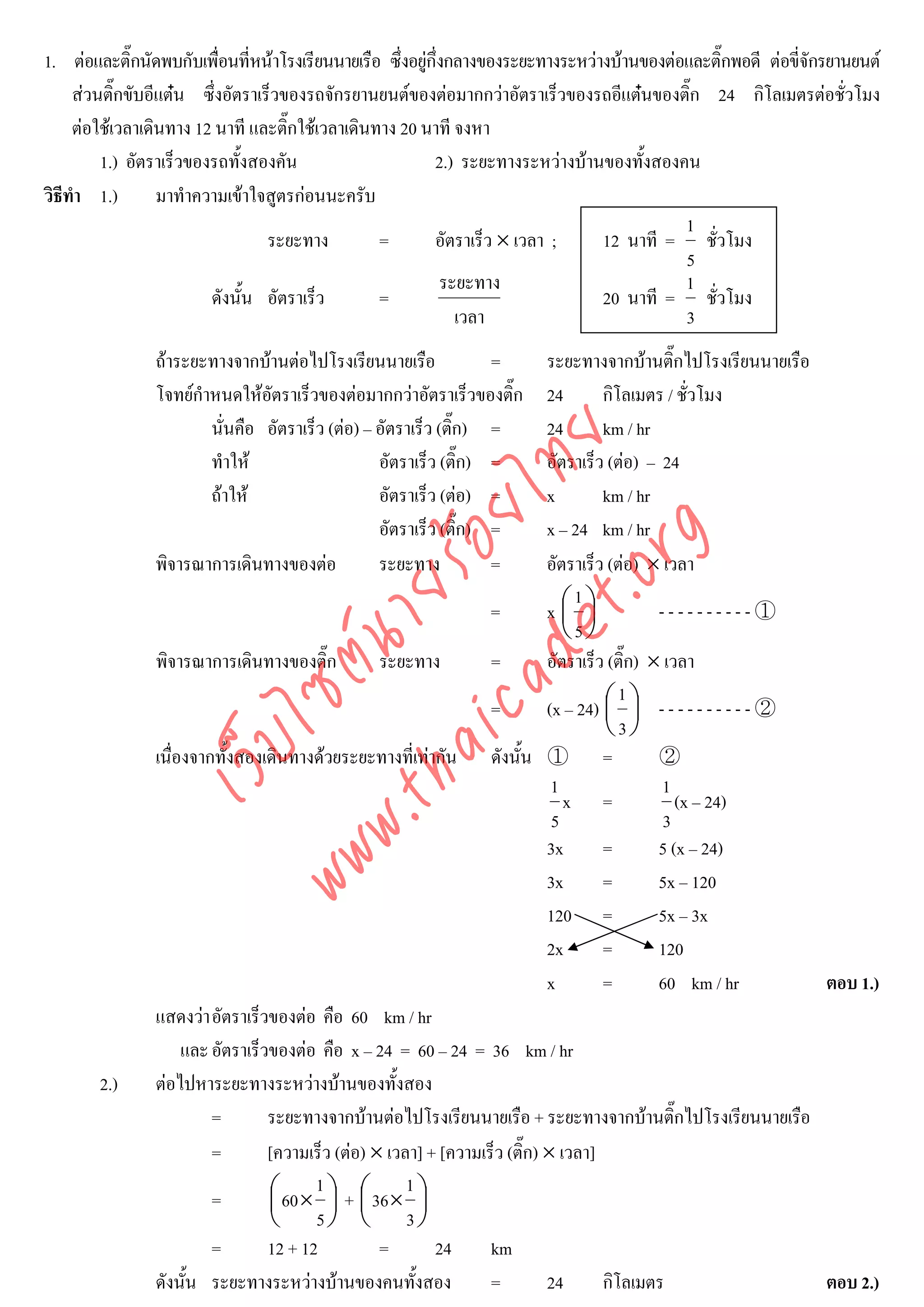 1. ตอและติ๊กนัดพบกับเพือนที่หนาโรงเรียนนายเรือ ซึ่งอยูกึ่งกลางของระยะทางระหวางบานของตอและติ๊กพอดี ตอขี่จักรยานยนต
                           ่
     สวนติ๊กขับอีแตน ซึ่งอัตราเร็วของรถจักรยานยนตของตอมากกวาอัตราเร็วของรถอีแตนของติ๊ก 24 กิโลเมตรตอชั่วโมง
     ตอใชเวลาเดินทาง 12 นาที และติ๊กใชเวลาเดินทาง 20 นาที จงหา
         1.) อัตราเร็วของรถทั้งสองคัน                     2.) ระยะทางระหวางบานของทั้งสองคน
วิธีทํา 1.)       มาทําความเขาใจสูตรกอนนะครับ
                                                                                            1
                                  ระยะทาง         =       อัตราเร็ว × เวลา ;     12 นาที = ชั่วโมง
                                                                                            5
                                                            ระยะทาง                         1
                         ดังนั้น อัตราเร็ว        =                              20 นาที = ชั่วโมง
                                                              เวลา                          3
                ถาระยะทางจากบานตอไปโรงเรียนนายเรือ              =    ระยะทางจากบานติ๊กไปโรงเรียนนายเรือ
                โจทยกําหนดใหอัตราเร็วของตอมากกวาอัตราเร็วของติ๊ก    24       กิโลเมตร / ชั่วโมง
                        นั่นคือ อัตราเร็ว (ตอ) – อัตราเร็ว (ติก) =
                                                               ๊        24       km / hr




                                     det ทย
                        ทําให                    อัตราเร็ว (ติ๊ก) =    อัตราเร็ว (ตอ) – 24
                        ถาให    ica ้อยไ        อัตราเร็ว (ตอ) =     x        km / hr
                                                  อัตราเร็ว (ติ๊ก) =    x – 24 km / hr


                                        .org
                พิจารณาการเดินทางของตอ           ระยะทาง          =    อัตราเร็ว (ตอ) × เวลา
                              .tha ายร
                                                                            1
                                                                =       x⎛ ⎞
                                                                           ⎜ ⎟            ----------①
                                                                           ⎝5⎠
                           www ซต์น


                พิจารณาการเดินทางของติ๊ก        ระยะทาง         =       อัตราเร็ว (ติ๊ก) × เวลา
                                                                                    1
                                                                =       (x – 24) ⎛ ⎞ - - - - - - - - - - ②
                                                                                 ⎜ ⎟
                                                                                 ⎝3⎠
                   ไ
              เว็บ



                เนื่องจากทั้งสองเดินทางดวยระยะทางที่เทากัน    ดังนั้น ① =               ②
                                                                         1                1
                                                                           x =               (x – 24)
                                                                         5                 3
                                                                        3x       =        5 (x – 24)
                                                                        3x       =        5x – 120
                                                                        120 =             5x – 3x
                                                                        2x       =        120
                                                                        x        =        60 km / hr        ตอบ 1.)
                แสดงวา อัตราเร็วของตอ คือ 60 km / hr
                    และ อัตราเร็วของตอ คือ x – 24 = 60 – 24 = 36 km / hr
        2.)     ตอไปหาระยะทางระหวางบานของทั้งสอง
                        =        ระยะทางจากบานตอไปโรงเรียนนายเรือ + ระยะทางจากบานติ๊กไปโรงเรียนนายเรือ
                        =        [ความเร็ว (ตอ) × เวลา] + [ความเร็ว (ติ๊ก) × เวลา]
                        =        ⎛ 60 × 1 ⎞ + ⎛ 36 × 1 ⎞
                                 ⎜        ⎟ ⎜          ⎟
                                 ⎝ 5⎠ ⎝ 3⎠
                        =        12 + 12          =       24      km
                ดังนั้น ระยะทางระหวางบานของคนทั้งสอง            =         24      กิโลเมตร              ตอบ 2.)
 