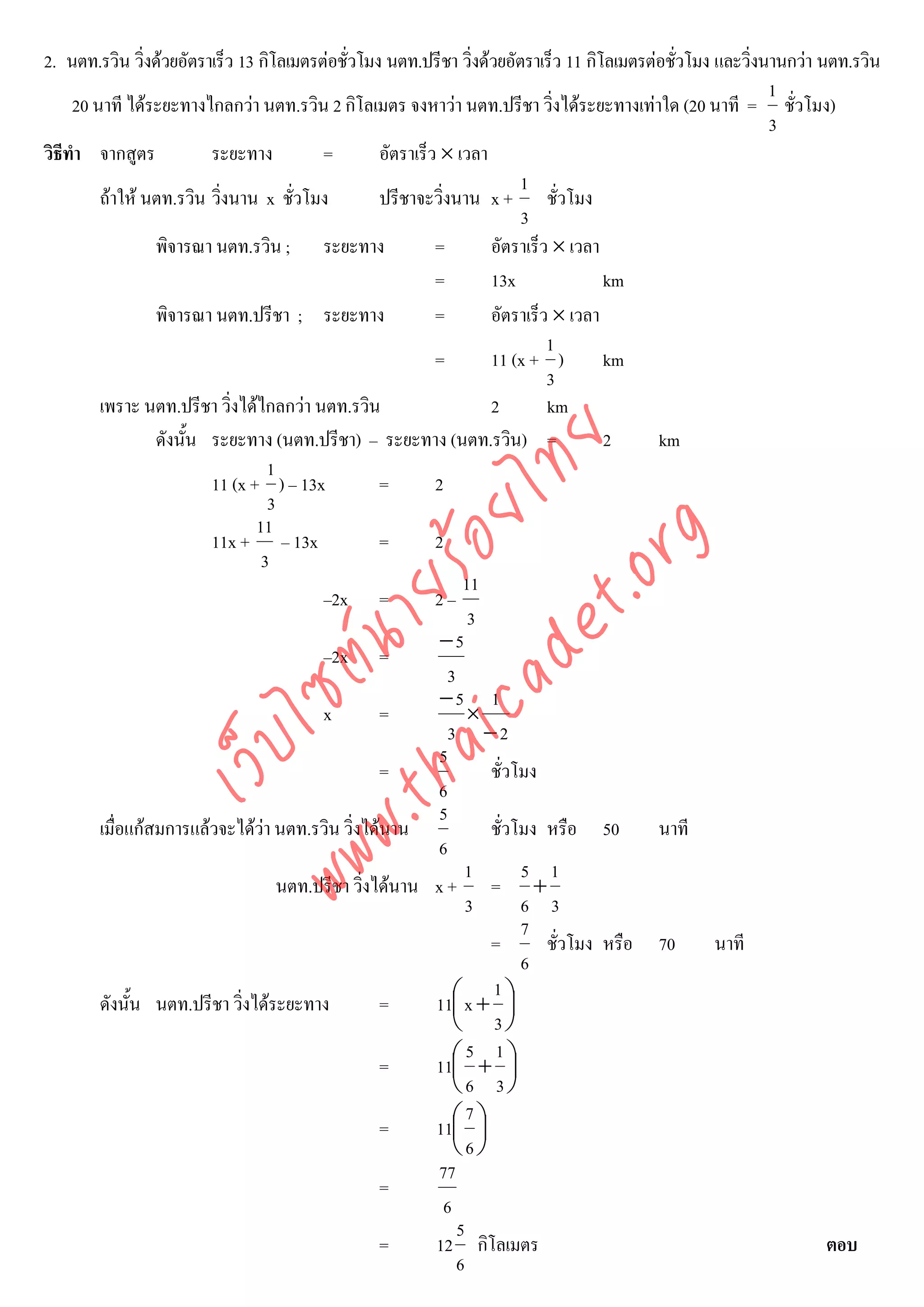 2. นตท.รวิน วิ่งดวยอัตราเร็ว 13 กิโลเมตรตอชั่วโมง นตท.ปรีชา วิ่งดวยอัตราเร็ว 11 กิโลเมตรตอชัวโมง และวิ่งนานกวา นตท.รวิน
                                                                                                ่
                                                                                                             1
     20 นาที ไดระยะทางไกลกวา นตท.รวิน 2 กิโลเมตร จงหาวา นตท.ปรีชา วิ่งไดระยะทางเทาใด (20 นาที = ชั่วโมง)
                                                                                                             3
วิธีทํา จากสูตร           ระยะทาง         =        อัตราเร็ว × เวลา
                                                                           1
         ถาให นตท.รวิน วิ่งนาน x ชั่วโมง         ปรีชาจะวิ่งนาน x + ชั่วโมง
                                                                           3
                  พิจารณา นตท.รวิน ; ระยะทาง                =        อัตราเร็ว × เวลา
                                                            =        13x              km
                  พิจารณา นตท.ปรีชา ; ระยะทาง               =        อัตราเร็ว × เวลา
                                                                              1
                                                            =        11 (x + )        km
                                                                              3
         เพราะ นตท.ปรีชา วิ่งไดไกลกวา นตท.รวิน                     2        km
                  ดังนั้น ระยะทาง (นตท.ปรีชา) – ระยะทาง (นตท.รวิน) =                  2      km



                                     det ทย
                                   1
                          11 (x + ) – 13x          =        2
                                   3
                                  ica ้อยไ
                                 11



                                        .org
                          11x + – 13x              =        2
                                  3
                              .tha ายร
                                                                  11
                                          –2x =             2–
                                                                   3
                                                             −5
                           www ซต์น

                                          –2x =
                                                               3
                                                             −5 1
                                          x        =               ×
                                                               3 −2
                   ไ



                                                             5
              เว็บ



                                                   =                 ชั่วโมง
                                                             6
                                                             5
         เมื่อแกสมการแลวจะไดวา นตท.รวิน วิ่งไดนาน               ชั่วโมง หรือ 50         นาที
                                                             6
                                                                   1       5 1
                                     นตท.ปรีชา วิงไดนาน x + = +
                                                 ่
                                                                   3       6 3
                                                                           7
                                                                     =        ชั่วโมง หรือ 70        นาที
                                                                           6
                                                                     1
         ดังนั้น นตท.ปรีชา วิ่งไดระยะทาง          =        11⎛ x + ⎞
                                                                ⎜        ⎟
                                                                ⎝ 3⎠
                                                                   5 1
                                                   =        11⎛ + ⎞
                                                                ⎜        ⎟
                                                                ⎝6 3⎠
                                                                   7
                                                   =        11⎛ ⎞
                                                                ⎜ ⎟
                                                                ⎝6⎠
                                                             77
                                                   =
                                                              6
                                                                 5
                                                   =        12 กิโลเมตร                                              ตอบ
                                                                 6
 