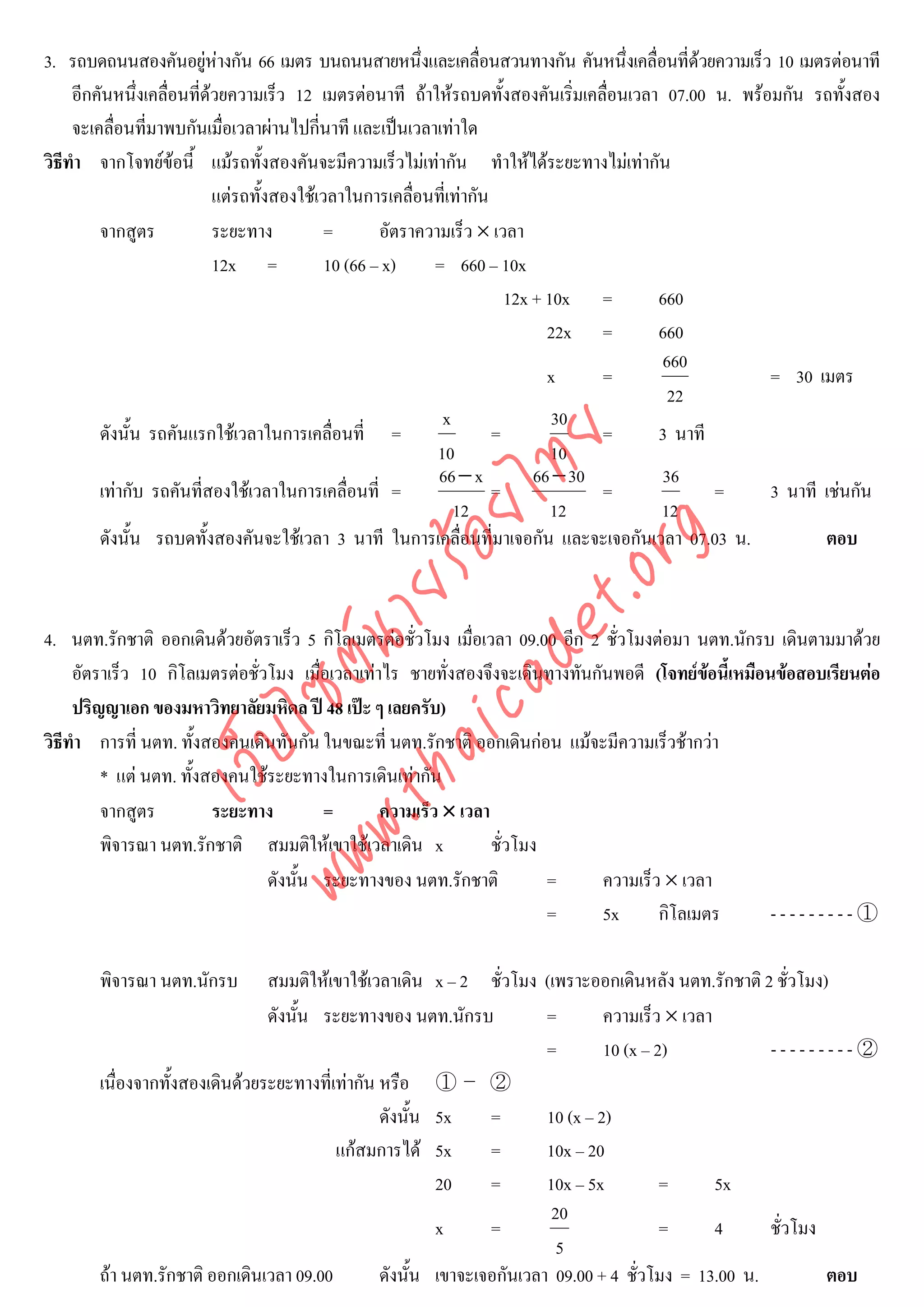 3. รถบดถนนสองคันอยูหางกัน 66 เมตร บนถนนสายหนึ่งและเคลื่อนสวนทางกัน คันหนึ่งเคลื่อนที่ดวยความเร็ว 10 เมตรตอนาที
                             
     อีกคันหนึ่งเคลื่อนที่ดวยความเร็ว 12 เมตรตอนาที ถาใหรถบดทั้งสองคันเริ่มเคลื่อนเวลา 07.00 น. พรอมกัน รถทั้งสอง
     จะเคลื่อนที่มาพบกันเมื่อเวลาผานไปกี่นาที และเปนเวลาเทาใด
วิธีทํา จากโจทยขอนี้ แมรถทั้งสองคันจะมีความเร็วไมเทากัน ทําใหไดระยะทางไมเทากัน
                            แตรถทั้งสองใชเวลาในการเคลื่อนที่เทากัน
         จากสูตร            ระยะทาง          =       อัตราความเร็ว × เวลา
                            12x =            10 (66 – x)    = 660 – 10x
                                                                        12x + 10x =       660
                                                                              22x =       660
                                                                                          660
                                                                              x     =                   = 30 เมตร
                                                                                           22
                                                              x                30
         ดังนั้น รถคันแรกใชเวลาในการเคลื่อนที่ =                     =             =     3 นาที



                                    det ทย
                                                             10                10
                                                             66 − x         66 − 30       36
         เทากับ รถคันที่สองใชเวลาในการเคลื่อนที่ =
                                 ica ้อยไ                             =             =            =      3 นาที เชนกัน
                                                                12             12         12
         ดังนั้น รถบดทั้งสองคันจะใชเวลา 3 นาที ในการเคลื่อนที่มาเจอกัน และจะเจอกันเวลา 07.03 น.


                                       .org
                                                                                                               ตอบ
                             .tha ายร

4. นตท.รักชาติ ออกเดินดวยอัตราเร็ว 5 กิโลเมตรตอชั่วโมง เมื่อเวลา 09.00 อีก 2 ชั่วโมงตอมา นตท.นักรบ เดินตามมาดวย
                          www ซต์น


     อัตราเร็ว 10 กิโลเมตรตอชั่วโมง เมื่อเวลาเทาไร ชายทั่งสองจึงจะเดินทางทันกันพอดี (โจทยขอนี้เหมือนขอสอบเรียนตอ
                                                                                               
     ปริญญาเอก ของมหาวิทยาลัยมหิดล ป 48 เปะ ๆ เลยครับ)
                   ไ


วิธีทํา การที่ นตท. ทังสองคนเดินทันกัน ในขณะที่ นตท.รักชาติ ออกเดินกอน แมจะมีความเร็วชากวา
                        ้
              เว็บ



         * แต นตท. ทังสองคนใชระยะทางในการเดินเทากัน
                      ้
         จากสูตร          ระยะทาง        =        ความเร็ว × เวลา
         พิจารณา นตท.รักชาติ สมมติใหเขาใชเวลาเดิน x             ชั่วโมง
                                 ดังนั้น ระยะทางของ นตท.รักชาติ           =     ความเร็ว × เวลา
                                                                          =     5x      กิโลเมตร       ---------①

       พิจารณา นตท.นักรบ        สมมติใหเขาใชเวลาเดิน x – 2 ชั่วโมง (เพราะออกเดินหลัง นตท.รักชาติ 2 ชั่วโมง)
                                ดังนั้น ระยะทางของ นตท.นักรบ            =        ความเร็ว × เวลา
                                                                        =        10 (x – 2)           ---------②
       เนื่องจากทั้งสองเดินดวยระยะทางที่เทากัน หรือ ① – ②
                                                 ดังนั้น 5x     =       10 (x – 2)
                                          แกสมการได 5x        =       10x – 20
                                                         20     =       10x – 5x          =      5x
                                                                         20
                                                         x      =                         =      4    ชั่วโมง
                                                                          5
       ถา นตท.รักชาติ ออกเดินเวลา 09.00         ดังนั้น เขาจะเจอกันเวลา 09.00 + 4 ชั่วโมง = 13.00 น.         ตอบ
 