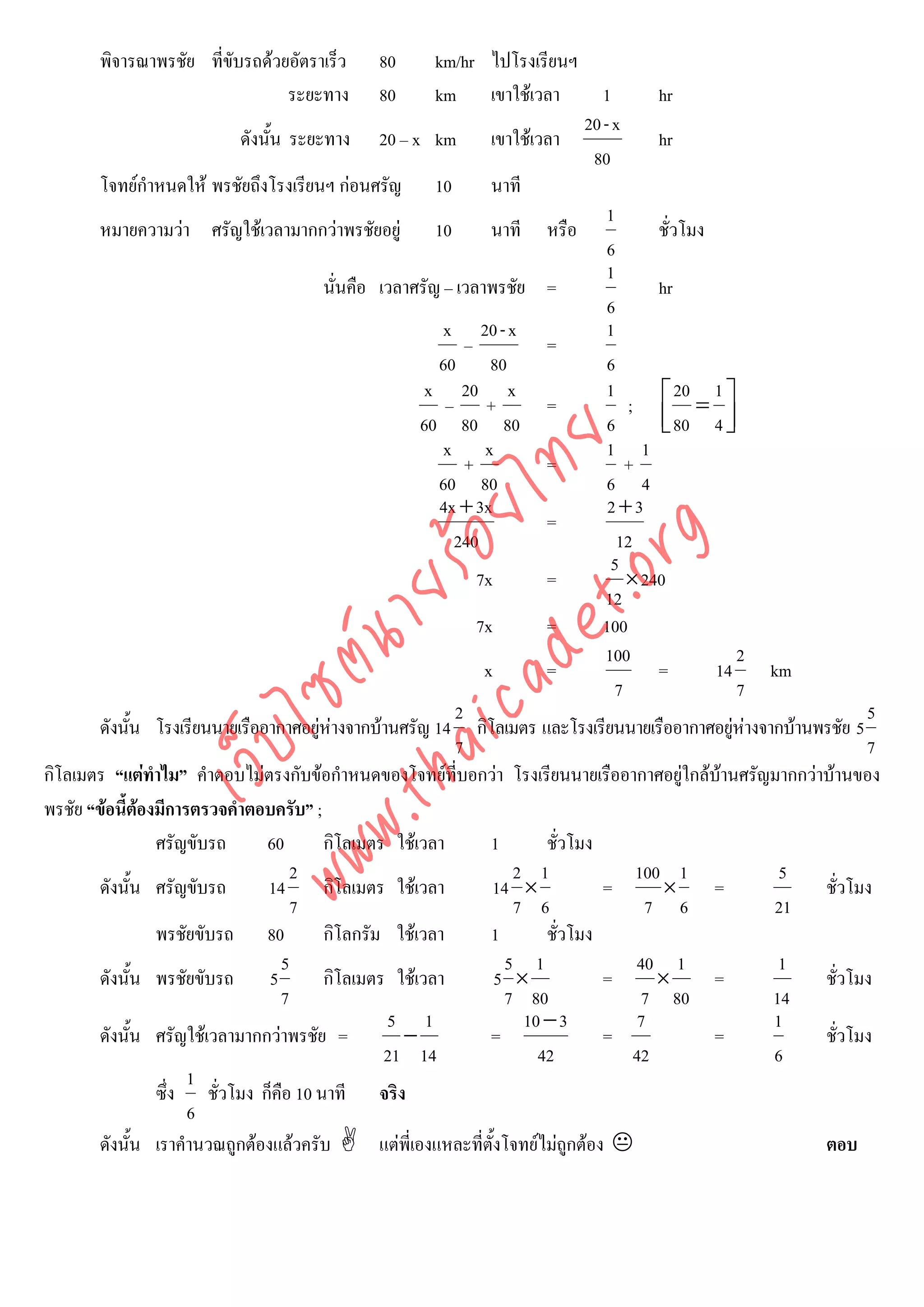 พิจารณาพรชัย ที่ขับรถดวยอัตราเร็ว      80         km/hr ไปโรงเรียนฯ
                                 ระยะทาง        80         km เขาใชเวลา             1        hr
                                                                                  20 - x
                           ดังนั้น ระยะทาง 20 – x km เขาใชเวลา                               hr
                                                                                    80
       โจทยกําหนดให พรชัยถึงโรงเรียนฯ กอนศรัญ 10                 นาที
                                                                                      1
       หมายความวา ศรัญใชเวลามากกวาพรชัยอยู 10                   นาที หรือ                 ชั่วโมง
                                                                                      6
                                                                                      1
                                         นั่นคือ เวลาศรัญ – เวลาพรชัย =                       hr
                                                                                      6
                                                            x 20 - x                  1
                                                                –           =
                                                           60 80                      6
                                                          x 20 x                      1           20 1
                                                             – +            =            ; ⎡ = ⎤
                                                         60 80 80                     6       ⎢ 80 4 ⎥
                                                                                              ⎣         ⎦




                                    det ทย
                                                            x x                       1 1
                                                                +           =            +
                                                           60 80                      6 4
                                                            4x + 3x                   2+3
                                 ica ้อยไ                                   =



                                       .org
                                                              240                       12
                                                                                       5
                                                                  7x        =            × 240
                             .tha ายร
                                                                                     12
                                                                  7x        =        100
                          www ซต์น

                                                                                     100                  2
                                                                   x        =                 =       14     km
                                                                                       7                  7
                                                              2                                                        5
       ดังนัน โรงเรียนนายเรืออากาศอยูหางจากบานศรัญ 14 กิโลเมตร และโรงเรียนนายเรืออากาศอยูหางจากบานพรชัย 5
             ้                                                                                            
                   ไ



                                                              7                                                        7
              เว็บ



กิโลเมตร “แตทําไม” คําตอบไมตรงกับขอกําหนดของโจทยที่บอกวา โรงเรียนนายเรืออากาศอยูใกลบานศรัญมากกวาบานของ
พรชัย “ขอนี้ตองมีการตรวจคําตอบครับ” ;
               
                 ศรัญขับรถ     60        กิโลเมตร ใชเวลา           1       ชั่วโมง
                                    2                                  2 1                 100 1              5
       ดังนั้น ศรัญขับรถ       14        กิโลเมตร ใชเวลา           14 ×             =         ×      =          ชั่วโมง
                                    7                                  7 6                   7 6              21
                 พรชัยขับรถ 80           กิโลกรัม ใชเวลา           1       ชั่วโมง
                                  5                                   5 1                  40 1               1
       ดังนั้น พรชัยขับรถ 5              กิโลเมตร ใชเวลา            5 ×             =        ×       =          ชั่วโมง
                                  7                                   7 80                  7 80             14
                                                  5 1                    10 − 3             7                1
       ดังนั้น ศรัญใชเวลามากกวาพรชัย =            −               =                =                =          ชั่วโมง
                                                  21 14                    42              42                6
                     1
                 ซึ่ง ชั่วโมง ก็คือ 10 นาที จริง
                     6
       ดังนั้น เราคํานวณถูกตองแลวครับ          แตพี่เองแหละที่ตั้งโจทยไมถกตอง
                                                                                ู                                ตอบ
 