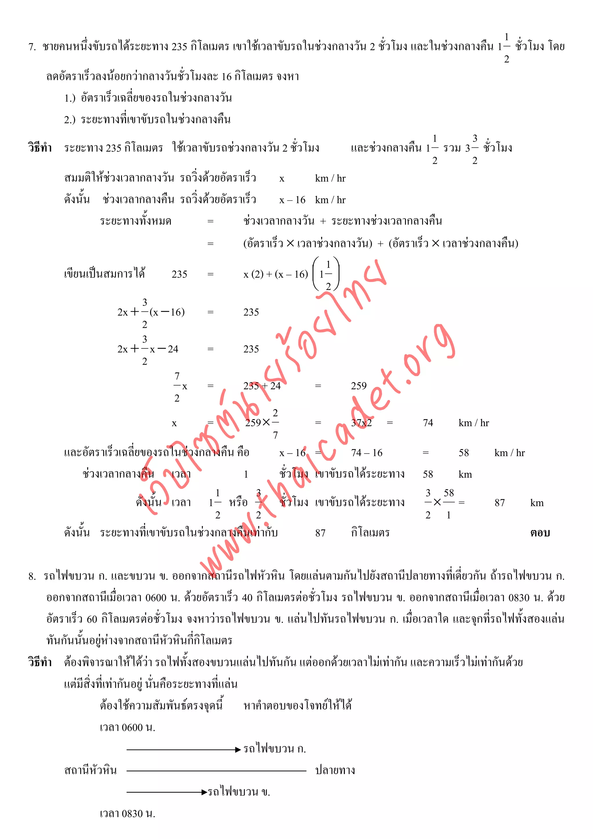 1
7. ชายคนหนึงขับรถไดระยะทาง 235 กิโลเมตร เขาใชเวลาขับรถในชวงกลางวัน 2 ชั่วโมง และในชวงกลางคืน 1 ชั่วโมง โดย
               ่
                                                                                                          2
     ลดอัตราเร็วลงนอยกวากลางวันชัวโมงละ 16 กิโลเมตร จงหา
                                      ่
        1.) อัตราเร็วเฉลี่ยของรถในชวงกลางวัน
        2.) ระยะทางที่เขาขับรถในชวงกลางคืน
                                                                                           1        3
วิธีทํา ระยะทาง 235 กิโลเมตร ใชเวลาขับรถชวงกลางวัน 2 ชั่วโมง            และชวงกลางคืน 1 รวม 3 ชั่วโมง
                                                                                           2        2
        สมมติใหชวงเวลากลางวัน รถวิ่งดวยอัตราเร็ว x             km / hr
        ดังนั้น ชวงเวลากลางคืน รถวิ่งดวยอัตราเร็ว x – 16 km / hr
                 ระยะทางทั้งหมด         =       ชวงเวลากลางวัน + ระยะทางชวงเวลากลางคืน
                                        =       (อัตราเร็ว × เวลาชวงกลางวัน) + (อัตราเร็ว × เวลาชวงกลางคืน)
                                                                     1
        เขียนเปนสมการได          235 =        x (2) + (x – 16) ⎛ 1 ⎞
                                                                 ⎜ ⎟
                                                                 ⎝ 2⎠



                                   det ทย
                             3
                     2x + (x − 16) =            235
                            2
                             3
                                ica ้อยไ
                                      .org
                     2x + x − 24        =       235
                            2
                            .tha ายร
                                    7
                                      x =       235 + 24          =       259
                                    2
                                                       2
                         www ซต์น

                                   x    =        259×             =       37x2 =        74      km / hr
                                                       7
        และอัตราเร็วเฉลี่ยของรถในชวงกลางคืน คือ         x – 16 =         74 – 16       =       58      km / hr
             ชวงเวลากลางคืน เวลา               1        ชั่วโมง เขาขับรถไดระยะทาง 58          km
                  ไ
             เว็บ



                                          1        3                                     3 58
                           ดังนั้น เวลา 1 หรือ           ชั่วโมง เขาขับรถไดระยะทาง        × =          87      km
                                          2        2                                     2 1
        ดังนั้น ระยะทางที่เขาขับรถในชวงกลางคืนเทากับ            87      กิโลเมตร                              ตอบ

8. รถไฟขบวน ก. และขบวน ข. ออกจากสถานีรถไฟหัวหิน โดยแลนตามกันไปยังสถานีปลายทางที่เดี่ยวกัน ถารถไฟขบวน ก.
     ออกจากสถานีเมื่อเวลา 0600 น. ดวยอัตราเร็ว 40 กิโลเมตรตอชั่วโมง รถไฟขบวน ข. ออกจากสถานีเมื่อเวลา 0830 น. ดวย
     อัตราเร็ว 60 กิโลเมตรตอชั่วโมง จงหาวารถไฟขบวน ข. แลนไปทันรถไฟขบวน ก. เมื่อเวลาใด และจุกที่รถไฟทั้งสองแลน
     ทันกันนันอยูหางจากสถานีหัวหินกีกิโลเมตร
              ้                            ่
วิธีทํา ตองพิจารณาใหไดวา รถไฟทั้งสองขบวนแลนไปทันกัน แตออกดวยเวลาไมเทากัน และความเร็วไมเทากันดวย
         แตมีสิ่งที่เทากันอยู นั่นคือระยะทางทีแลน
                                                 ่
                   ตองใชความสัมพันธตรงจุดนี้ หาคําตอบของโจทยใหได
                   เวลา 0600 น.
                                                      รถไฟขบวน ก.
         สถานีหัวหิน                                              ปลายทาง
                                              รถไฟขบวน ข.
                   เวลา 0830 น.
 