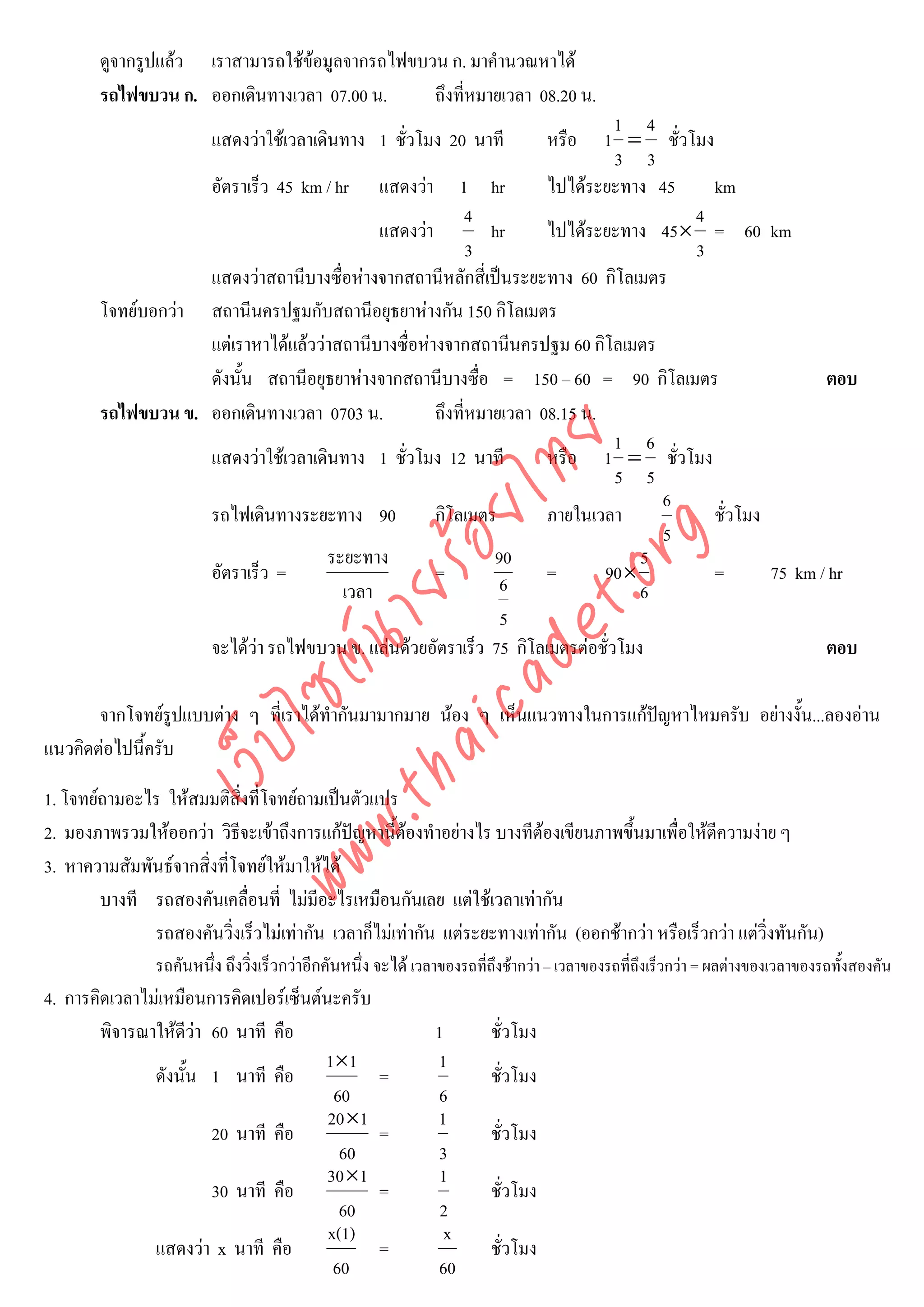 ดูจากรูปแลว เราสามารถใชขอมูลจากรถไฟขบวน ก. มาคํานวณหาได
        รถไฟขบวน ก. ออกเดินทางเวลา 07.00 น.      ถึงที่หมายเวลา 08.20 น.
                                                                              1 4
                         แสดงวาใชเวลาเดินทาง 1 ชั่วโมง 20 นาที             1 = ชั่วโมง
                                                                                 หรือ
                                                                              3 3
                    อัตราเร็ว 45 km / hr แสดงวา 1 hr                ไปไดระยะทาง 45     km
                                                           4                          4
                                            แสดงวา           hr     ไปไดระยะทาง 45× = 60 km
                                                           3                          3
                    แสดงวาสถานีบางซื่อหางจากสถานีหลักสี่เปนระยะทาง 60 กิโลเมตร
        โจทยบอกวา สถานีนครปฐมกับสถานีอยุธยาหางกัน 150 กิโลเมตร
                    แตเราหาไดแลววาสถานีบางซื่อหางจากสถานีนครปฐม 60 กิโลเมตร
                    ดังนั้น สถานีอยุธยาหางจากสถานีบางซื่อ = 150 – 60 = 90 กิโลเมตร                     ตอบ
        รถไฟขบวน ข. ออกเดินทางเวลา 0703 น.           ถึงที่หมายเวลา 08.15 น.
                                                                              1 6



                                      det ทย
                    แสดงวาใชเวลาเดินทาง 1 ชั่วโมง 12 นาที          หรือ 1 = ชั่วโมง
                                                                              5 5
                                                                                    6
                                   ica ้อยไ
                    รถไฟเดินทางระยะทาง 90            กิโลเมตร        ภายในเวลา
                                                                                    5
                                                                                         ชั่วโมง



                                         .org
                                     ระยะทาง                  90                  5
                    อัตราเร็ว =                      =               =       90 ×        =       75 km / hr
                               .tha ายร
                                       เวลา                    6                  6
                                                               5
                    จะไดวา รถไฟขบวน ข. แลนดวยอัตราเร็ว 75 กิโลเมตรตอชั่วโมง                        ตอบ
                            www ซต์น


       จากโจทยรูปแบบตาง ๆ ที่เราไดทํากันมามากมาย นอง ๆ เห็นแนวทางในการแกปญหาไหมครับ อยางงั้น...ลองอาน
                   ไ



แนวคิดตอไปนี้ครับ
              เว็บ




1. โจทยถามอะไร ใหสมมติสิ่งที่โจทยถามเปนตัวแปร
2. มองภาพรวมใหออกวา วิธีจะเขาถึงการแกปญหานี้ตองทําอยางไร บางทีตองเขียนภาพขึ้นมาเพื่อใหตีความงาย ๆ
3. หาความสัมพันธจากสิ่งที่โจทยใหมาใหได
        บางที รถสองคันเคลื่อนที่ ไมมีอะไรเหมือนกันเลย แตใชเวลาเทากัน
              รถสองคันวิ่งเร็วไมเทากัน เวลาก็ไมเทากัน แตระยะทางเทากัน (ออกชากวา หรือเร็วกวา แตวิ่งทันกัน)
                รถคันหนึ่ง ถึงวิงเร็วกวาอีกคันหนึ่ง จะได เวลาของรถที่ถึงชากวา – เวลาของรถที่ถึงเร็วกวา = ผลตางของเวลาของรถทั้งสองคัน
                                ่
4. การคิดเวลาไมเหมือนการคิดเปอรเซ็นตนะครับ
        พิจารณาใหดวา 60 นาที คือ
                     ี                                       1        ชั่วโมง
                                       1×1                    1
               ดังนั้น 1 นาที คือ                    =                 ชั่วโมง
                                         60                   6
                                        20×1                  1
                        20 นาที คือ                  =                 ชั่วโมง
                                          60                  3
                                        30×1                   1
                        30 นาที คือ                  =                 ชั่วโมง
                                          60                   2
                                        x(1)                   x
               แสดงวา x นาที คือ                    =                 ชั่วโมง
                                         60                   60
 
