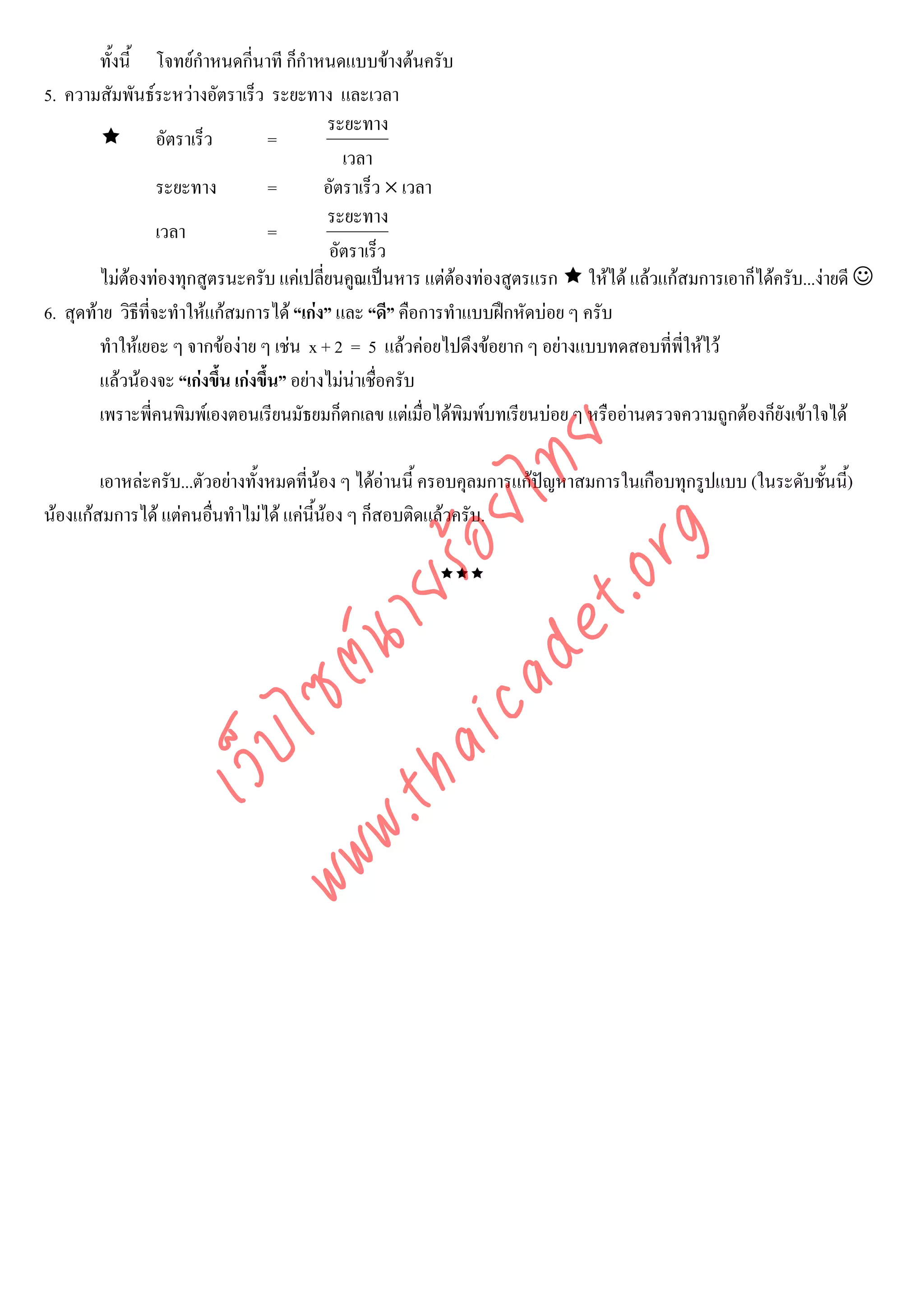 ทั้งนี้ โจทยกําหนดกี่นาที ก็กําหนดแบบขางตนครับ
5. ความสัมพันธระหวางอัตราเร็ว ระยะทาง และเวลา
                                            ระยะทาง
                  อัตราเร็ว         =
                                               เวลา
                  ระยะทาง           =       อัตราเร็ว × เวลา
                                            ระยะทาง
                  เวลา              =
                                             อัตราเร็ว
        ไมตองทองทุกสูตรนะครับ แคเปลี่ยนคูณเปนหาร แตตองทองสูตรแรก ใหได แลวแกสมการเอาก็ไดครับ...งายดี ☺
6. สุดทาย วิธที่จะทําใหแกสมการได “เกง” และ “ดี” คือการทําแบบฝกหัดบอย ๆ ครับ
               ี
        ทําใหเยอะ ๆ จากของาย ๆ เชน x + 2 = 5 แลวคอยไปดึงขอยาก ๆ อยางแบบทดสอบที่พี่ใหไว
        แลวนองจะ “เกงขึ้น เกงขึ้น” อยางไมนาเชือครับ
                                                     ่
        เพราะพี่คนพิมพเองตอนเรียนมัธยมก็ตกเลข แตเมื่อไดพมพบทเรียนบอย ๆ หรืออานตรวจความถูกตองก็ยังเขาใจได
                                                              ิ




                                    det ทย
        เอาหละครับ...ตัวอยางทั้งหมดที่นอง ๆ ไดอานนี้ ครอบคุลมการแกปญหาสมการในเกือบทุกรูปแบบ (ในระดับชันนี้)
                                 ica ้อยไ                                                                    ้
นองแกสมการได แตคนอืนทําไมได แคนนอง ๆ ก็สอบติดแลวครับ.
                         ่               ี้



                                       .org
                             .tha ายร
                   ไ      www ซต์น
              เว็บ
 