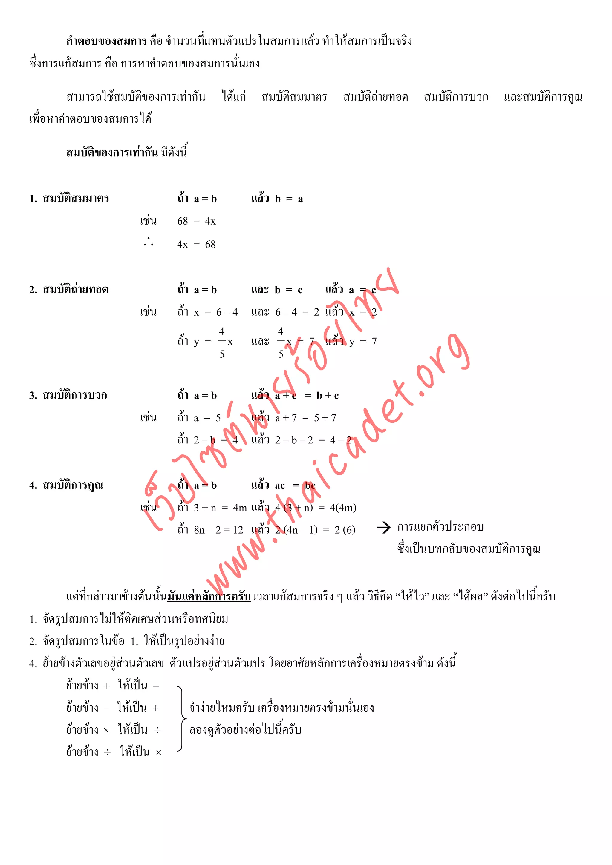 คําตอบของสมการ คือ จํานวนที่แทนตัวแปรในสมการแลว ทําใหสมการเปนจริง
ซึ่งการแกสมการ คือ การหาคําตอบของสมการนั่นเอง

         สามารถใชสมบัติของการเทากัน ไดแก สมบัติสมมาตร สมบัติถายทอด สมบัติการบวก และสมบัติการคูณ
เพื่อหาคําตอบของสมการได

        สมบัติของการเทากัน มีดังนี้

1. สมบัติสมมาตร                  ถา a = b       แลว b = a
                         เชน    68 = 4x
                         ∴       4x = 68

2. สมบัติถายทอด                 ถา a = b     และ b = c แลว a = c



                                      det ทย
                         เชน    ถา x = 6 – 4 และ 6 – 4 = 2 แลว x = 2
                                           4        4
                                   ica ้อยไ
                                 ถา y = x และ x = 7 แลว y = 7
                                           5        5


                                         .org
                               .tha ายร
3. สมบัติการบวก                  ถา a = b     แลว a + c = b + c
                         เชน    ถา a = 5     แลว a + 7 = 5 + 7
                            www ซต์น


                                 ถา 2 – b = 4 แลว 2 – b – 2 = 4 – 2

4. สมบัติการคูณ                  ถา a = b       แลว ac = bc
                   ไ
              เว็บ



                         เชน    ถา 3 + n = 4m แลว 4 (3 + n) = 4(4m)
                                 ถา 8n – 2 = 12 แลว 2 (4n – 1) = 2 (6)          การแยกตัวประกอบ
                                                                                  ซึ่งเปนบทกลับของสมบัติการคูณ

         แตที่กลาวมาขางตนนั้นมันแคหลักการครับ เวลาแกสมการจริง ๆ แลว วิธีคิด “ใหไว” และ “ไดผล” ดังตอไปนี้ครับ
1. จัดรูปสมการไมใหติดเศษสวนหรือทศนิยม
2. จัดรูปสมการในขอ 1. ใหเปนรูปอยางงาย
4. ยายขางตัวเลขอยูสวนตัวเลข ตัวแปรอยูสวนตัวแปร โดยอาศัยหลักการเครื่องหมายตรงขาม ดังนี้
                                            
         ยายขาง + ใหเปน –
         ยายขาง – ใหเปน +        จํางายไหมครับ เครื่องหมายตรงขามนั่นเอง
         ยายขาง × ใหเปน ÷        ลองดูตัวอยางตอไปนี้ครับ
         ยายขาง ÷ ใหเปน ×
 