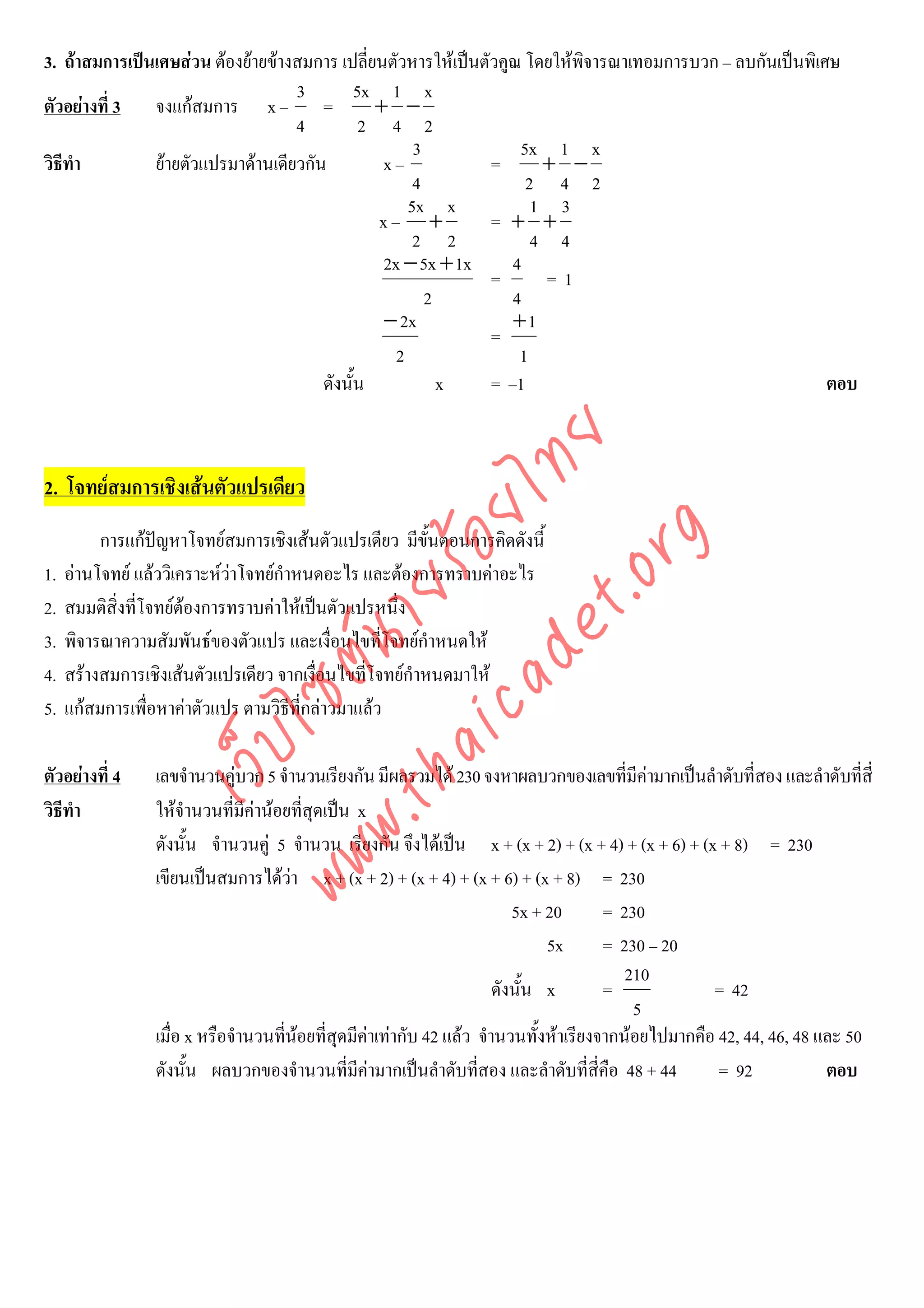 3. ถาสมการเปนเศษสวน ตองยายขางสมการ เปลี่ยนตัวหารใหเปนตัวคูณ โดยใหพจารณาเทอมการบวก – ลบกันเปนพิเศษ
                                                                           ิ
                                   3         5x 1 x
ตัวอยางที่ 3 จงแกสมการ x – =                 + −
                                   4          2 4 2
                                                     3             5x 1 x
วิธีทํา        ยายตัวแปรมาดานเดียวกัน         x–             =      + −
                                                     4              2 4 2
                                                    5x x             1 3
                                                x– +           = + +
                                                     2 2             4 4
                                                2x − 5x + 1x      4
                                                               =      =1
                                                       2          4
                                                − 2x              +1
                                                               =
                                                  2                1
                                       ดังนั้น           x     = –1                                       ตอบ




                                      det ทย
2. โจทยสมการเชิงเสนตัวแปรเดียว   ica ้อยไ
                                         .org
          การแกปญหาโจทยสมการเชิงเสนตัวแปรเดียว มีขั้นตอนการคิดดังนี้
1.   อานโจทย แลววิเคราะหวาโจทยกําหนดอะไร และตองการทราบคาอะไร
                               .tha ายร
2.   สมมติสิ่งที่โจทยตองการทราบคาใหเปนตัวแปรหนึ่ง
3.   พิจารณาความสัมพันธของตัวแปร และเงื่อนไขที่โจทยกําหนดให
                            www ซต์น


4.   สรางสมการเชิงเสนตัวแปรเดียว จากเงือนไขที่โจทยกําหนดมาให
                                          ่
5.   แกสมการเพื่อหาคาตัวแปร ตามวิธีที่กลาวมาแลว
                     ไ
                เว็บ



ตัวอยางที่ 4    เลขจํานวนคูบวก 5 จํานวนเรียงกัน มีผลรวมได 230 จงหาผลบวกของเลขที่มีคามากเปนลําดับที่สอง และลําดับที่สี่
วิธีทํา          ใหจํานวนที่มคานอยที่สุดเปน x
                                ี
                 ดังนั้น จํานวนคู 5 จํานวน เรียงกัน จึงไดเปน x + (x + 2) + (x + 4) + (x + 6) + (x + 8) = 230
                 เขียนเปนสมการไดวา x + (x + 2) + (x + 4) + (x + 6) + (x + 8) = 230
                                                                         5x + 20      = 230
                                                                              5x      = 230 – 20
                                                                                         210
                                                                      ดังนั้น x       =             = 42
                                                                                          5
                 เมื่อ x หรือจํานวนทีนอยที่สดมีคาเทากับ 42 แลว จํานวนทั้งหาเรียงจากนอยไปมากคือ 42, 44, 46, 48 และ 50
                                     ่       ุ
                 ดังนั้น ผลบวกของจํานวนที่มีคามากเปนลําดับทีสอง และลําดับที่สี่คือ 48 + 44
                                                                   ่                                 = 92            ตอบ
 