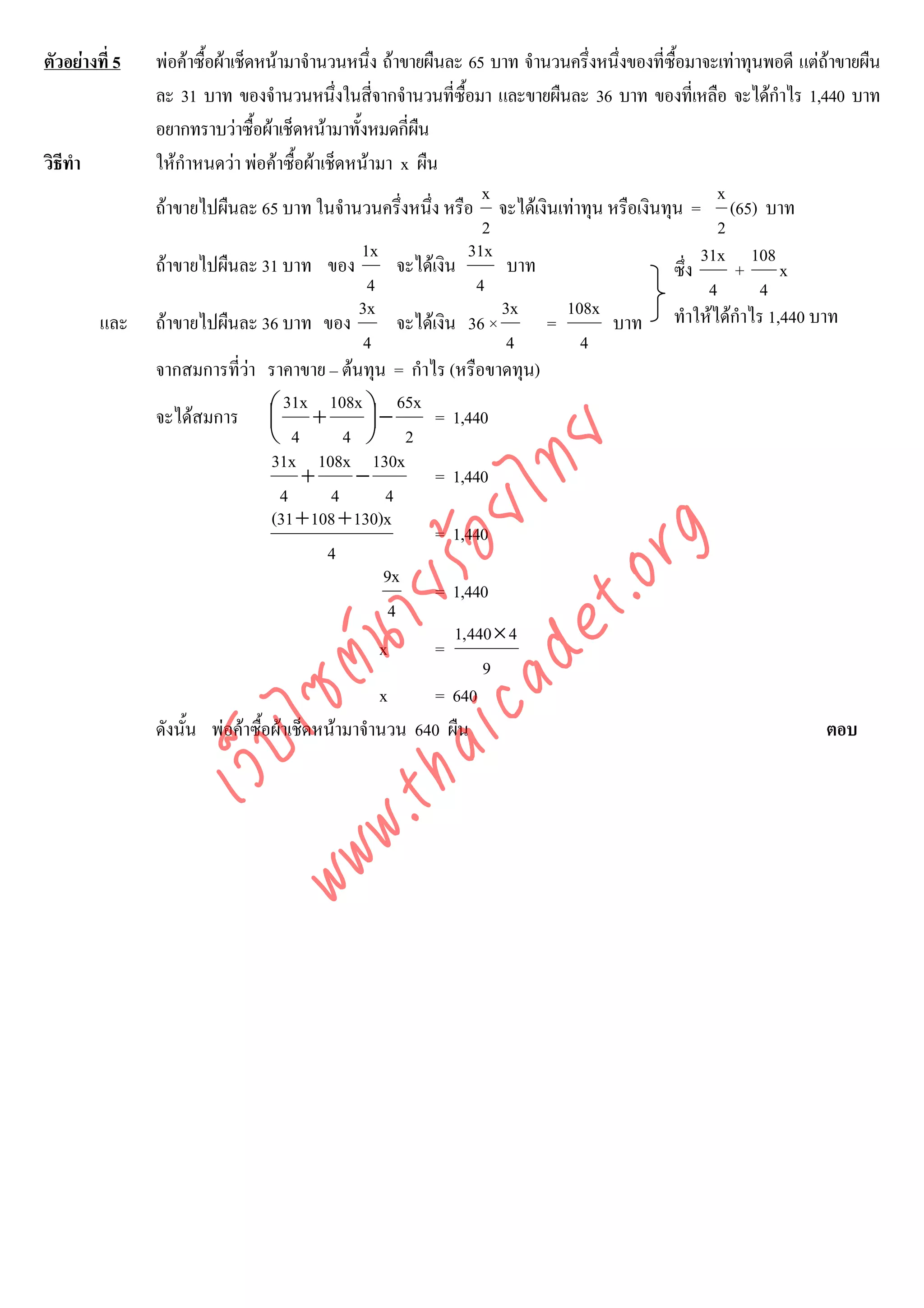 ตัวอยางที่ 5   พอคาซื้อผาเช็ดหนามาจํานวนหนึ่ง ถาขายผืนละ 65 บาท จํานวนครึ่งหนึ่งของที่ซื้อมาจะเทาทุนพอดี แตถาขายผืน
                ละ 31 บาท ของจํานวนหนึ่งในสีจากจํานวนที่ซื้อมา และขายผืนละ 36 บาท ของที่เหลือ จะไดกําไร 1,440 บาท
                                                   ่
                อยากทราบวาซื้อผาเช็ดหนามาทั้งหมดกี่ผน  ื
วิธีทํา         ใหกําหนดวา พอคาซื้อผาเช็ดหนามา x ผืน
                                                                     x                              x
                ถาขายไปผืนละ 65 บาท ในจํานวนครึ่งหนึง หรือ จะไดเงินเทาทุน หรือเงินทุน = (65) บาท
                                                            ่
                                                                     2                               2
                                                1x                 31x                            31x 108
                ถาขายไปผืนละ 31 บาท ของ                จะไดเงิน        บาท                 ซึ่ง      + x
                                                 4                  4                              4       4
                                                3x                      3x     108x
          และ   ถาขายไปผืนละ 36 บาท ของ                จะไดเงิน 36 ×       =      บาท ทําใหไดกําไร 1,440 บาท
                                                 4                       4       4
                จากสมการที่วา ราคาขาย – ตนทุน = กําไร (หรือขาดทุน)
                                
                                     31x 108x ⎞ 65x
                จะไดสมการ ⎛ +    ⎜              ⎟−           = 1,440
                                  ⎝ 4         4 ⎠ 2



                                     det ทย
                                   31x 108x 130x
                                       +       −              = 1,440
                                    4
                                  ica ้อยไ  4         4
                                   (31 + 108 + 130)x
                                                              = 1,440


                                        .org
                                           4
                                                     9x
                              .tha ายร
                                                              = 1,440
                                                      4
                                                                 1,440 × 4
                                                     x        =
                           www ซต์น


                                                                     9
                                                     x        = 640
                ดังนั้น พอคาซื้อผาเช็ดหนามาจํานวน 640 ผืน                                                       ตอบ
                     ไ
                เว็บ
 