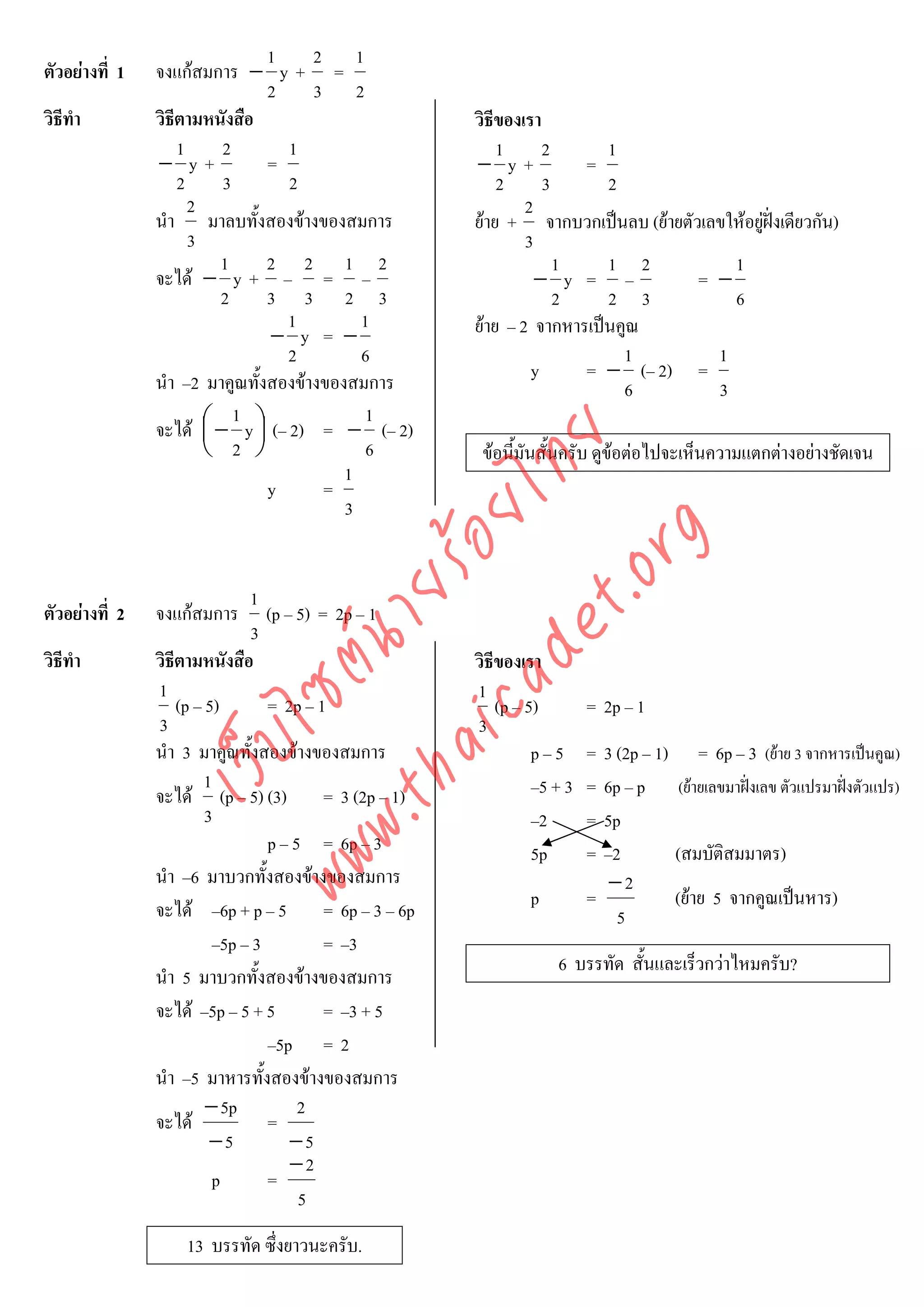1    2 1
ตัวอยางที่ 1   จงแกสมการ − y + =
                                 2    3 2
วิธีทํา         วิธีตามหนังสือ                        วิธีของเรา
                    1     2        1                      1      2      1
                − y+             =                    − y+           =
                    2     3        2                      2      3      2
                      2                                       2
                นํา มาลบทั้งสองขางของสมการ           ยาย + จากบวกเปนลบ (ยายตัวเลขใหอยูฝงเดียวกัน)
                                                                                           
                      3                                       3
                          1      2 2 1 2                           1    1 2           1
                จะได − y + – = –                               − y = –           = −
                          2      3 3 2 3                           2    2 3           6
                                   1        1         ยาย – 2 จากหารเปนคูณ
                                 − y = −
                                   2        6                             1         1
                นํา –2 มาคูณทั้งสองขางของสมการ                y     = − (– 2) =
                                                                          6         3
                            1                1
                จะได ⎛ − y ⎞ (– 2) = − (– 2)
                        ⎜      ⎟



                                    det ทย
                        ⎝ 2 ⎠                6         ขอนี้มันสั้นครับ ดูขอตอไปจะเห็นความแตกตางอยางชัดเจน
                                          1
                                 y     =
                                 ica ้อยไ 3



                                       .org
                             .tha ายร
                               1
ตัวอยางที่ 2   จงแกสมการ        (p – 5) = 2p – 1
                               3
                          www ซต์น


วิธีทํา         วิธีตามหนังสือ                        วิธีของเรา
                1                                     1
                    (p – 5)       = 2p – 1                (p – 5)        = 2p – 1
                3                                     3
                     ไ



                นํา 3 มาคูณทังสองขางของสมการ
                                ้                               p–5      = 3 (2p – 1) = 6p – 3 (ยาย 3 จากหารเปนคูณ)
                เว็บ



                         1                                      –5 + 3   = 6p – p (ยายเลขมาฝงเลข ตัวแปรมาฝงตัวแปร)
                จะได (p – 5) (3) = 3 (2p – 1)
                         3                                      –2       = 5p
                                  p – 5 = 6p – 3                5p       = –2        (สมบัติสมมาตร)
                นํา –6 มาบวกทั้งสองขางของสมการ                             −2
                จะได –6p + p – 5 = 6p – 3 – 6p                p         =           (ยาย 5 จากคูณเปนหาร)
                                                                             5
                          –5p – 3          = –3
                                                                   6 บรรทัด สั้นและเร็วกวาไหมครับ?
                นํา 5 มาบวกทั้งสองขางของสมการ
                จะได –5p – 5 + 5          = –3 + 5
                                  –5p = 2
                นํา –5 มาหารทั้งสองขางของสมการ
                         − 5p          2
                จะได             =
                          −5          −5
                                      −2
                          p       =
                                       5
                    13 บรรทัด ซึ่งยาวนะครับ.
 