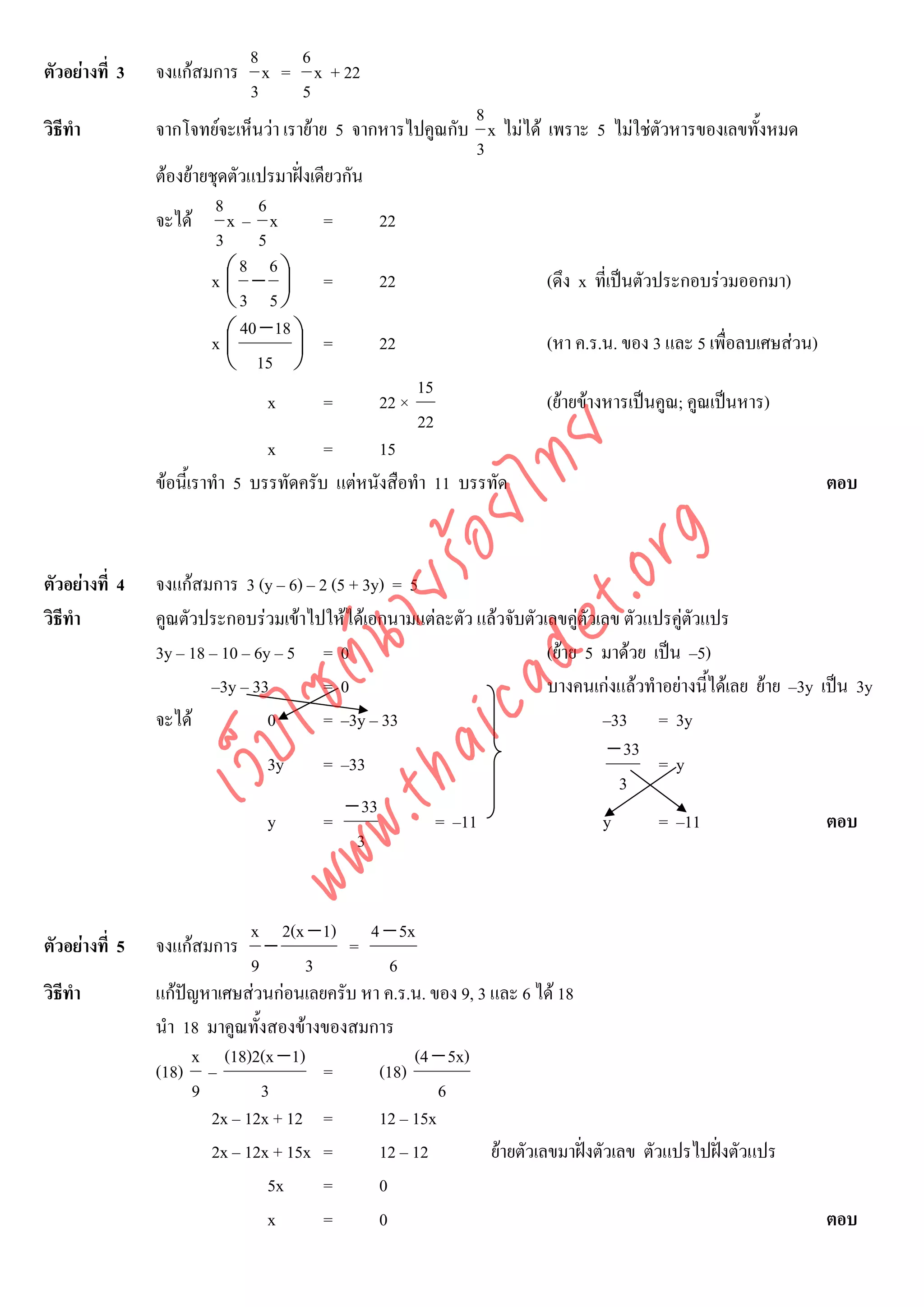8   6
ตัวอยางที่ 3   จงแกสมการ x = x + 22
                           3   5
                                                             8
วิธีทํา         จากโจทยจะเห็นวา เรายาย 5 จากหารไปคูณกับ x ไมได เพราะ 5 ไมใชตัวหารของเลขทั้งหมด
                                                             3
                ตองยายชุดตัวแปรมาฝงเดียวกัน
                          8 6
                จะได x – x              =      22
                          3 5
                              8 6
                         x⎛ − ⎞ =
                            ⎜       ⎟           22                  (ดึง x ที่เปนตัวประกอบรวมออกมา)
                            ⎝3 5⎠
                              40 − 18 ⎞
                         x⎛ ⎜         ⎟ =       22                  (หา ค.ร.น. ของ 3 และ 5 เพื่อลบเศษสวน)
                            ⎝ 15 ⎠
                                                     15
                                  x      =      22 ×                (ยายขางหารเปนคูณ; คูณเปนหาร)
                                                     22




                                    det ทย
                                  x      =      15
                ขอนี้เราทํา 5 บรรทัดครับ แตหนังสือทํา 11 บรรทัด
                                 ica ้อยไ                                                                  ตอบ




                                       .org
                             .tha ายร
ตัวอยางที่ 4   จงแกสมการ 3 (y – 6) – 2 (5 + 3y) = 5
วิธีทํา         คูณตัวประกอบรวมเขาไปใหไดเอกนามแตละตัว แลวจับตัวเลขคูตัวเลข ตัวแปรคูตวแปร
                                                                                            ั
                          www ซต์น

                3y – 18 – 10 – 6y – 5 = 0                             (ยาย 5 มาดวย เปน –5)
                        –3y – 33        =0                            บางคนเกงแลวทําอยางนีไดเลย ยาย –3y เปน 3y
                                                                                              ้
                จะได            0      = –3y – 33                             –33 = 3y
                     ไ



                                                                                − 33
                เว็บ



                                 3y     = –33                                          =y
                                                                                 3
                                           − 33
                                 y      =             = –11                    y       = –11                  ตอบ
                                             3


                             x 2(x − 1) 4 − 5x
ตัวอยางที่ 5   จงแกสมการ      −         =
                             9       3         6
วิธีทํา         แกปญหาเศษสวนกอนเลยครับ หา ค.ร.น. ของ 9, 3 และ 6 ได 18
                นํา 18 มาคูณทั้งสองขางของสมการ
                     x (18)2(x − 1)               (4 − 5x)
                (18) –                 =     (18)
                     9         3                      6
                       2x – 12x + 12 =       12 – 15x
                       2x – 12x + 15x =      12 – 12          ยายตัวเลขมาฝงตัวเลข ตัวแปรไปฝงตัวแปร
                                5x     =     0
                                x      =     0                                                               ตอบ
 