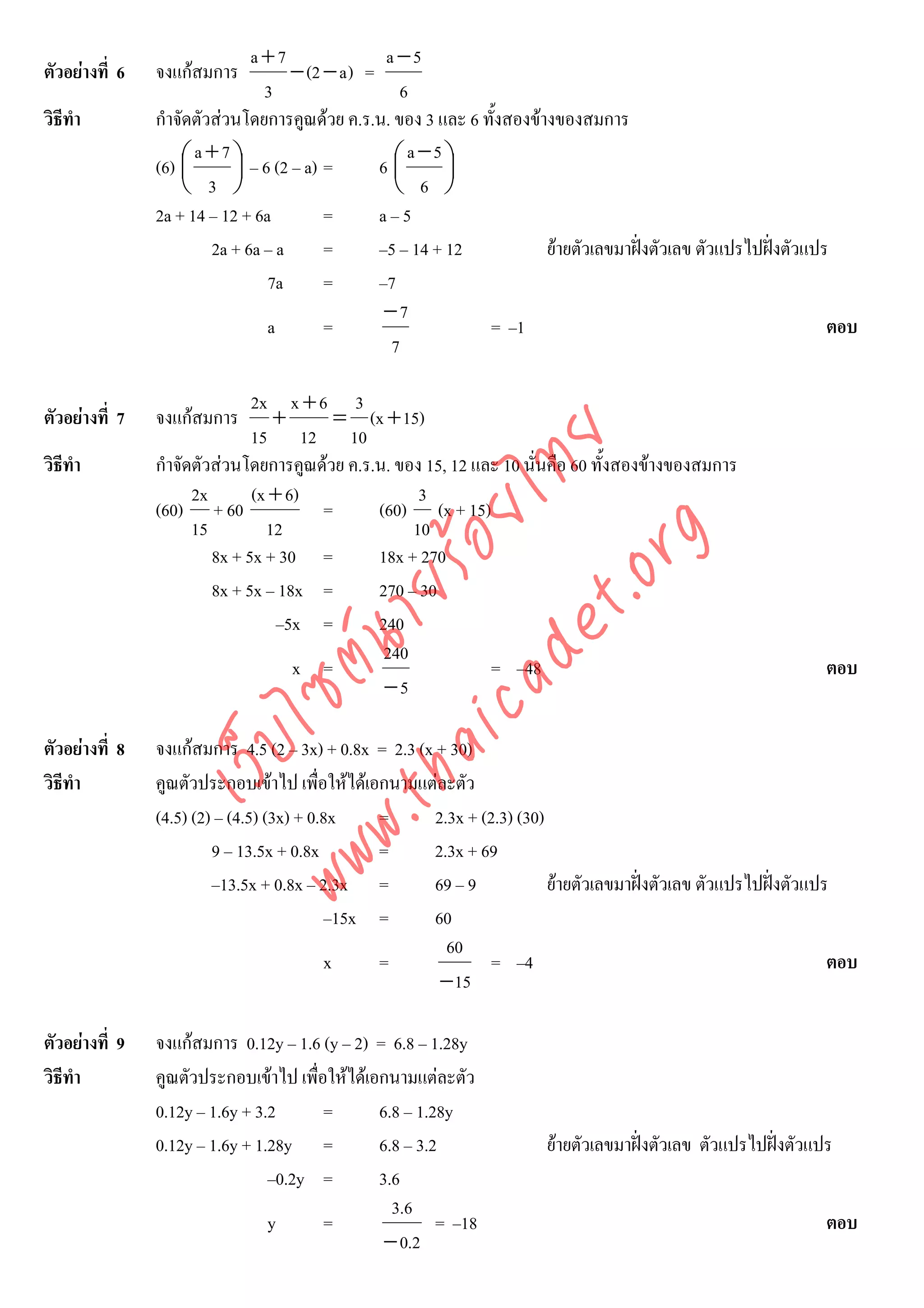 a+7                 a −5
ตัวอยางที่ 6   จงแกสมการ           − (2 − a ) =
                                 3                   6
วิธีทํา         กําจัดตัวสวนโดยการคูณดวย ค.ร.น. ของ 3 และ 6 ทั้งสองขางของสมการ
                      a+7⎞                            a −5 ⎞
                (6) ⎛
                    ⎜       ⎟ – 6 (2 – a) =       6⎛⎜       ⎟
                    ⎝ 3 ⎠                           ⎝ 6 ⎠
                2a + 14 – 12 + 6a         =       a–5
                         2a + 6a – a      =       –5 – 14 + 12          ยายตัวเลขมาฝงตัวเลข ตัวแปรไปฝงตัวแปร
                                 7a       =       –7
                                                   −7
                                 a        =                    = –1                                              ตอบ
                                                    7

                               2x x + 6 3
ตัวอยางที่ 7   จงแกสมการ        +      = (x + 15)
                               15 12 10



                                    det ทย
วิธีทํา         กําจัดตัวสวนโดยการคูณดวย ค.ร.น. ของ 15, 12 และ 10 นั่นคือ 60 ทั้งสองขางของสมการ
                      2x       (x + 6)
                                 ica ้อยไ            3
                (60) + 60              =       (60) (x + 15)
                      15         12                 10


                                       .org
                         8x + 5x + 30 =        18x + 270
                             .tha ายร
                         8x + 5x – 18x =       270 – 30
                                   –5x =       240
                          www ซต์น

                                                240
                                     x =                       = –48                                             ตอบ
                                                −5
                     ไ



ตัวอยางที่ 8   จงแกสมการ 4.5 (2 – 3x) + 0.8x = 2.3 (x + 30)
                เว็บ



วิธีทํา         คูณตัวประกอบเขาไป เพื่อใหไดเอกนามแตละตัว
                (4.5) (2) – (4.5) (3x) + 0.8x   =       2.3x + (2.3) (30)
                         9 – 13.5x + 0.8x       =      2.3x + 69
                         –13.5x + 0.8x – 2.3x =         69 – 9            ยายตัวเลขมาฝงตัวเลข ตัวแปรไปฝงตัวแปร
                                           –15x =       60
                                                          60
                                           x    =                = –4                                              ตอบ
                                                         − 15

ตัวอยางที่ 9   จงแกสมการ 0.12y – 1.6 (y – 2) = 6.8 – 1.28y
วิธีทํา         คูณตัวประกอบเขาไป เพื่อใหไดเอกนามแตละตัว
                0.12y – 1.6y + 3.2      =       6.8 – 1.28y
                0.12y – 1.6y + 1.28y =          6.8 – 3.2               ยายตัวเลขมาฝงตัวเลข ตัวแปรไปฝงตัวแปร
                                 –0.2y =        3.6
                                                  3.6
                                 y      =                = –18                                                   ตอบ
                                                 − 0.2
 