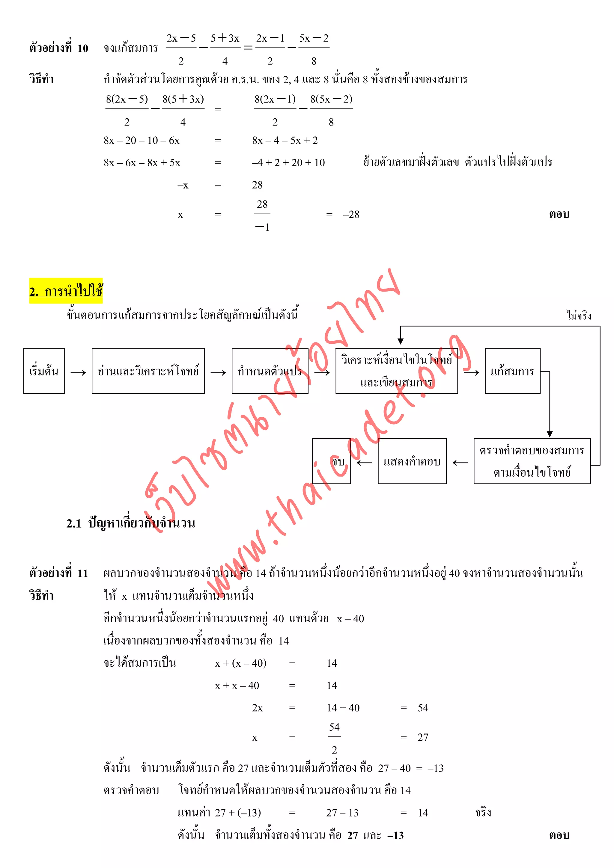 2x − 5 5 + 3x 2x − 1 5x − 2
ตัวอยางที่ 10 จงแกสมการ            −         =        −
                                  2       4         2        8
วิธีทํา          กําจัดตัวสวนโดยการคูณดวย ค.ร.น. ของ 2, 4 และ 8 นั่นคือ 8 ทั้งสองขางของสมการ
                 8(2x − 5) 8(5 + 3x)             8(2x − 1) 8(5x − 2)
                             −          =                  −
                       2           4                 2           8
                 8x – 20 – 10 – 6x      =       8x – 4 – 5x + 2
                 8x – 6x – 8x + 5x      =       –4 + 2 + 20 + 10          ยายตัวเลขมาฝงตัวเลข ตัวแปรไปฝงตัวแปร
                                  –x    =       28
                                                 28
                                  x     =                        = –28                                            ตอบ
                                                 −1


2. การนําไปใช



                                     det ทย
          ขั้นตอนการแกสมการจากประโยคสัญลักษณเปนดังนี้
                                  ica ้อยไ                                                                          ไมจริง




                                        .org
                                                                    วิเคราะหเงื่อนไขในโจทย
เริ่มตน → อานและวิเคราะหโจทย → กําหนดตัวแปร →                                            → แกสมการ
                                                                         และเขียนสมการ
                              .tha ายร
                           www ซต์น


                                                                                                 ตรวจคําตอบของสมการ
                                                                 จบ ← แสดงคําตอบ ←
                                                                                                   ตามเงื่อนไขโจทย
                    ไ
               เว็บ



          2.1 ปญหาเกี่ยวกับจํานวน

ตัวอยางที่ 11 ผลบวกของจํานวนสองจํานวน คือ 14 ถาจํานวนหนึ่งนอยกวาอีกจํานวนหนึ่งอยู 40 จงหาจํานวนสองจํานวนนั้น
วิธีทํา        ให x แทนจํานวนเต็มจํานวนหนึ่ง
               อีกจํานวนหนึงนอยกวาจํานวนแรกอยู 40 แทนดวย x – 40
                            ่
               เนื่องจากผลบวกของทั้งสองจํานวน คือ 14
               จะไดสมการเปน          x + (x – 40) =         14
                                       x + x – 40     =       14
                                                2x    =       14 + 40          = 54
                                                               54
                                                x     =                        = 27
                                                                2
               ดังนั้น จํานวนเต็มตัวแรก คือ 27 และจํานวนเต็มตัวที่สอง คือ 27 – 40 = –13
               ตรวจคําตอบ โจทยกําหนดใหผลบวกของจํานวนสองจํานวน คือ 14
                              แทนคา 27 + (–13)       =       27 – 13          = 14         จริง
                              ดังนั้น จํานวนเต็มทั้งสองจํานวน คือ 27 และ –13                              ตอบ
 