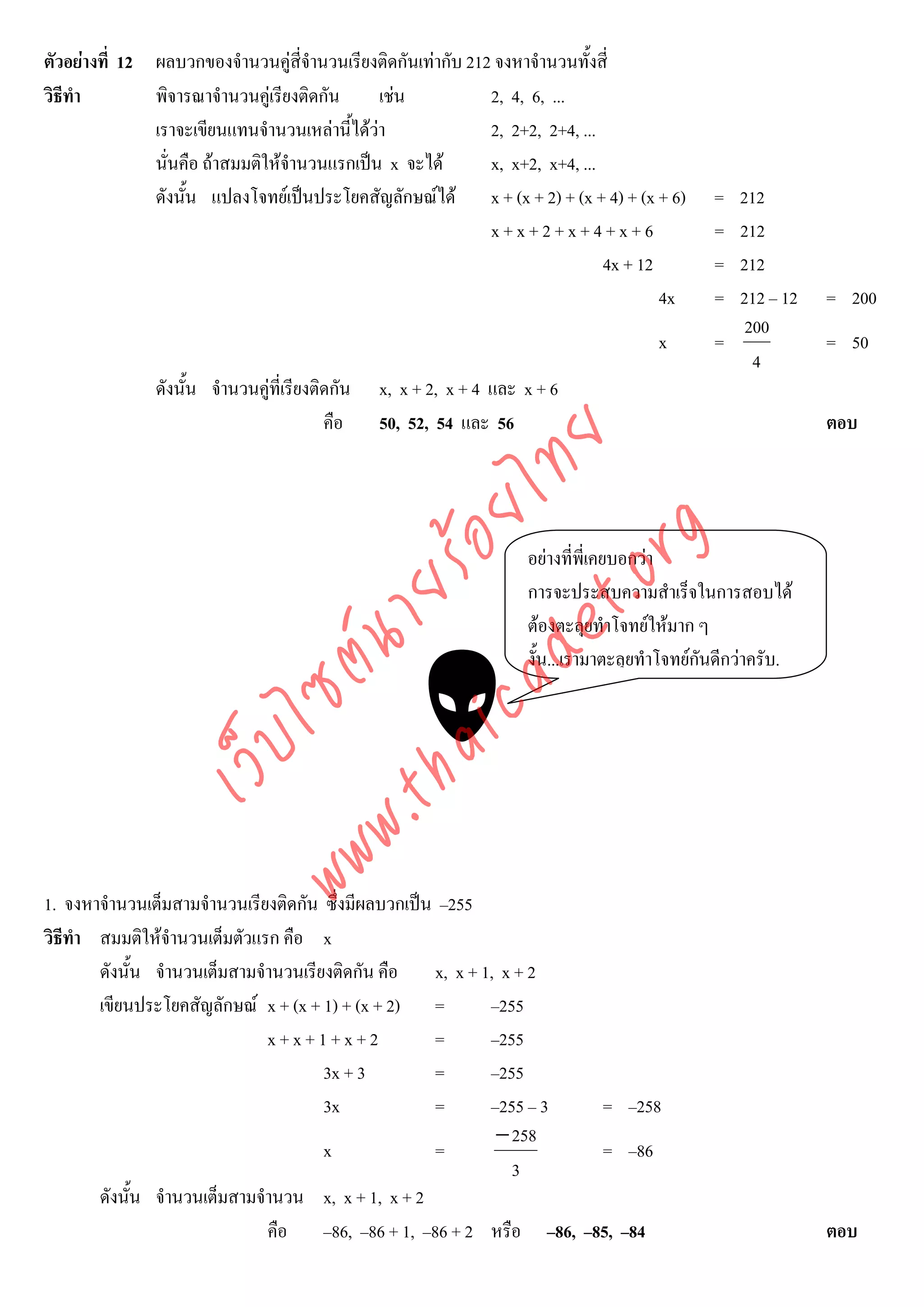 ตัวอยางที่ 12 ผลบวกของจํานวนคูสี่จํานวนเรียงติดกันเทากับ 212 จงหาจํานวนทั้งสี่
วิธีทํา        พิจารณาจํานวนคูเรียงติดกัน     เชน            2, 4, 6, ...
               เราจะเขียนแทนจํานวนเหลานี้ไดวา               2, 2+2, 2+4, ...
               นั่นคือ ถาสมมติใหจํานวนแรกเปน x จะได        x, x+2, x+4, ...
               ดังนั้น แปลงโจทยเปนประโยคสัญลักษณได x + (x + 2) + (x + 4) + (x + 6)         = 212
                                                               x+x+2+x+4+x+6                   = 212
                                                                                4x + 12        = 212
                                                                                        4x     = 212 – 12     = 200
                                                                                                  200
                                                                                       x       =              = 50
                                                                                                   4
               ดังนั้น จํานวนคูที่เรียงติดกัน   x, x + 2, x + 4 และ x + 6
                                          คือ    50, 52, 54 และ 56                                            ตอบ




                                    det ทย
                                 ica ้อยไ
                                       .org
                                                                     อยางที่พี่เคยบอกวา
                             .tha ายร
                                                                     การจะประสบความสําเร็จในการสอบได
                                                                     ตองตะลุยทําโจทยใหมาก ๆ
                          www ซต์น

                                                                     งั้น...เรามาตะลุยทําโจทยกนดีกวาครับ.
                                                                                               ั
                   ไ
              เว็บ




1. จงหาจํานวนเต็มสามจํานวนเรียงติดกัน ซึ่งมีผลบวกเปน –255
วิธีทํา สมมติใหจํานวนเต็มตัวแรก คือ x
        ดังนั้น จํานวนเต็มสามจํานวนเรียงติดกัน คือ   x, x + 1, x + 2
        เขียนประโยคสัญลักษณ x + (x + 1) + (x + 2) =         –255
                               x+x+1+x+2             =       –255
                                       3x + 3        =       –255
                                       3x            =       –255 – 3 = –258
                                                              − 258
                                       x             =                = –86
                                                                3
        ดังนั้น จํานวนเต็มสามจํานวน x, x + 1, x + 2
                               คือ –86, –86 + 1, –86 + 2 หรือ –86, –85, –84                                   ตอบ
 