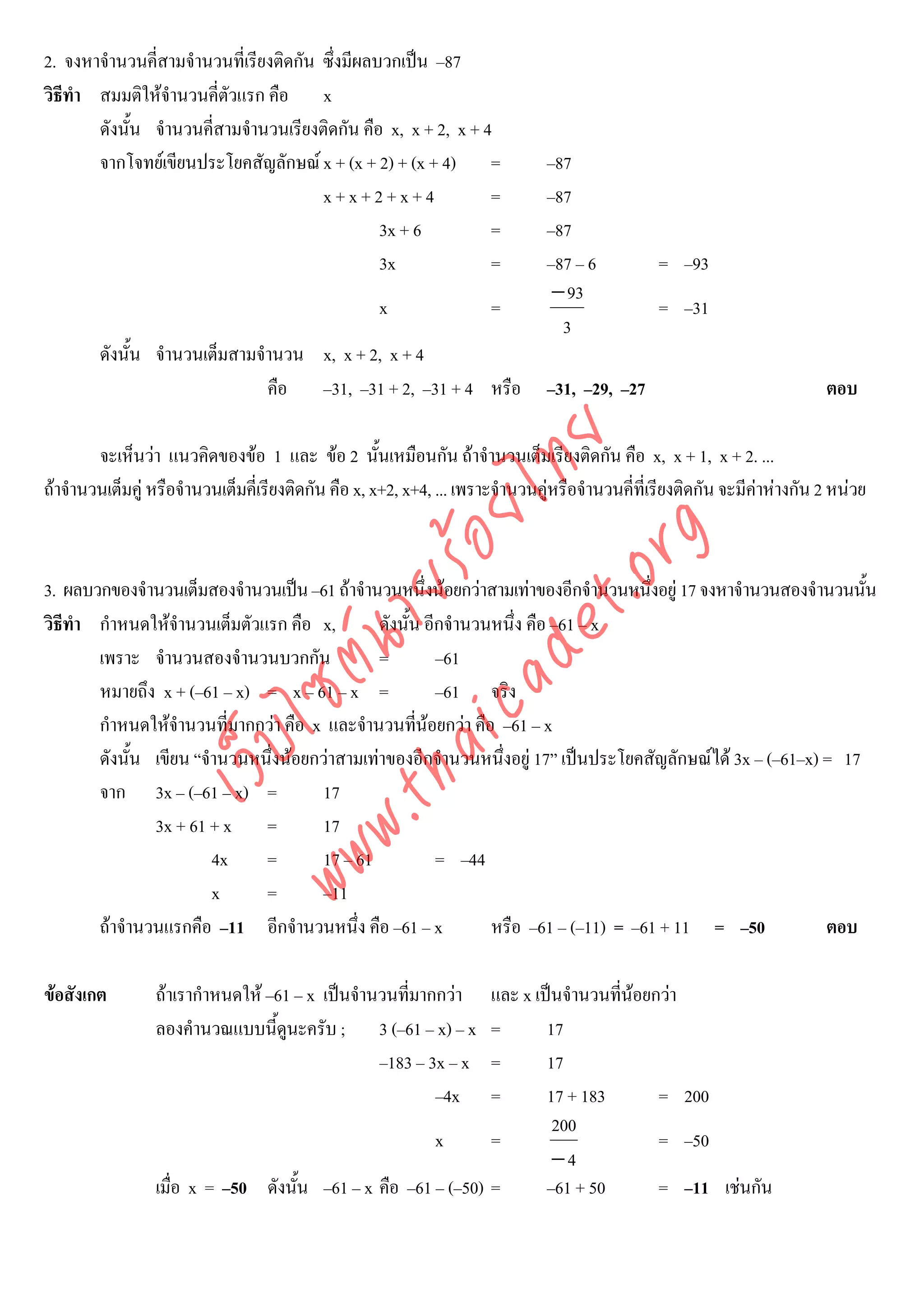 2. จงหาจํานวนคี่สามจํานวนที่เรียงติดกัน ซึ่งมีผลบวกเปน –87
วิธีทํา สมมติใหจํานวนคี่ตวแรก คือ x
                           ั
        ดังนั้น จํานวนคี่สามจํานวนเรียงติดกัน คือ x, x + 2, x + 4
        จากโจทยเขียนประโยคสัญลักษณ x + (x + 2) + (x + 4) =                    –87
                                        x+x+2+x+4                =              –87
                                                 3x + 6          =              –87
                                                 3x              =              –87 – 6          = –93
                                                                                 − 93
                                                     x                 =                         = –31
                                                                                  3
        ดังนั้น จํานวนเต็มสามจํานวน x, x + 2, x + 4
                               คือ –31, –31 + 2, –31 + 4 หรือ                   –31, –29, –27                               ตอบ




                                       det ทย
        จะเห็นวา แนวคิดของขอ 1 และ ขอ 2 นั้นเหมือนกัน ถาจํานวนเต็มเรียงติดกัน คือ x, x + 1, x + 2. ...
ถาจํานวนเต็มคู หรือจํานวนเต็มคี่เรียงติดกัน คือ x, x+2, x+4, ... เพราะจํานวนคูหรือจํานวนคี่ที่เรียงติดกัน จะมีคาหางกัน 2 หนวย
                                    ica ้อยไ
                                          .org
                                .tha ายร
3. ผลบวกของจํานวนเต็มสองจํานวนเปน –61 ถาจํานวนหนึ่งนอยกวาสามเทาของอีกจํานวนหนึงอยู 17 จงหาจํานวนสองจํานวนนัน
                                                                                      ่                             ้
วิธีทํา กําหนดใหจํานวนเต็มตัวแรก คือ x,        ดังนั้น อีกจํานวนหนึ่ง คือ –61 – x
                             www ซต์น

        เพราะ จํานวนสองจํานวนบวกกัน             =         –61
        หมายถึง x + (–61 – x) = x – 61 – x =              –61 จริง
        กําหนดใหจํานวนที่มากกวา คือ x และจํานวนทีนอยกวา คือ –61 – x
                                                       ่
                    ไ
               เว็บ



        ดังนั้น เขียน “จํานวนหนึ่งนอยกวาสามเทาของอีกจํานวนหนึ่งอยู 17” เปนประโยคสัญลักษณได 3x – (–61–x) = 17
        จาก 3x – (–61 – x) =           17
                3x + 61 + x =          17
                         4x    =       17 – 61            = –44
                         x     =       –11
        ถาจํานวนแรกคือ –11 อีกจํานวนหนึง คือ –61 – x
                                            ่                    หรือ –61 – (–11) = –61 + 11 = –50             ตอบ

ขอสังเกต        ถาเรากําหนดให –61 – x เปนจํานวนทีมากกวา
                                                     ่         และ x เปนจํานวนทีนอยกวา
                                                                                 ่
                 ลองคํานวณแบบนี้ดูนะครับ ; 3 (–61 – x) – x     =       17
                                                 –183 – 3x – x =       17
                                                         –4x   =       17 + 183       = 200
                                                                        200
                                                       x       =                      = –50
                                                                        −4
                 เมื่อ x = –50 ดังนั้น –61 – x คือ –61 – (–50) =       –61 + 50       = –11 เชนกัน
 