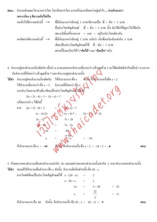 Hint : คําถามลักษณะใครมากกวาใคร ใครนอยกวาใคร มากหรือมากนอยกวาอยูเทาไร ... นากลัวมาก!!!
       เพราะนอง ๆ ตีความกันไมเปน
       คนทั่วไปตีความอยางนี้ → พี่มีเงินมากกวาฉันอยู 3 บาท ตีความเปน พี่ > ฉัน = 3 บาท
                                    ซึ่งประโยคสัญลักษณ พี่ > ฉัน = 3 บาท นั้น มันใชแกปญหาไมไดครับ
                                    เพราะมีทั้งเครืองหมาย > และ = อยูในประโยคเดียวกัน
                                                    ่
       คนคิดเกงตีความอยางนี้ → พี่มีเงินมากกวาฉันอยู 3 บาท แปลวา เงินพี่ลบเงินฉันเทากับ 3 บาท
                                    เขียนเปนประโยคสัญลักษณได พี่ – ฉัน = 3 บาท
                                    อยางนี้จึงจะเรียกไดวา “คิดได” และ “คิดเปน” ครับ



4. จํานวนคูสองจํานวนเรียงติดกัน เมื่อนํา 6 มาลบออกจากจํานวนที่มากกวา แลวคูณดวย 3 จะไดผลลัพธเทากับเมื่อนํา 4 มาบวก
     กับจํานวนที่นอยกวา แลวคูณดวย 7 จงหาจํานวนคูสองจํานวนนั้น
                  



                                    det ทย
วิธีทํา จํานวนคูสองจํานวนเรียงติดกัน ใหจํานวนแรก คือ x ดังนั้น อีกจํานวนหนึ่งคือ x + 2
         ใหจํานวนที่มากกวา คือ x + 2 จํานวนที่นอยกวา คือ x
                                 ica ้อยไ
         จากประโยคภาษาขางตน เขียนเปนประโยคสัญลักษณไดดังนี้


                                       .org
                 [(x + 2) – 6] × 3 = [4 + x] × 7
                             .tha ายร
         แกสมการคา x ไดดังนี้
         จาก [(x + 2) – 6] × 3             =        [4 + x] × 7
                          www ซต์น


                          (x – 4) (3)      =        (x + 4) 7 ;      [4 + x = x + 4]
                          3x – 12          =        7x + 28
                          –12 – 28         =        7x – 3x
                   ไ
              เว็บ



                                   4x      =        –40
                                                     − 40
                                   x       =                         = –10
                                                       4
         ถาจํานวนแรก คือ x = –10          ดังนั้น อีกจํานวนหนึ่ง คือ x + 2 = –10 + 2 = –8                        ตอบ



5. ถาผลบวกของจํานวนเต็มสองจํานวนเทากับ 20 และผลตางของสองจํานวนนั้นเทากับ 2 จงหาจํานวนสองจํานวนนั้น
วิธีทํา สมมติใหจํานวนเต็มตัวแรก คือ x ดังนั้น จํานวนเต็มอีกตัวหนึ่ง คือ 20 – x
        จากโจทยเขียนเปนประโยคสัญลักษณได x – (20 – x) =                2
                                                x – 20 + x      =         2
                                                        2x      =         2 + 20 = 22
                                                                           22
                                                        x       =                = 11
                                                                            2
        ถาจํานวนแรก คือ 11 ดังนั้น อีกจํานวนหนึ่ง คือ 20 – x = 20 – 11 = 9                           ตอบ
 
