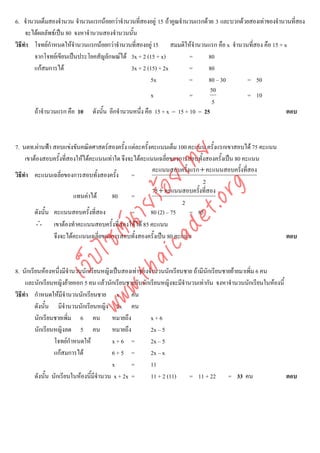 6. จํานวนเต็มสองจํานวน จํานวนแรกนอยกวาจํานวนที่สองอยู 15 ถาคูณจํานวนแรกดวย 3 และบวกดวยสองเทาของจํานวนที่สอง
     จะไดผลลัพธเปน 80 จงหาจํานวนสองจํานวนนั้น
วิธีทํา โจทยกําหนดใหจํานวนแรกนอยกวาจํานวนที่สองอยู 15 สมมติใหจํานวนแรก คือ x จํานวนที่สอง คือ 15 + x
        จากโจทยเขียนเปนประโยคสัญลักษณได 3x + 2 (15 + x)           =      80
        แกสมการได                          3x + 2 (15) + 2x         =      80
                                                      5x              =      80 – 30       = 50
                                                                              50
                                                      x               =                    = 10
                                                                               5
        ถาจํานวนแรก คือ 10 ดังนั้น อีกจํานวนหนึ่ง คือ 15 + x = 15 + 10 = 25                               ตอบ



7. นตท.ผานฟา สอบแขงขันคณิตศาสตรสองครั้ง แตละครั้งคะแนนเต็ม 100 คะแนน ครั้งแรกเขาสอบได 75 คะแนน




                                   det ทย
     เขาตองสอบครั้งที่สองใหไดคะแนนเทาใด จึงจะไดคะแนนเฉลี่ยของการสอบทั้งสองครั้งเปน 80 คะแนน
                                                        คะแนนสอบครั้งแรก + คะแนนสอบครั้งที่สอง
วิธีทํา คะแนนเฉลี่ยของการสอบทั้งสองครั้ง =
                                ica ้อยไ                                   2



                                      .org
                                                        75+ คะแนนสอบครั้งที่สอง
                         แทนคาได      80      =
                            .tha ายร
                                                                    2
         ดังนั้น คะแนนสอบครั้งที่สอง            =      80 (2) – 75    = 85
         ∴ เขาตองทําคะแนนสอบครั้งที่สองใหได 85 คะแนน
                         www ซต์น


                 จึงจะไดคะแนนเฉลี่ยของการสอบทั้งสองครั้งเปน 80 คะแนน                                     ตอบ
                  ไ
             เว็บ



8. นักเรียนหองหนึ่งมีจํานวนนักเรียนหญิงเปนสองเทาของจํานวนนักเรียนชาย ถามีนักเรียนชายยายมาเพิ่ม 6 คน
     และนักเรียนหญิงยายออก 5 คน แลวนักเรียนชายกับนักเรียนหญิงจะมีจํานวนเทากัน จงหาจํานวนนักเรียนในหองนี้
วิธีทํา กําหนดใหมีจานวนนักเรียนชาย x คน
                        ํ
         ดังนั้น มีจํานวนนักเรียนหญิง 2x คน
         นักเรียนชายเพิม 6 คน หมายถึง
                          ่                            x+6
         นักเรียนหญิงลด 5 คน หมายถึง                   2x – 5
                  โจทยกําหนดให         x+6 =         2x – 5
                  แกสมการได            6+5 =         2x – x
                                         x       =     11
         ดังนั้น นักเรียนในหองนี้มีจานวน x + 2x =
                                     ํ                 11 + 2 (11)     = 11 + 22 = 33 คน                     ตอบ
 