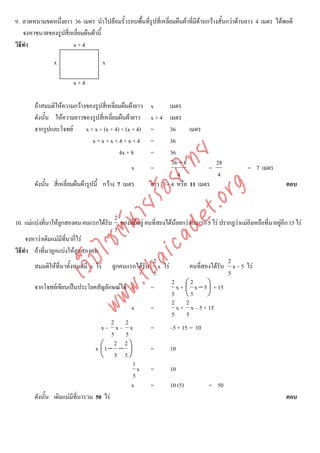 9. ลวดหนามขดหนึ่งยาว 36 เมตร นําไปลอมรั้วรอบพื้นที่รูปสี่เหลี่ยมผืนผาที่มีดานกวางสั้นกวาดานยาว 4 เมตร ไดพอดี
                                                                             
    จงหาขนาดของรูปสี่เหลี่ยมผืนผานี้
วิธีทํา                x+4

               x                    x

                       x+4

       ถาสมมติใหความกวางของรูปสี่เหลี่ยมผืนผายาว   x      เมตร
       ดังนั้น ใหความยาวของรูปสี่เหลี่ยมผืนผายาว     x+4    เมตร
       จากรูปและโจทย      x + x + (x + 4) + (x + 4)   =      36      เมตร
                              x+x+x+4+x+4              =      36
                                          4x + 8       =      36



                                    det ทย
                                                               36 − 8          28
                                                x      =                     =                 = 7 เมตร
                                                                 4             4
                                 ica ้อยไ
       ดังนั้น สี่เหลี่ยมผืนผารูปนี้ กวาง 7 เมตร     ยาว 7 + 4 หรือ 11 เมตร                                  ตอบ


                                       .org
                             .tha ายร
                                          2
10. แมแบงทีนาใหลกสองคน คนแรกไดรับ ของที่มีอยู คนที่สองไดนอยกวาคนแรก 5 ไร ปรากฏวาแมยงเหลือทีนาอยูอก 15 ไร
              ่     ู                                                                       ั       ่      ี
                          www ซต์น


                                          5
     จงหาวาเดิมแมมีที่นากี่ไร
วิธีทํา ถาที่นาถูกแบงใหลูกสองคน
                   ไ



                                                      2                             2
              เว็บ



        สมมติใหที่นาทั้งหมดมี x ไร ลูกคนแรกไดรับ x ไร             คนที่สองไดรับ x – 5 ไร
                                                      5                              5
                                                              2 ⎛2
        จากโจทยเขียนเปนประโยคสัญลักษณได x        =           x + ⎜ x −5 ⎞ + 15
                                                                             ⎟
                                                              5 ⎝5           ⎠
                                                              2 2
                                               x     =           x + x – 5 + 15
                                                              5 5
                                         2 2
                                    x– x– x          =       –5 + 15 = 10
                                         5 5
                                          2 2
                                  x ⎛1 − − ⎞
                                    ⎜         ⎟      =       10
                                    ⎝ 5 5⎠
                                                1
                                                  x =        10
                                                5
                                               x     =       10 (5)          = 50
        ดังนั้น เดิมแมมีที่นารวม 50 ไร                                                                      ตอบ
 
