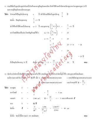 11. สามปที่แลวบุตรมีอายุเทากับหนึ่งในหาของอายุปจจุบันของบิดา อีกหาปขางหนาบิดาจะมีอายุมากกวาอายุของบุตร 25 ป
     จงหาอายุปจจุบันของบิดาและบุตร
               
                                                                                    x
วิธีทํา กําหนดใหปจจุบันบิดาอายุ         x         ป ทําใหสามปที่แลวบุตรมีอายุ        ป
                                                                                     5
                                           x
        ดังนั้น ปจจุบันบุตรอายุ             + 3 ป
                                           5
                                                                        x                   x
        ทําใหอีกหาปขางหนาบิดาอายุ x + 5 ป และบุตรอายุ ⎛ + 3 ⎞ + 5 =
                                                                      ⎜       ⎟               + 8 ป
                                                                      ⎝5 ⎠                  5
                                                                         x
        จากโจทยเขียนเปนประโยคสัญลักษณไดวา              (x + 5) – ⎛ + 8 ⎞
                                                                       ⎜       ⎟    =      25
                                                                       ⎝5 ⎠
                                                                     x
                                                            x+5– –8                 =      25
                                                                     5
                                                                          x
                                                                     x–             =      25 – 5 + 8     = 28



                                      det ทย
                                                                          5
                                                                      4
                                   ica ้อยไ                             x           =      28
                                                                      5
                                                                                                 5


                                         .org
                                                                     x              =      28 ×           = 35 ป
                                                                                                 4
                               .tha ายร
                                                             x             35
        ถาปจจุบันบิดาอายุ 35 ป         ดังนั้น บุตรอายุ + 3 =              +3 =         10      ป             ตอบ
                                                             5              5
                            www ซต์น


12. ทอประปาทอหนึ่งวัดเสนผานศูนยกลางภายในได 6 เซนติเมตร ถาทอประปาทอนี้จุน้ําได 1,386 ลูกบาศกเซนติเมตร
                   ไ



    จะมีความยาวเทาใด (ใชสูตร V = πr2ℓ เมื่อ V แทนปริมาตรของทรงกระบอก
              เว็บ



                                                                                         r แทนรัศมีของฐานของทรงกระบอก
                                                                                                           22
                                                ℓ แทนความยาวของทรงกระบอก                 และกําหนดให π = )
                                                                                                            7
วิธีทํา จากสูตร         V       =       πr2ℓ
                                        D                    6
        จากโจทย        r       =                       =                 = 3 cm
                                        2                    2
                                                                 22
        แทนคา          V       =       1,386 cm3,      π=          ,      r = 3 และเราตองหาคา ℓ
                                                                  7
        จาก             V       =         πr2ℓ
                                           V        1,386               1,386 × 7
        ดังนั้น            ℓ       =             = 22            =                = 49 cm
                                          πr 2        × 32                22 × 9
                                                    7
        ดั้งนั้น ทอน้ํานี้มีความยาว 49 เซนติเมตร                                                                 ตอบ
 