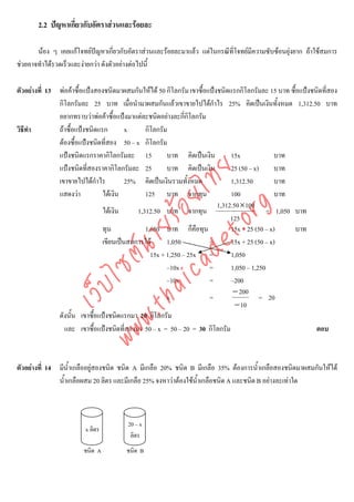 2.2 ปญหาเกี่ยวกับอัตราสวนและรอยละ

       นอง ๆ เคยแกโจทยปญหาเกี่ยวกับอัตราสวนและรอยละมาแลว แตในกรณีที่โจทยมความซับซอนยุงยาก ถาใชสมการ
                                                                                  ี
ชวยอาจทําไดรวดเร็วและงายกวา ดังตัวอยางตอไปนี้

ตัวอยางที่ 13 พอคาซื้อแปงสองชนิดมาผสมกันใหได 50 กิโลกรัม เขาซื้อแปงชนิดแรกกิโลกรัมละ 15 บาท ซื้อแปงชนิดที่สอง
               กิโลกรัมละ 25 บาท เมื่อนํามาผสมกันแลวเขาขายไปไดกําไร 25% คิดเปนเงินทั้งหมด 1,312.50 บาท
               อยากทราบวาพอคาซื้อแปงมาแตละชนิดอยางละกีกิโลกรัม
                                                              ่
วิธีทํา        ถาซื้อแปงชนิดแรก        x     กิโลกรัม
               ตองซื้อแปงชนิดที่สอง 50 – x กิโลกรัม
               แปงชนิดแรกราคากิโลกรัมละ 15            บาท คิดเปนเงิน         15x              บาท
               แปงชนิดที่สองราคากิโลกรัมละ 25         บาท คิดเปนเงิน         25 (50 – x)      บาท



                                    det ทย
               เขาขายไปไดกาไรํ          25% คิดเปนเงินรวมทั้งหมด             1,312.50         บาท
               แสดงวา          ไดเงิน        125 บาท จากทุน                  100              บาท
                                 ica ้อยไ                                 1,312.50 ×100


                                       .org
                                ไดเงิน     1,312.50 บาท จากทุน                              = 1,050 บาท
                                                                               125
                             .tha ายร
                                ทุน            1,050 บาท ก็คือทุน              15x + 25 (50 – x)     บาท
                                เขียนเปนสมการได      1,050           =       15x + 25 (50 – x)
                          www ซต์น


                                                 15x + 1,250 – 25x =           1,050
                                                       –10x            =       1,050 – 1,250
                                                       –10x            =       –200
                   ไ
              เว็บ



                                                                                − 200
                                                       x               =                  = 20
                                                                                 − 10
               ดังนั้น เขาซื้อแปงชนิดแรกมา 20 กิโลกรัม
                 และ เขาซื้อแปงชนิดที่สองมา 50 – x = 50 – 20 = 30 กิโลกรัม                                  ตอบ



ตัวอยางที่ 14 มีน้ําเกลืออยูสองชนิด ชนิด A มีเกลือ 20% ชนิด B มีเกลือ 35% ตองการน้ําเกลือสองชนิดมาผสมกันใหได
               น้ําเกลือผสม 20 ลิตร และมีเกลือ 25% จงหาวาตองใชนาเกลือชนิด A และชนิด B อยางละเทาใด
                                                                  ้ํ



                                        20 – x
                         x ลิตร
                                         ลิตร
                        ชนิด A          ชนิด B
 