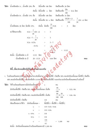 วิธีทํา น้ําเกลือชนิด A ; น้ําเกลือ 20% คือ         มีน้ําเกลือ 100 ลิตร     คิดเปนเกลือ 20 ลิตร
                                                                                          20x
                                           ดังนั้น มีน้ําเกลือ x ลิตร คิดเปนเกลือ             = 0.2x ลิตร
                                                                                          100
        น้ําเกลือชนิด B ; น้ําเกลือ 35% คือ มีน้ําเกลือ 100 ลิตร คิดเปนเกลือ 35 ลิตร
                                                                                          35( 20 − x )       7
                                           ดังนั้น มีน้ําเกลือ 20 – x ลิตร คิดเปนเกลือ                 =      (20 – x) ลิตร
                                                                                              100           20
                                                                      25
        น้ําเกลือผสม 20 ลิตร มีเกลือ 25%           ดังนั้น มีเกลือ       × 20         =      5         ลิตร
                                                                     100
                                           7
        จะไดสมการเปน            0.2x + (20 – x)            =       5
                                          20
                                               7
                                  0.2x + 7 – x               =       5
                                              20
                                  0.2x – 0.35x               =       5–7




                                      det ทย
                                           – 0.15x           =       –2
                                                                       −2
                                   ica ้อยไx                 =                        = 13.33
                                                                      − 0.15



                                         .org
        ดังนั้น น้ําเกลือชนิด A มี         13.33 ลิตร
                 น้ําเกลือชนิด B มี        20 – 13.33        =       6.66 ลิตร                                         ตอบ
                               .tha ายร
                            www ซต์น


        ทีนี้...พี่จะทําแบบฝกหัดใหดูเปนตัวอยางนะครับ
                    ไ



1. โรงเรียนเตรียมทหารมีจานวนนักเรียนในระดับชั้นตาง ๆ ดังนี้ ชั้นปที่ 1 คิดเปน 50% ของนักเรียนทั้งหมด ชั้นปที่ 2 คิดเปน
                        ํ
               เว็บ



   80% ของนักเรียนชั้นปที่ 1 และที่เหลืออีก 118 คน เปนนักเรียนชั้นปที่ 3 จงหาจํานวนนักเรียนทั้งหมดของโรงเรียนนี้

วิธีทํา ใหโรงเรียนเตรียมทหารมีนกเรียนทั้งหมด
                                ั                            x                   คน
                                                                                    50
        นักเรียนชั้นปที่ 1 คิดเปน 50% ของนักเรียนทั้งหมด นันคือ่                      x            = 0.5x คน
                                                                                  100
                                                                                    80 50
        นักเรียนชั้นปที่ 2 คิดเปน 80% ของนักเรียนชั้นปที่ 1 นันคือ
                                                                   ่                    × x = 0.4x คน
                                                                                  100 100
        นักเรียนชั้นปที่ 3 คิดเปน                          118                 คน
        เขียนเปนสมการไดวา นักเรียนทั้งหมด =               ชั้นปที่ 3 + ชั้นปที่ 1 + ชั้นปที่ 2
                                            x     =          118 + 0.5x + 0.4x
                                            x     =          118 + 0.9x
                                     x – 0.9x     =          118
                                         0.1x     =          118
                                                             118
                                            x     =                              = 1,180             คน
                                                              0.1
        ดังนั้น นักเรียนทั้งหมดของโรงเรียนเตรียมทหารมี 1,180 คน                                                       ตอบ
 