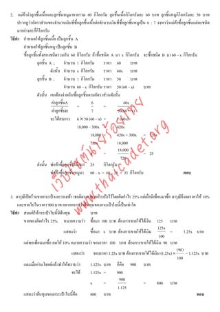 2. แมคานําลูกชื้นเนื้อและลูกชิ้นหมูมาขายรวม 60 กิโลกรัม ลูกชื้นเนื้อกิโลกรัมละ 60 บาท ลูกชิ้นหมูกิโลกรัมละ 50 บาท
     ปรากฏวาอัตราสวนของจํานวนเงินที่ซื้อลูกชื้นเนื้อตอจํานวนเงินที่ซื้อลูกชิ้นหมูเปน 6 : 7 จงหาวาแมคาซื้อลูกชิ้นแตละชนิด
     มาอยางละกีกโลกรัม
                  ่ิ
วิธีทํา กําหนดใหลกชิ้นเนื้อ เปนลูกชิ้น A
                       ู
        กําหนดใหลกชิ้นหมู เปนลูกชิ้น B
                         ู
        ซื้อลูกชิ้นทั้งสองชนิดรวมกัน 60 กิโลกรัม ถาซื้อชนิด A มา x กิโลกรัม จะซื้อชนิด B มา 60 – x กิโลกรัม
                  ลูกชิ้น A ;        จํานวน 1 กิโลกรัม      ราคา 60           บาท
                           ดังนั้น จํานวน x กิโลกรัม        ราคา 60x บาท
                  ลูกชิ้น B ;        จํานวน 1 กิโลกรัม      ราคา 50           บาท
                                     จํานวน 60 – x กิโลกรัม ราคา 50 (60 – x)           บาท
                  ดังนั้น เขาตองจายเงินซื้อลูกชิ้นตามอัตราสวนดังนั้น
                           คาลูกชิ้นA                6                   60x
                                             =              =



                                      det ทย
                            คาลูกชิ้นB               7               50(60 − x)
                           จะไดสมการ 6 × 50 (60 – x) =
                                   ica ้อยไ                         7 (60x)
                                             18,000 – 300x =        420x


                                         .org
                                                     18,000 =       420x + 300x = 720x
                               .tha ายร
                                                     720x =         18,000
                                                                      18,000
                                                     x      =                          = 25
                            www ซต์น


                                                                        720
                  ดังนั้น พอคาซื้อลูกชื้นเนื้อมา 25       กิโลกรัม
                           พอคาซื้อลูกชิ้นหมูมา 60 – x = 60 – 25 = 35 กิโลกรัม                                ตอบ
                    ไ
               เว็บ




3. ดารุณเี ปดรานขายกระเปาและรองเทา เธอติดราคาขายกระเปาไวโดยคิดกําไร 25% แตเมื่อมีเพื่อนมาซื้อ ดารุณีจงลดราคาให 10%
                                                                                                            ึ
     และขายไปในราคา 900 บาท อยากทราบวาตนทุนของกระเปาใบนี้เปนเทาใด
วิธีทํา สมมติใหกระเปาใบนี้มีตนทุน x           บาท
        ขายของคิดกําไร 25% หมายความวา ซื้อมา 100 บาท ตองการขายใหไดเงิน 125 บาท
                                                                                            125x
                                 แสดงวา         ซื้อมา x บาท ตองการขายใหไดเงิน                  =         1.25x บาท
                                                                                             100
        แตพอเพื่อนมาซื้อ ลดให 10% หมายความวา ของราคา 100 บาท ตองการขายใหไดเงิน 90 บาท
                                                                                                       (90 )
                                      แสดงวา ของราคา 1.25x บาท ตองการขายใหไดเงิน (1.25x) ×                 = 1.125x บาท
                                                                                                        100
        และเมื่ออานโจทยแลวทําใหทราบวา       1.125x บาท ก็คือ 900 บาท
                                      จะได      1.125x =       900
                                                                  900
                                                 x      =                      =            800 บาท
                                                                 1.125
        แสดงวาตนทุนของกระเปาใบนี้คือ          800 บาท                                                              ตอบ
 