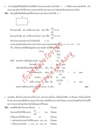 4. สนามหญารูปสี่เหลี่ยมผืนผาแหงหนึงมีอัตราสวนความยาวตอความกวางเปน 5 : 3 ถาเพิ่มความยาวแตละดานอีก 20%
                                          ่
     ของความยาวเดิม จะทําใหความยาวรอบสนามเทากับ 268.8 เมตร จงหาวาเดิมแตละดานของสนามยาวกี่เมตร
วิธีทํา เขียนรูปสี่เหลียมผืนผาสมมติ ที่อัตราสวนความยาวตอความกวางเปน 5 : 3
                       ่
                         5

                                3

                                                                120
       ถาความยาวเพิม 20% จะไดความยาวใหม 120% ก็คอ
                    ่                              ื                ×5 = 6
                                                                100
                                                                120
       ถาความกวางเพิ่ม 20% จะไดความกวางใหม 120% ก็คือ          × 3 = 3. 6
                                                                100
       อัตราสวนความยาวตอความกวางใหมจะเปน           6 : 3.6
       จากสนามสมมติ กับอัตราสวนความยาวใหม ความยาวรอบรูปสมมติจะได 6 + 6 + 3.6 + 3.6 = 19.2




                                    det ทย
       ให x เปนจํานวนเทาที่เปนตัวคูณกับความยาวสมมติ แลวไดความยาวจริง
                                 ica ้อยไ       (19.2)x         =       268.8
                                                                         268.8



                                       .org
                                                        x       =                    = 14
                                                                         19.2
                             .tha ายร
       ดังนั้น สนามจริง ๆ มิติใหมมีความกวาง 3.6 × 14          =       50.4 เมตร
                                   มีความยาว 6 × 14             =       84.0 เมตร
                          www ซต์น

               เปรียบเทียบเปนเปอรเซ็นต ความกวาง 120% คือ 50.4 เมตร
                                                                        50.4 ×100
                                   ดังนั้น ความกวาง 100% คือ                        = 42  เมตร
                                                                            120
                   ไ



                                           ความยาว      120% คือ 84             เมตร
              เว็บ



                                                                        84×100
                                   ดังนั้น ความยาว      100% คือ                     = 70  เมตร
                                                                           120
               แสดงวา แตเดิมสนามกวาง 42 เมตร และยาว 70 เมตร                                  ตอบ



5. นตท.อิศระ ซอมวิ่งมาราธอนวันแรกวิงไป 20% ของระยะทางทั้งหมด วันที่สองวิ่งไปอีก 64 กิโลเมตร วันที่สามวิ่งตอไป
                                         ่
     อีก 50% ของระยะทางที่เหลือ ปรากฏวาเขาวิ่งสามวันรวมกันไดระยะทาง 200 กิโลเมตร ระยะทางชวงสุดทายจะวิ่งในวันที่สี่
     จงหาวาระยะทางที่ นตท.อิศระ ตองวิ่งทั้งหมดยาวกีกิโลเมตร
                                                     ่
วิธีทํา สมมติใหเขาตองวิ่งระยะทางทั้งหมด        x            กิโลเมตร
                                            20
         วันแรกเขาจึงวิงไปไดระยะทาง
                         ่                     x =       0.2x กิโลเมตร
                                           100
         วันที่สองเขาวิงไปไดระยะทาง
                       ่                         64           กิโลเมตร
         * แปลวาสองวันแรกเขาวิ่งไปไดระยะทาง 0.2x + 64 กิโลเมตร
         * เหลือระยะทางเทากับ x – 0.2x – 64 = 0.8x – 64      กิโลเมตร
 