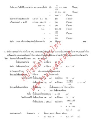 50
        วันที่สามเขาวิงไปไดระยะทาง 50% ของระยะทางที่เหลือ คือ
                      ่                                                            (0.8x − 64)       กิโลเมตร
                                                                             100
                                                                  =          0.5 (0.8x − 64)         กิโลเมตร
                                                                  =          0.4x – 32        กิโลเมตร
        ระยะทางที่วิ่งรวมสามวัน คือ        0.2 + 64 + (0.4x – 32) =          200              กิโลเมตร
        แกสมการหาคา x จะได              0.2 + 64 + 0.4x – 32 =            200              กิโลเมตร
                                                   0.6x + 32      =          200              กิโลเมตร
                                                         0.6x     =          200 – 32         กิโลเมตร
                                                                             168
                                                            x       =                         กิโลเมตร
                                                                              0.6
                                                         x          =        280              กิโลเมตร
        ดังนั้น ระยะทางที่ นตท.อิศระ ตองวิ่งทั้งหมดเทากับ         280      กิโลเมตร                                   ตอบ




                                      det ทย
                                   ica ้อยไ
6. ถาตองการผสมน้ําเชื่อมใหมีน้ําตาล 40% โดยการผสมน้ําเชื่อมสองขวด ขวดแรกเปนน้ําเชื่อมที่มีน้ําตาล 90% และมีน้ําเชือม       ่



                                         .org
     อยูในขวด 250 ลูกบาศกเซนติเมตร น้ําเชื่อมขวดที่สองเปนน้าเชื่อมที่มีน้ําตาล 20% จะตองใชน้ําเชื่อมจากขวดที่สองปริมาณเทาใด
                                                                   ํ
วิธีทํา ตองการน้ําเชือมผสมที่มีน้ําตาล 40% หมายความวา
                          ่
                               .tha ายร
                    น้ําเชื่อมผสมปริมาณ 100 cm3 จะมีน้ําตาล                        40      cm3
                                                                                    40x
                            www ซต์น

          ดังนั้น น้ําเชื่อมผสมปริมาณ            x        cm3 จะมีน้ําตาล                  =         0.4x cm3
                                                                                    100
                                                    3
          น้ําเชื่อมผสมปริมาณ x                 cm เกิดจากการผสมน้ําเชื่อมสองขวด
          พิจารณาน้ําเชือมขวดแรก
                            ่                   มีน้ําตาล        90% หมายความวา
                    ไ
               เว็บ



                                โจทยกําหนดให น้ําเชื่อมปริมาณ 100 cm3 จะมีน้ําตาล                  90       cm3
                                                                                                      90× 250
                                                น้ําเชื่อมปริมาณ 250 cm3 จะมีน้ําตาล                               = 225 cm3
                                                                                                        100
          พิจารณาน้ําเชือมขวดที่สอง
                              ่                 น้ําเชื่อมผสม =          น้ําเชื่อมขวดแรก + น้ําเชื่อมขวดที่สอง
                                                          x      =       250 + น้ําเชื่อมขวดที่สอง
                                        ดังนั้น น้ําเชื่อมขวดทีสองมีปริมาณ = x – 250
                                                               ่                                     cm3
                                โจทยกําหนดให น้ําเชื่อมปริมาณ 100 cm3 จะมีน้ําตาล                  20       cm3
                                                                                                      20(x − 250)
                                                น้ําเชื่อมปริมาณ x – 250 cm3 จะมีน้ําตาล
                                                                                                          100
                                                                                           =         0.2 (x – 250)
                                                                                           =         0.2x - 50     cm3
          มองภาพรวมแลว                 น้ําตาลผสม =             น้ําตาลขวดแรก + น้ําตาลขวดที่สอง
                                                          =      225 + 0.2x – 50           =         0.2x + 175    cm3
 