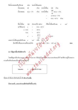 ซึ่งน้ําตาลผสมเปนปริมาณ              40%        ของน้ําเชื่อมผสม
                          น้ําตาลผสม           40                  สวน จากน้ําเชื่อม   100 สวน
                                                                                        100
                            น้ําตาลผสม         0.2x + 175         สวน จากน้ําเชื่อม          (0.2x + 175)
                                                                                         40
                                                                                 =      2.5 (0.2x + 175)
                                                                                 =      0.5x + 437.5 สวน

                            ซึ่งน้ําเชื่อม       100
                                                   สวน (หรือ 100%)      ก็คือน้ําเชื่อมปริมาณ        x      cm3
                            จะไดสมการ x           =      0.5x + 437.5
                                          x – 0.5x =      437.5
                                              0.5x =      437.5
                                                           437.5
                                           x       =                     =         875



                                         det ทย
                                                             0.5
         แสดงวา น้ําเชื่อมผสมมีปริมาณ x
                                      ica ้อยไ     cm3 หรือ 875 cm3
                 ตองใชน้ําเชื่อมจากขวดที่สองเทากับ     x – 250 = 875 – 250 = 625 cm3                            ตอบ



                                            .org
                                  .tha ายร
         2.3 ปญหาเกี่ยวกับอัตราเร็ว
                               www ซต์น


         โจทยปญหาเกียวกับระยะทาง อัตราเร็ว และเวลา เปนอีกเรื่องหนึ่งที่เราสามารถหาคําตอบได โดยใชความรูเรื่องสมการ
                      ่
ความเกียวของกันของปริมาณทั้งสามเปนดังนี้
       ่
                     ไ
                เว็บ




                            ระยะทาง            =          อัตราเร็ว × เวลา



ซึ่งอัตราเร็วที่กลาวถึงขางตนนั้น คือ อัตราเร็วเฉลี่ย

         ถาทราบแลว...ลองมาทําแบบฝกหัดตอไปนีนะครับ
                                               ้
 