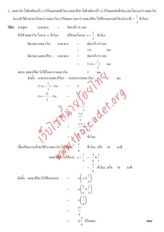 2. นตท.รวิน วิ่งดวยอัตราเร็ว 13 กิโลเมตรตอชั่วโมง นตท.ปรีชา วิ่งดวยอัตราเร็ว 11 กิโลเมตรตอชัวโมง และวิ่งนานกวา นตท.รวิน
                                                                                                ่
                                                                                                             1
     20 นาที ไดระยะทางไกลกวา นตท.รวิน 2 กิโลเมตร จงหาวา นตท.ปรีชา วิ่งไดระยะทางเทาใด (20 นาที = ชั่วโมง)
                                                                                                             3
วิธีทํา จากสูตร           ระยะทาง         =        อัตราเร็ว × เวลา
                                                                           1
         ถาให นตท.รวิน วิ่งนาน x ชั่วโมง         ปรีชาจะวิ่งนาน x + ชั่วโมง
                                                                           3
                  พิจารณา นตท.รวิน ; ระยะทาง                =        อัตราเร็ว × เวลา
                                                            =        13x              km
                  พิจารณา นตท.ปรีชา ; ระยะทาง               =        อัตราเร็ว × เวลา
                                                                              1
                                                            =        11 (x + )        km
                                                                              3
         เพราะ นตท.ปรีชา วิ่งไดไกลกวา นตท.รวิน                     2        km
                  ดังนั้น ระยะทาง (นตท.ปรีชา) – ระยะทาง (นตท.รวิน) =                  2      km



                                     det ทย
                                   1
                          11 (x + ) – 13x          =        2
                                   3
                                  ica ้อยไ
                                 11



                                        .org
                          11x + – 13x              =        2
                                  3
                              .tha ายร
                                                                  11
                                          –2x =             2–
                                                                   3
                                                             −5
                           www ซต์น

                                          –2x =
                                                               3
                                                             −5 1
                                          x        =               ×
                                                               3 −2
                   ไ



                                                             5
              เว็บ



                                                   =                 ชั่วโมง
                                                             6
                                                             5
         เมื่อแกสมการแลวจะไดวา นตท.รวิน วิ่งไดนาน               ชั่วโมง หรือ 50         นาที
                                                             6
                                                                   1       5 1
                                     นตท.ปรีชา วิงไดนาน x + = +
                                                 ่
                                                                   3       6 3
                                                                           7
                                                                     =        ชั่วโมง หรือ 70        นาที
                                                                           6
                                                                     1
         ดังนั้น นตท.ปรีชา วิ่งไดระยะทาง          =        11⎛ x + ⎞
                                                                ⎜        ⎟
                                                                ⎝ 3⎠
                                                                   5 1
                                                   =        11⎛ + ⎞
                                                                ⎜        ⎟
                                                                ⎝6 3⎠
                                                                   7
                                                   =        11⎛ ⎞
                                                                ⎜ ⎟
                                                                ⎝6⎠
                                                             77
                                                   =
                                                              6
                                                                 5
                                                   =        12 กิโลเมตร                                              ตอบ
                                                                 6
 