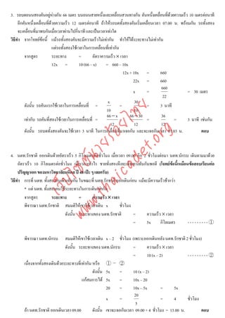 3. รถบดถนนสองคันอยูหางกัน 66 เมตร บนถนนสายหนึ่งและเคลื่อนสวนทางกัน คันหนึ่งเคลื่อนที่ดวยความเร็ว 10 เมตรตอนาที
                             
     อีกคันหนึ่งเคลื่อนที่ดวยความเร็ว 12 เมตรตอนาที ถาใหรถบดทั้งสองคันเริ่มเคลื่อนเวลา 07.00 น. พรอมกัน รถทั้งสอง
     จะเคลื่อนที่มาพบกันเมื่อเวลาผานไปกี่นาที และเปนเวลาเทาใด
วิธีทํา จากโจทยขอนี้ แมรถทั้งสองคันจะมีความเร็วไมเทากัน ทําใหไดระยะทางไมเทากัน
                            แตรถทั้งสองใชเวลาในการเคลื่อนที่เทากัน
         จากสูตร            ระยะทาง          =       อัตราความเร็ว × เวลา
                            12x =            10 (66 – x)    = 660 – 10x
                                                                        12x + 10x =       660
                                                                              22x =       660
                                                                                          660
                                                                              x     =                   = 30 เมตร
                                                                                           22
                                                              x                30
         ดังนั้น รถคันแรกใชเวลาในการเคลื่อนที่ =                     =             =     3 นาที



                                    det ทย
                                                             10                10
                                                             66 − x         66 − 30       36
         เทากับ รถคันที่สองใชเวลาในการเคลื่อนที่ =
                                 ica ้อยไ                             =             =            =      3 นาที เชนกัน
                                                                12             12         12
         ดังนั้น รถบดทั้งสองคันจะใชเวลา 3 นาที ในการเคลื่อนที่มาเจอกัน และจะเจอกันเวลา 07.03 น.


                                       .org
                                                                                                               ตอบ
                             .tha ายร

4. นตท.รักชาติ ออกเดินดวยอัตราเร็ว 5 กิโลเมตรตอชั่วโมง เมื่อเวลา 09.00 อีก 2 ชั่วโมงตอมา นตท.นักรบ เดินตามมาดวย
                          www ซต์น


     อัตราเร็ว 10 กิโลเมตรตอชั่วโมง เมื่อเวลาเทาไร ชายทั่งสองจึงจะเดินทางทันกันพอดี (โจทยขอนี้เหมือนขอสอบเรียนตอ
                                                                                               
     ปริญญาเอก ของมหาวิทยาลัยมหิดล ป 48 เปะ ๆ เลยครับ)
                   ไ


วิธีทํา การที่ นตท. ทังสองคนเดินทันกัน ในขณะที่ นตท.รักชาติ ออกเดินกอน แมจะมีความเร็วชากวา
                        ้
              เว็บ



         * แต นตท. ทังสองคนใชระยะทางในการเดินเทากัน
                      ้
         จากสูตร          ระยะทาง        =        ความเร็ว × เวลา
         พิจารณา นตท.รักชาติ สมมติใหเขาใชเวลาเดิน x             ชั่วโมง
                                 ดังนั้น ระยะทางของ นตท.รักชาติ           =     ความเร็ว × เวลา
                                                                          =     5x      กิโลเมตร       ---------①

       พิจารณา นตท.นักรบ        สมมติใหเขาใชเวลาเดิน x – 2 ชั่วโมง (เพราะออกเดินหลัง นตท.รักชาติ 2 ชั่วโมง)
                                ดังนั้น ระยะทางของ นตท.นักรบ            =        ความเร็ว × เวลา
                                                                        =        10 (x – 2)           ---------②
       เนื่องจากทั้งสองเดินดวยระยะทางที่เทากัน หรือ ① – ②
                                                 ดังนั้น 5x     =       10 (x – 2)
                                          แกสมการได 5x        =       10x – 20
                                                         20     =       10x – 5x          =      5x
                                                                         20
                                                         x      =                         =      4    ชั่วโมง
                                                                          5
       ถา นตท.รักชาติ ออกเดินเวลา 09.00         ดังนั้น เขาจะเจอกันเวลา 09.00 + 4 ชั่วโมง = 13.00 น.         ตอบ
 